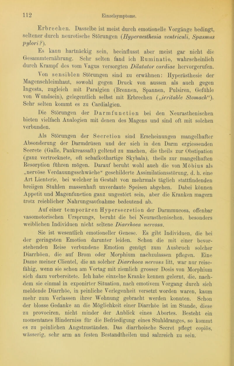 Erbrechen. Dasselbe ist meist durch emotionelle Vorgänge bedingt, seltener durch neurotische Störungen (Hyperaesthesia ventriculi, Spasmus pylori ?). Es kann hartnäckig sein, beeinflusst aber meist gar nicht die Gesammternährung. Sehr selten fand ich Ruminatio, wahrscheinlich durch Krampf des vom Vagus versorgten Dilatator caräiae hervorgerufen. ^ °n sensiblen Störungen sind zu erwähnen: Hyperästhesie der Magenschleimhaut, sowohl gegen Druck von aussen als auch gegen Ingesta, zugleich mit Paralgien (Breimen, Spannen, Pulsiren, Gefühle von W undsein), gelegentlich selbst mit Erbrechen (,,irritable Stomachu). Sehr selten kommt es zu Cardialgien. Die Störungen der Darmfunction bei den Neurasthenisehen bieten vielfach Analogien mit denen des Magens und sind oft mit solchen verbunden. Als Störungen der Secretion sind Erscheinungen mangelhafter Absonderung der Darmdrüsen und der sich in den Darm ergiessenden Secrete (Galle, Pankreassaft) geltend zu machen, die theils zur Obstipation (ganz vertrocknete, oft sebafkothartige Skybala), theils zur mangelhaften Resorption führen mögen. Darauf beruht wohl auch die von Möbius als „nervöse Verdauungsschwäche“ geschilderte Assimilationsstörung, d. h. eine Art Lienterie, bei welcher in Gestalt von mehrmals täglich stattfindenden breiigen Stühlen massenhaft unverdaute Speisen abgehen. Dabei können Appetit und Magenfunction ganz ungestört sein, aber die Kranken magern trotz reichlicher Nahrungsaufnahme bedeutend ab. Auf einer temporär en Hy per secretion der Dannmucosa, offenbar vasomotorischen Ursprungs, beruht die bei Neurasthenischen, besonders weiblichen Individuen nicht seltene Diarrlioea nervosa. Sie ist wesentlich emotioneller Genese. Es gibt Individuen, die bei der geringsten Emotion darunter leiden. Schon die mit einer bevor- stehenden Reise verbundene Emotion genügt zum Ausbruch solcher Diarrhöen, die auf Brom oder Morphium nachzulassen pflegen. Eine Dame meiner Clientei, die an solcher Diarrlioea nervosa litt, war nur reise- fähig, wenn sie schon am Vortag mit ziemlich grosser Dosis von Morphium sich dazu vorbereitete. Ich habe einzelne Kranke kennen gelernt, die, nach- dem sie einmal in exponirter Situation, nach emotivem Vorgang durch sich meldende Diarrhöe, in peinliche Verlegenheit versetzt worden waren, kaum mehr zum Verlassen ihrer Wohnung gebracht werden konnten. Schon der blosse Gedanke an die Möglichkeit einer Diarrhöe ist im Stande, diese zu provociren, nicht minder der Anblick eines Abortes. Besteht ein momentanes Hinderniss für die Befriedigung eines Stuhldranges, so kommt es zu peinlichen Angstzuständen. Das diarrhoische Secret pflegt copiös, wässerig, sehr arm an festen Bestandtheilen und salzreich zu sein.