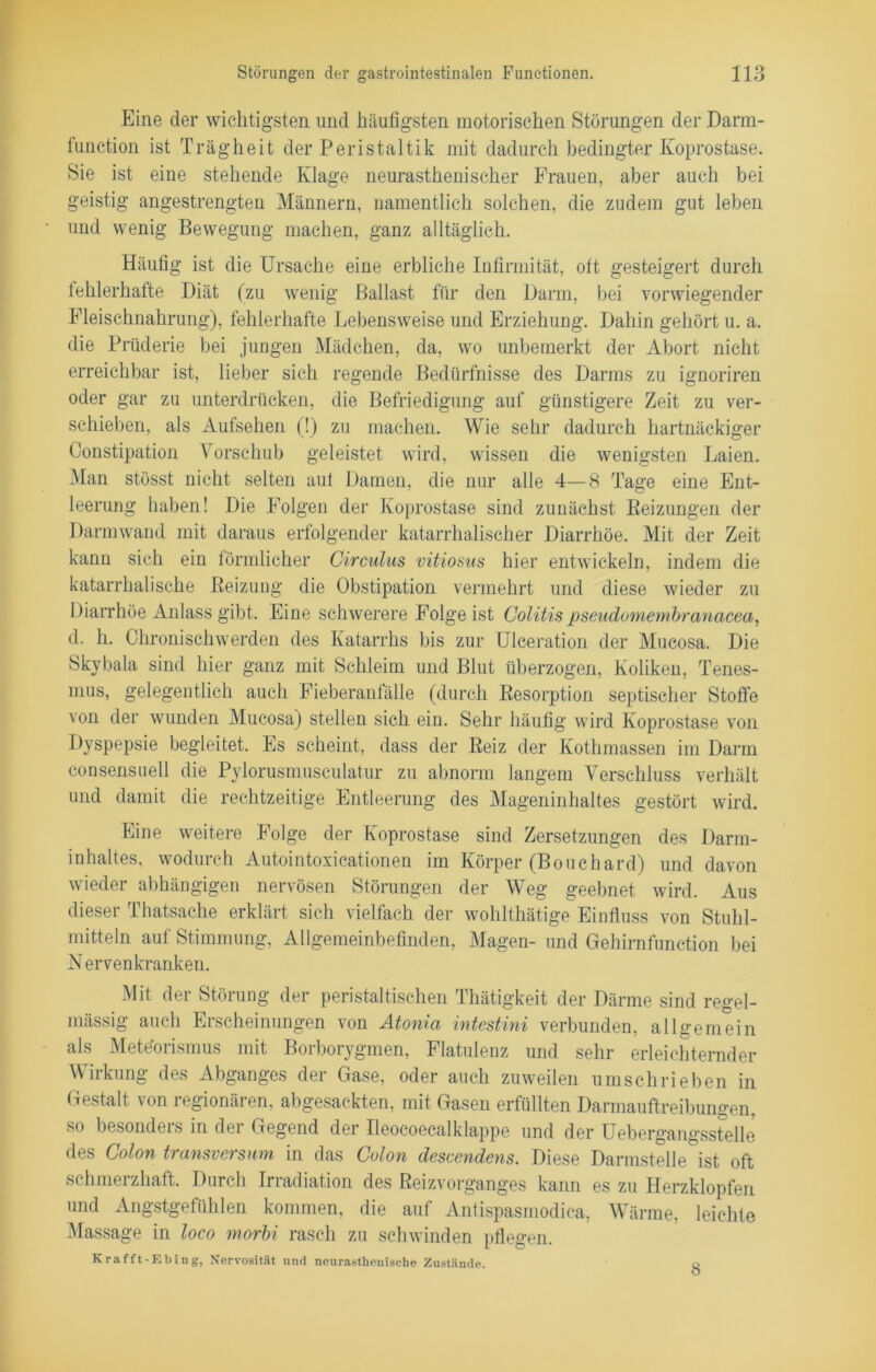 Eine der wichtigsten und häufigsten motorischen Störungen der Darm- function ist Trägheit der Peristaltik mit dadurch bedingter Koprostase. Sie ist eine stehende Klage neurasthenischer Frauen, aber auch bei geistig angestrengten Männern, namentlich solchen, die zudem gut leben und wenig Bewegung machen, ganz alltäglich. Häufig ist die Ursache eine erbliche Infirmität, oft gesteigert durch fehlerhafte Diät (zu wenig Ballast für den Darm, bei vorwiegender Fleischnahrung), fehlerhafte Lebensweise und Erziehung. Dahin gehört u. a. die Prüderie bei jungen Mädchen, da, wo unbemerkt der Abort nicht erreichbar ist, lieber sich regende Bedürfnisse des Darms zu ignoriren oder gar zu unterdrücken, die Befriedigung auf günstigere Zeit zu ver- schieben, als Aufsehen (!) zu machen. Wie sehr dadurch hartnäckiger Constipation Vorschub geleistet wird, wissen die wenigsten Laien. Man stösst nicht selten auf Damen, die nur alle 4—8 Tage eine Ent- leerung haben! Die Folgen der Koprostase sind zunächst Beizungen der Darmwand mit daraus erfolgender katarrhalischer Diarrhöe. Mit der Zeit kann sich ein förmlicher Circulus vitiosus hier entwickeln, indem die katarrhalische Beizung die Obstipation vermehrt und diese wieder zu Diarrhöe Anlass gibt. Eine schwerere Folge ist Colitispseudomembranacea, d. h. Chronisch werden des Katarrhs bis zur Ulceration der Mucosa. Die Skybala sind hier ganz mit Schleim und Blut überzogen, Koliken, Tenes- mus, gelegentlich auch Fieberanfälle (durch Resorption septischer Stoffe von der wunden Mucosa) stellen sich ein. Sehr häufig wird Koprostase von Dyspepsie begleitet. Es scheint, dass der Beiz der Kothmassen im Darm consensuell die Pylorusmusculatur zu abnorm langem Verschluss verhält und damit die rechtzeitige Entleerung des Mageninhaltes gestört wird. Eine weitere Folge der Koprostase sind Zersetzungen des Darm- inhaltes, wodurch Autointoxicationen im Körper (Bouchard) und davon wieder abhängigen nervösen Störungen der Weg geebnet wird. Aus dieser Thatsache erklärt sich vielfach der wohlthätige Einfluss von Stuhl- mitteln auf Stimmung, Allgemeinbefinden, Magen- und Gehirnfunction bei Nervenkranken. Mit der Störung der peristaltischen Thätigkeit der Därme sind regel- mässig auch Erscheinungen von Atoma intestini verbunden, allgemein als Mete'orismus mit Borborygmen, Flatulenz und sehr erleichternder Wirkung des Abganges der Gase, oder auch zuweilen umschrieben in Gestalt von regionären, abgesackten, mit Gasen erfüllten Darmauftreibungen, so besonders in der Gegend der Ileocoecalklappe und der Uebergangsstelle des Colon transversum in das Colon descendens. Diese Darmstelle ist oft schmerzhaft. Durch Irradiation des Beizvorganges kann es zu Herzklopfen und Angstgefühlen kommen, die auf Antispasmodica, Wärme, leichte Massage in loco morbi rasch zu schwinden pflegen. Krafft-Ebing, Nervosität und neurastkenische Zustände. q