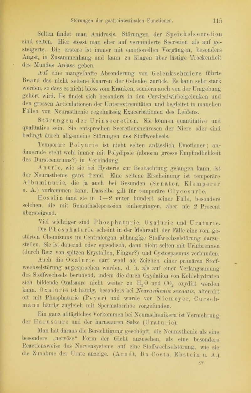 Selten findet man Anidrosis. Störungen der Speichels eeretion sind selten. Hier stösst man eher auf verminderte Secretion als auf ge- steigerte. Die erstere ist immer mit emotionellen Vorgängen, besonders Angst, in Zusammenhang und kann zu Klagen über lästige Trockenheit des Mundes Anlass geben. Auf eine mangelhafte Absonderung von Gelenkschmiere führte Beard das nicht seltene Knarren der Gelenke zurück. Es kann sehr stark werden, so dass es nicht bloss vom Kranken, sondern auch von der Umgebung gehört wird. Es findet sich besonders in den Cervicalwirbelgelenken und den grossen Articulationen der Unterextremitäten und begleitet in manchen Fällen von Neurasthenie regelmässig Exacerbationen des Leidens. Störungen der Urinsecretion. Sie können quantitative und qualitative sein. Sie entsprechen Secretionsneurosen der Niere oder sind bedingt durch allgemeine Störungen des Stoffwechsels. Temporäre Polyurie ist nicht selten anlässlich Emotionen; an- dauernde steht wohl immer mit Polydipsie (abnorm grosse Empfindlichkeit des Durstcentrums?) in Verbindung. Anurie, wie sie bei Hysterie zur Beobachtung gelangen kann, ist der Neurasthenie ganz fremd. Eine seltene Erscheinung ist temporäre Albuminurie, die ja auch bei Gesunden (Senator, Klemperer u. A.) Vorkommen kann. Dasselbe gilt für temporäre Glycosurie. Hösslin fand sie in 1 — 2 unter hundert seiner Fälle, besonders solchen, die mit Gemüthsdepression einhergingen, aber nie 2 Procent übersteigend. Viel wichtiger sind Phosphaturie, Oxalurie und Uraturie. Die Phosphaturie scheint in der Mehrzahl der Fälle eine vom ge- störten Chemismus im Centralorgan abhängige Stoffwechselstörung darzu- stellen. Sie ist dauernd oder episodisch, dann nicht selten mit Urinbrennen (durch Beiz von spitzen Krystallen, Finger?) und Cystospasmus verbunden. Auch die Oxalurie darf wohl als Zeichen einer primären Stoff- wechselstörung angesprochen werden, d. h. als auf einer Verlangsamung des Stoffwechsels beruhend, indem die durch Oxydation von Kohlehydraten sich bildende Oxalsäure nicht weiter zu H20 und CO, oxydirt werden kann. Oxalurie ist häufig, besonders bei Neurasthenia sexualis, alternirt oft mit Phosphaturie (Peyer) und wurde von Niemeyer, Cursch- m a n n häufig zugleich mit Spermatorrhöe vorgefunden. Ein ganz alltägliches Vorkommen bei Neurasthenikern ist Vermehrunu: der Harnsäure und der harnsauren Salze (Uraturie). -Van hat daraus die Berechtigung geschöpft, die Neurasthenie als eine besondere „nervöse“ Form der Gicht anzusehen, als eine besondere Reactions weise des Nervensystems auf eine Stoffwechselstörung, wie sie die Zunahme der Urate anzeige. (Arndt, Da Costa, Ebstein u. A.)