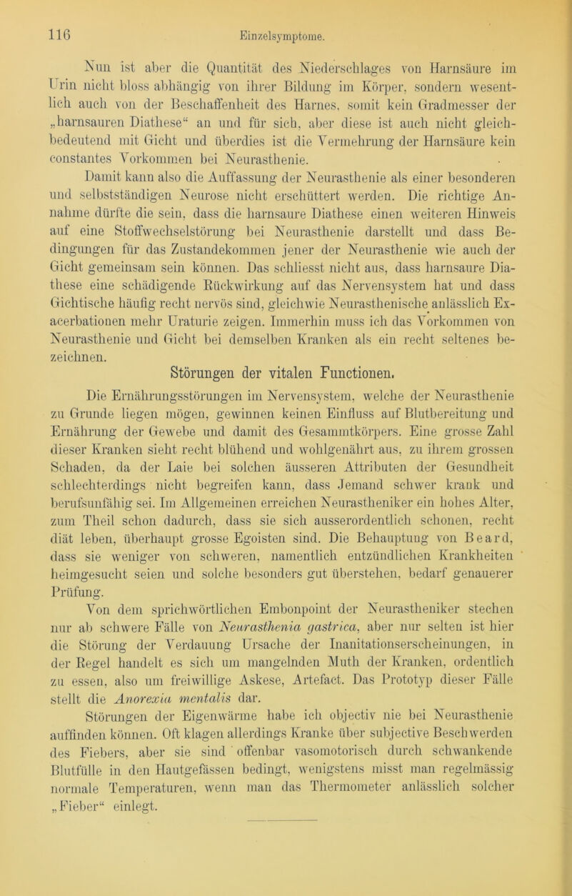 Nun ist aber die Quantität des Niederschlages von Harnsäure im Urin nicht bloss abhängig von ihrer Bildung im Körper, sondern wesent- lich auch von der Beschaffenheit des Harnes, somit kein Gradmesser der „harnsauren Diathese“ an und für sich, aber diese ist auch nicht gleich- bedeutend mit Gicht und überdies ist die Vermehrung der Harnsäure kein constantes Vorkommen bei Neurasthenie. Damit kann also die Auffassung der Neurasthenie als einer besonderen und selbstständigen Neurose nicht erschüttert werden. Die richtige An- nahme dürfte die sein, dass die harnsaure Diathese einen weiteren Hinweis auf eine Stoffwechselstörung bei Neurasthenie darstellt und dass Be- dingungen für das Zustandekommen jener der Neurasthenie wie auch der Gicht gemeinsam sein können. Das schliesst nicht aus, dass harnsaure Dia- these eine schädigende Rückwirkung auf das Nervensystem hat und dass Gichtische häufig recht nervös sind, gleichwie Neurasthenische anlässlich Ex- acerbationen mehr Uraturie zeigen. Immerhin muss ich das Vorkommen von Neurasthenie und Gicht bei demselben Kranken als ein recht seltenes be- zeichnen. Störungen der vitalen Functionen, Die Ernährungsstörungen im Nervensystem, welche der Neurasthenie zu Grunde liegen mögen, gewinnen keinen Einfluss auf Blutbereitung und Ernährung der Gewebe und damit des Gesammtkörpers. Eine grosse Zahl dieser Kranken sieht recht blühend und wohlgenährt aus, zu ihrem grossen Schaden, da der Laie bei solchen äusseren Attributen der Gesundheit schlechterdings nicht begreifen kann, dass Jemand schwer krank und berufsunfähig sei. Im Allgemeinen erreichen Neurastheniker ein hohes Alter, zum Theil schon dadurch, dass sie sich ausserordentlich schonen, recht diät leben, überhaupt grosse Egoisten sind. Die Behauptung von Beard, dass sie weniger von schweren, namentlich entzündlichen Krankheiten heimgesucht seien und solche besonders gut überstehen, bedarf genauerer Prüfung. Von dem sprichwörtlichen Embonpoint der Neurastheniker stechen nur ab schwere Fälle von Neurasthenia gastrica, aber nur selten ist hier die Störung der Verdauung Ursache der Inanitationserscheinungen, in der Regel handelt es sich um mangelnden Muth der Kranken, ordentlich zu essen, also um freiwillige Askese, Artefact. Das Prototyp dieser Fälle stellt die Anorexia mentalis dar. Störungen der Eigenwärme habe ich objectiv nie bei Neurasthenie auffinden können. Oft klagen allerdings Kranke über subjective Beschwerden des Fiebers, aber sie sind offenbar vasomotorisch durch schwankende Blutfülle in den Hautgefässen bedingt, wenigstens misst man regelmässig normale Temperaturen, wenn man das Thermometer anlässlich solcher „Fieber“ einlegt.