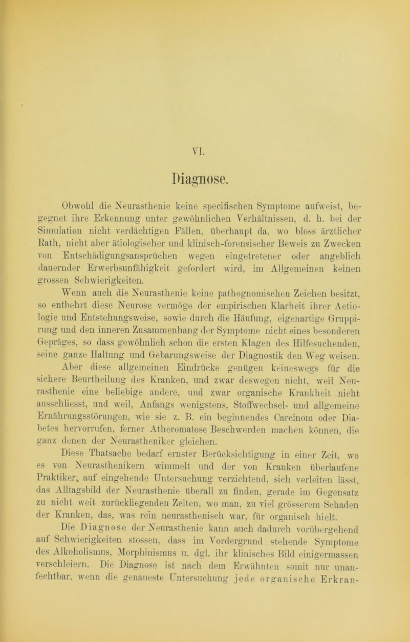 Diagnose. Obwohl die Neurasthenie keine specifischen Symptome aufweist, be- gegnet ihre Erkennung unter gewöhnlichen Verhältnissen, d. h. bei der Simulation nicht verdächtigen Fällen, überhaupt da, wo bloss ärztlicher Rath, nicht aber ätiologischer und klinisch-forensischer Beweis zu Zwecken von Entschädigungsansprüchen wegen eingetretener oder angeblich dauernder Erwerbsunfähigkeit gefordert wird, im Allgemeinen keinen grossen Schwierigkeiten. Wenn auch die Neurasthenie keine pathognomischen Zeichen besitzt, so entbehrt diese Neurose vermöge der empirischen Klarheit ihrer Aetio- logie und Entstehungsweise, sowie durch die Häufung, eigenartige Gruppi- rung und den inneren Zusammenhang der Symptome nicht eines besonderen Gepräges, so dass gewöhnlich schon die ersten Klagen des Hilfesuchenden, seine ganze Haltung und Gebarungsweise der Diagnostik den Weg weisen. Aber diese allgemeinen Eindrücke genügen keineswegs für die sichere Beurtheilung des Kranken, und zwar deswegen nicht, weil Neu- rasthenie eine beliebige andere, und zwar organische Krankheit nicht ausschliesst, und weil, Anfangs wenigstens, Stoffwechsel- und allgemeine Ernährungsstörungen, wie sie z. B. ein beginnendes Carcinom oder Dia- betes hervorrufen, ferner Atheromatose Beschwerden machen können, die ganz denen der Neurastheniker gleichen. Diese Thatsache bedarf ernster Berücksichtigung in einer Zeit, wo es von Neurasthenikern wimmelt und der von Kranken überlaufene Praktiker, auf eingehende Untersuchung verzichtend, sich verleiten lässt, das Alltagsbild der Neurasthenie überall zu finden, gerade im Gegensatz zu nicht weit zurückliegenden Zeiten, wo man, zu viel grösserem Schaden der Kranken, das, was rein neurasthenisch war, für organisch hielt. Die Diagnose der Neurasthenie kann auch dadurch vorübergehend auf Schwierigkeiten stossen, dass im Vordergrund stehende Symptome des Alkoholismus, Morphinismus u. dgl. ihr klinisches Bild einigermassen verschleiern. Die Diagnose ist nach dem Erwähnten somit nur unan- fechtbar, wenn die genaueste Untersuchung jede organische Erkran-