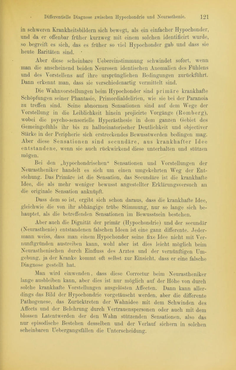 in schweren Krankheitsbildern sich bewegt, als ein einfacher Hypochonder, und da er offenbar früher kurzweg mit einem solchen identificirt wurde, so begreift es sich, das es früher so viel Hypochonder gab und dass sie heute Paritäten sind. • Aber diese scheinbare Uebereinstimmung schwindet sofort, wenn man die anscheinend beiden Neurosen identischen Anomalien des Fühlens und des Vorstellens auf ihre ursprünglichen Bedingungen zurückführt. Hann erkennt man, dass sie verschiedenartig vermittelt sind. Die Wahnvorstellungen beim Hypochonder sind primäre krankhafte Schöpfungen seiner Phantasie, Primordialdelirien, wie sie bei der Paranoia zu treffen sind. Seine abnormen Sensationen sind auf dem Wege der Vorstellung in die Leiblichkeit hinein projicirte Vorgänge (Bömberg), wobei die psycho-sensorielle Hyperästhesie in dem ganzen Gebiet des Gemeingefühls ihr bis zu hallueinatorischer Deutlichkeit und objectiver Stärke in der Peripherie sich erstreckendes Bewusstwerden bedingen mag. Aber diese Sensationen sind secundäre, aus krankhafter Idee entstandene, wenn sie auch rückwirkend diese unterhalten und stützen mögen. Bei den „hypochondrischen“ Sensationen und Vorstellungen der Neurastheniker handelt es sich um einen umgekehrten Weg der Ent- stehung. Das Primäre ist die Sensation, das Secundäre ist die krankhafte Idee, die als mehr weniger bewusst angestellter Erklärungsversuch an die originale Sensation anknüpft. Dass dem so ist, ergibt sich schon daraus, dass die krankhafte Idee, gleichwie die von ihr abhängige trübe Stimmung, nur so lange sich be- hauptet, als die betreffenden Sensationen im Bewusstsein bestehen. Aber auch die Dignität der primär (Hypochondrie) und der secundär (Neurasthenie) entstandenen falschen Ideen ist eine ganz differente. Jeder- mann weiss, dass man einem Hypochonder seine fixe Idee nicht mit Ver- nunftgründen austreiben kann, wohl aber ist dies leicht möglich beim Neurasthenischen durch Einfluss des Arztes und der vernünftigen Um- gebung, ja der Kranke kommt oft selbst zur Einsicht, dass er eine falsche Diagnose gestellt hat. Man wird einwenden, dass diese Correctur beim Neurastheniker lange ausbleiben kann, aber dies ist nur möglich auf der Höhe von durch solche krankhafte Vorstellungen ausgelösten Affecten. Dann kann aller- dings das Bild der Hypochondrie vorgetäuscht werden, aber die differente Pathogenese, das Zurücktreten der Wahnidee mit dem Schwinden des Affects und der Belehrung durch Vertrauenspersonen oder auch mit dem blossen Latentwerden der den Wahn stützenden Sensationen, also das nur episodische Bestehen desselben und der Verlauf sichern in solchen scheinbaren Uebergangsfällen die Unterscheidung.