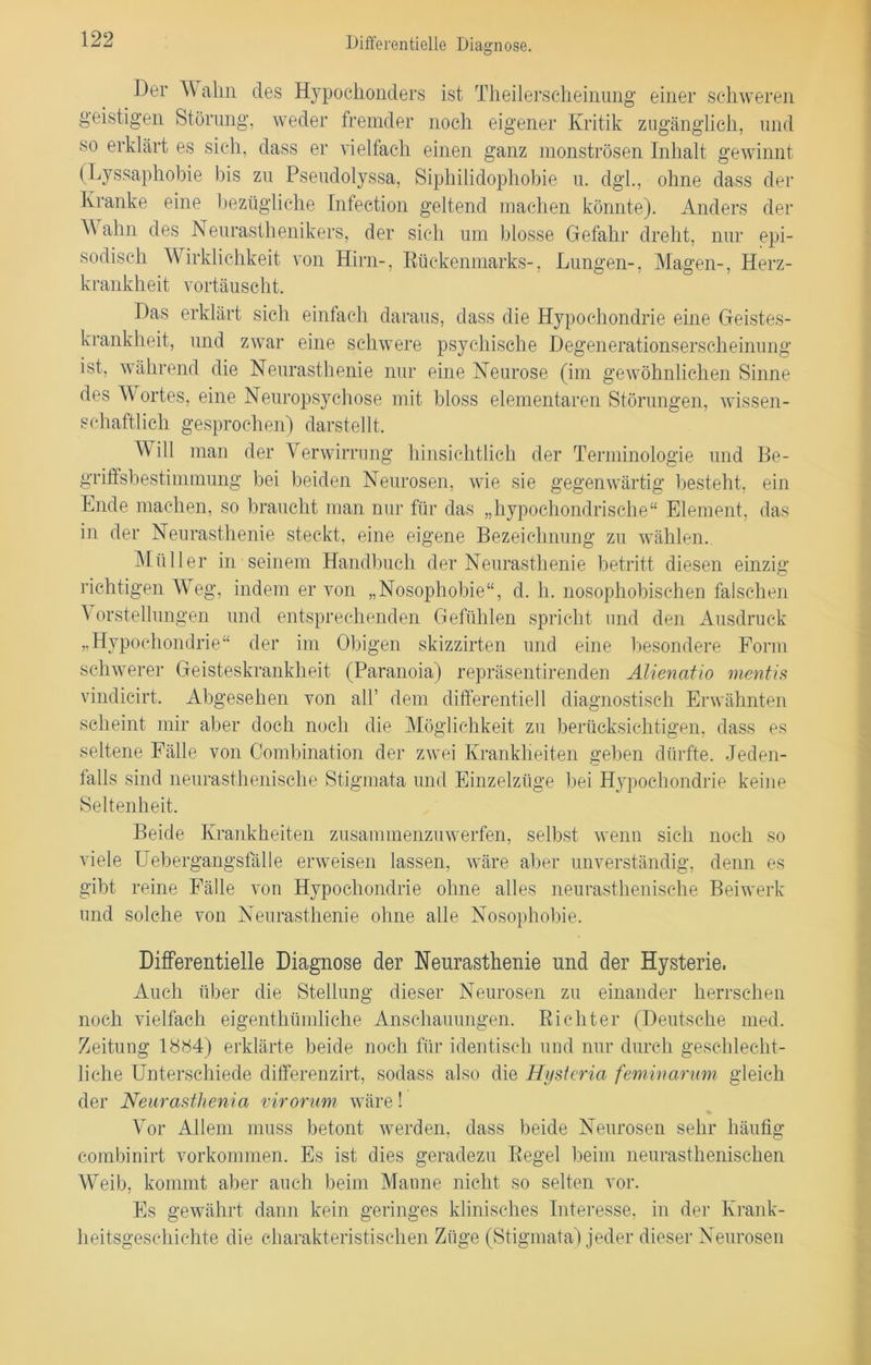 Differentielle Diagnose. Der Wahn des Hypochonders ist Theilerscheinung einer schweren geistigen Störung, weder fremder noch eigener Kritik zugänglich, und so erklärt es sich, dass er vielfach einen ganz monströsen Inhalt gewinnt (Lyssaphobie bis zu Pseudolyssa, Siphilidophobie u. dgl, ohne dass der Kranke eine bezügliche Infection geltend machen könnte). Anders der Wahn des Neurasthenikers, der sich um blosse Gefahr dreht, nur epi- sodisch Wirklichkeit von Hirn-, Rückenmarks-, Lungen-, Magen-, Herz- krankheit vortäuscht. Das erklärt sich einfach daraus, dass die Hypochondrie eine Geistes- krankheit, und zwar eine schwere psychische Degenerationserscheinung ist, während die Neurasthenie nur eine Neurose (im gewöhnlichen Sinne des Wortes, eine Neuropsychose mit bloss elementaren Störungen, wissen- schaftlich gesprochen) darstellt. Will man der Verwirrung hinsichtlich der Terminologie und Be- griffsbestimmung bei beiden Neurosen, wie sie gegenwärtig besteht, ein Ende machen, so braucht man nur für das „hypochondrische“ Element, das in der Neurasthenie steckt, eine eigene Bezeichnung zu wählen. Müller in seinem Handbuch der Neurasthenie betritt diesen einzig richtigen Weg, indem er von „Nosophobie“, d. h. nosophobischen falschen Vorstellungen und entsprechenden Gefühlen spricht und den Ausdruck „Hypochondrie“ der im Obigen skizzirten und eine besondere Form schwerer Geisteskrankheit (Paranoia) repräsentirenden Alienatio mentis vindicirt. Abgesehen von all’ dem differentiell diagnostisch Erwähnten scheint mir aber doch noch die Möglichkeit zu berücksichtigen, dass es seltene Fälle von Combination der zwei Krankheiten geben dürfte. Jeden- falls sind neurasthenische Stigmata und Einzelzüge bei Hypochondrie keine Seltenheit. Beide Krankheiten zusammenzuwerfen, selbst wenn sich noch so viele Uebergangsfalle erweisen lassen, wäre aber unverständig, denn es gibt reine Fälle von Hypochondrie ohne alles neurasthenische Beiwerk und solche von Neurasthenie ohne alle Nosophobie. Differentielle Diagnose der Neurasthenie und der Hysterie. Auch über die Stellung dieser Neurosen zu einander herrschen noch vielfach eigenthümliche Anschauungen. Richter (Deutsche med. Zeitung 18S4) erklärte beide noch für identisch und nur durch geschlecht- liche Unterschiede differenzirt, sodass also die Hysteria feminarum gleich der Neurastlienia virorum wäre! Vor Allem muss betont werden, dass beide Neurosen sehr häufig combinirt Vorkommen. Es ist dies geradezu Regel beim neurasthenischen Weib, kommt aber auch beim Manne nicht so selten vor. Es gewährt dann kein geringes klinisches Interesse, in der Krank- heitsgeschichte die charakteristischen Züge (Stigmata) jeder dieser Neurosen