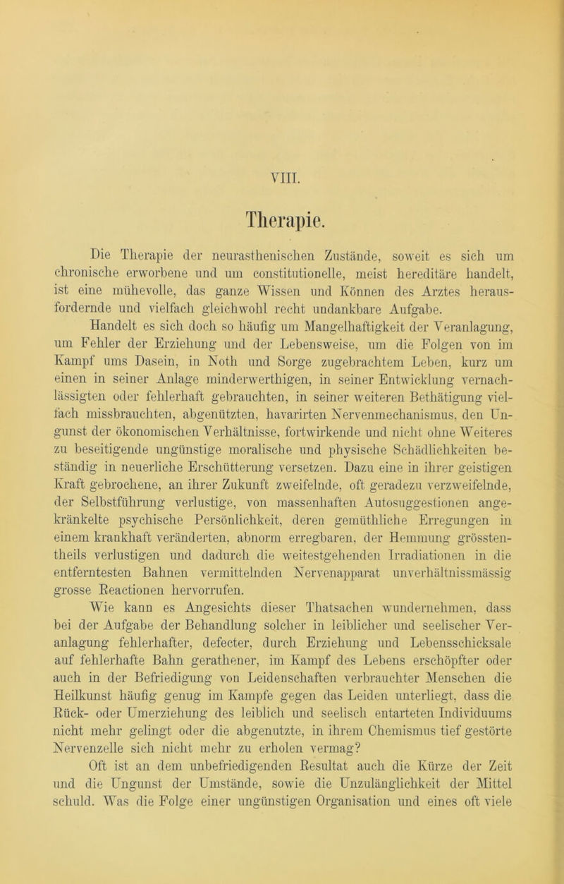 Therapie. Die Therapie der neurasthenischen Zustände, soweit es sieh um chronische erworbene und um constitutioneile, meist hereditäre handelt, ist eine mühevolle, das ganze Wissen und Können des Arztes heraus- fordernde und vielfach gleichwohl recht undankbare Aufgabe. Handelt es sich doch so häufig um Mangelhaftigkeit der Veranlagung, um Fehler der Erziehung und der Lebensweise, um die Folgen von im Kampf ums Dasein, in Noth und Sorge zugebrachtem Leben, kurz um einen in seiner Anlage minderwerthigen, in seiner Entwicklung vernach- lässigten oder fehlerhaft gebrauchten, in seiner weiteren Bethätigung viel- fach missbrauchten, abgenützten, havarirten Nervenmechanismus, den Un- gunst der ökonomischen Verhältnisse, fortwirkende und nicht ohne Weiteres zu beseitigende ungünstige moralische und physische Schädlichkeiten be- ständig in neuerliche Erschütterung versetzen. Dazu eine in ihrer geistigen Kraft gebrochene, an ihrer Zukunft zweifelnde, oft geradezu verzweifelnde, der Selbstführung verlustige, von massenhaften Autosuggestionen ange- kränkelte psychische Persönlichkeit, deren gemüthliche Erregungen in einem krankhaft veränderten, abnorm erregbaren, der Hemmung grössten- theils verlustigen und dadurch die weitestgehenden Irradiationen in die entferntesten Bahnen vermittelnden Nervenapparat unverhältnissmässig grosse Beactionen hervorrufen. Wie kann es Angesichts dieser Thatsachen wundernehmen, dass bei der Aufgabe der Behandlung solcher in leiblicher und seelischer Ver- anlagung fehlerhafter, defecter, durch Erziehung und Lebensschicksale auf fehlerhafte Bahn gerathener, im Kampf des Lebens erschöpfter oder auch in der Befriedigung von Leidenschaften verbrauchter Menschen die Heilkunst häufig genug im Kampfe gegen das Leiden unterliegt, dass die Bück- oder Umerziehung des leiblich und seelisch entarteten Individuums nicht mehr gelingt oder die abgenutzte, in ihrem Chemismus tief gestörte Nervenzelle sieh nicht mehr zu erholen vermag? Oft ist an dem unbefriedigenden Besultat auch die Kürze der Zeit und die Ungunst der Umstände, sowie die Unzulänglichkeit der Mittel schuld. Was die Folge einer ungünstigen Organisation und eines oft viele