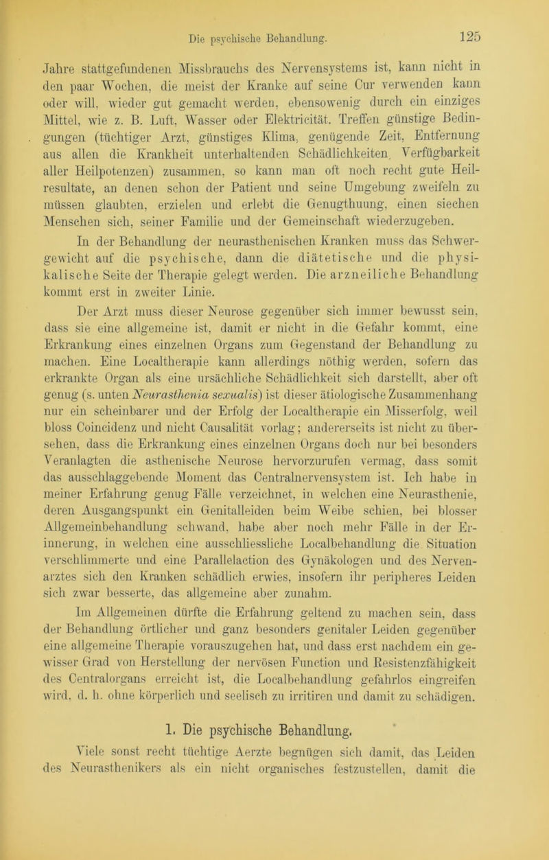 Jahre stattgefundenen Missbrauchs des Nervensystems ist, kann nicht in den paar Wochen, die meist der Kranke auf seine Cur verwenden kann oder will, wieder gut gemacht werden, ebensowenig durch ein einziges Mittel, wie z. B. Luft, Wasser oder Elektrieität. Treffen günstige Bedin- gungen (tüchtiger Arzt, günstiges Klima, genügende Zeit, Entfernung aus allen die Krankheit unterhaltenden Schädlichkeiten, Verfügbarkeit aller Heilpotenzen) zusammen, so kann man oft noch recht gute Heil- resultate, an denen schon der Patient und seine Umgebung zweifeln zu müssen glaubten, erzielen und erlebt die Genugtuung, einen siechen Menschen sich, seiner Familie und der Gemeinschaft wiederzugeben. In der Behandlung der neurasthenischen Kranken muss das Schwer- gewicht auf die psychische, dann die diätetische und die physi- kalische Seite der Therapie gelegt werden. Die arzneiliche Behandlung kommt erst in zweiter Linie. Der Arzt muss dieser Neurose gegenüber sich immer bewusst sein, dass sie eine allgemeine ist, damit er nicht in die Gefahr kommt, eine Erkrankung eines einzelnen Organs zum Gegenstand der Behandlung zu machen. Eine Localtherapie kann allerdings nöthig werden, sofern das erkrankte Organ als eine ursächliche Schädlichkeit sich darstellt, aber oft genug (s. unten Neurasthcnia sexualis) ist dieser ätiologische Zusammenhang nur ein scheinbarer und der Erfolg der Localtherapie ein Misserfolg, weil bloss Coincidenz und nicht Causalität vorlag; andererseits ist nicht zu über- sehen, dass die Erkrankung eines einzelnen Organs doch nur bei besonders Veranlagten die asthenische Neurose hervorzurufen vermag, dass somit das ausschlaggebende Moment das Centralnervensystem ist. Ich habe in meiner Erfahrung genug Fälle verzeichnet, in welchen eine Neurasthenie, deren Ausgangspunkt ein Genitalleiden beim Weibe schien, bei blosser Allgemeinbehandlung schwand, habe aber noch mehr Fälle in der Er- innerung, in welchen eine ausschliessliche Localbehandlung die Situation verschlimmerte und eine Parallelaction des Gynäkologen und des Nerven- arztes sich den Kranken schädlich erwies, insofern ihr peripheres Leiden sich zwar besserte, das allgemeine aber zunahm. Im Allgemeinen dürfte die Erfahrung geltend zu machen sein, dass der Behandlung örtlicher und ganz besonders genitaler Leiden gegenüber eine allgemeine Therapie vorauszugehen hat, und dass erst nachdem ein ge- wisser Grad von Herstellung der nervösen Function und ßesistenzfähigkeit des Centralorgans erreicht ist, die Localbehandlung gefahrlos eingreifen wird. d. h. ohne körperlich und seelisch zu irritiren und damit zu schädigen. 1. Die psychische Behandlung, Viele sonst recht tüchtige Aerzte begnügen sich damit, das Leiden des Neurasthenikers als ein nicht organisches festzustellen, damit die