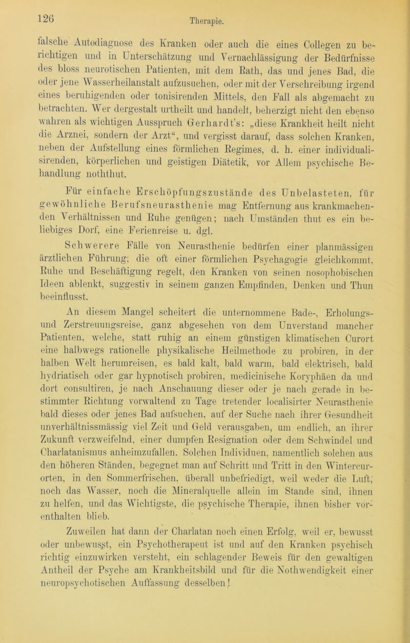 falsche Autodiagnose des Kranken oder auch die eines Collegen zu be- lichtigen und in Unterschätzung und Vernachlässigung der Bedürfnisse des bloss neurotischen Patienten, mit dem Rath, das und jenes Bad, die oder jene V asserheilanstalt aufzusuchen, oder mit der Verschreibung irgend eines beruhigenden oder tonisirenden Mittels, den Fall als abgemacht zu betrachten. Wer dergestalt urtheilt und handelt, beherzigt nicht den ebenso wahren als wichtigen Ausspruch Gerhardt’s: „diese Krankheit heilt nicht die Arznei, sondern der Arzt“, und vergisst darauf, dass solchen Kranken, neben der Aufstellung eines förmlichen Regimes, d. h. einer individuali- sirenden, körperlichen und geistigen Diätetik, vor Allem psychische Be- handlung noththut. Für einfache Erschöpfungszustände des Unbelasteten, für gewöhnliche Beruf sneurasthenie mag Entfernung aus krankmachen- den Verhältnissen und Ruhe genügen; nach Umständen thut es ein be- liebiges Dorf, eine Ferienreise u. dgl. Schwerere Fälle von Neurasthenie bedürfen einer planmässigen ärztlichen Führung; die oft einer förmlichen Psychagogie gleichkommt, Ruhe und Beschäftigung regelt, den Kranken von seinen nosophobischen Ideen ablenkt, suggestiv in seinem ganzen Empfinden, Denken und Thun beeinflusst. An diesem Mangel scheitert die unternommene Bade-, Erholungs- uncl Zerstreuungsreise, ganz abgesehen von dem Unverstand mancher Patienten, welche, statt ruhig an einem günstigen klimatischen Curort eine halbwegs rationelle physikalische Heilmethode zu probiren, in der halben Welt herumreisen, es bald kalt, bald warm, bald elektrisch, bald hydriatisch oder gar hypnotisch probiren, medieinische Koryphäen da und dort consultiren, je nach Anschauung dieser oder je nach gerade in be- stimmter Richtung vorwaltend zu Tage tretender localisirter Neurasthenie bald dieses oder jenes Bad aufsuchen, auf der Suche nach ihrer Gesundheit unverhältnissmässig viel Zeit und Geld verausgaben, um endlich, an ihrer Zukunft verzweifelnd, einer dumpfen Resignation oder dem Schwindel und Oharlatanismus anheimzufallen. Solchen Individuen, namentlich solchen aus den höheren Ständen, begegnet man auf Schritt und Tritt in den Wintercur- orten, in den Sommerfrischen, überall unbefriedigt, weil weder die Luft, noch das Wasser, noch die Mineralquelle allein im Stande sind, ihnen zu helfen, und das Wichtigste, die psychische Therapie, ihnen bisher vor- enthalten blieb. Zuweilen hat dann der Charlatan noch einen Erfolg, weil er, bewusst oder unbewusst, ein Psychotherapeut ist und auf den Kranken psychisch richtig einzuwirken versteht, ein schlagender Beweis für den gewaltigen Antheil der Psyche am Krankheitsbild und für die Nothwendigkeit einer neuropsyexotischen Auffassung desselben.!