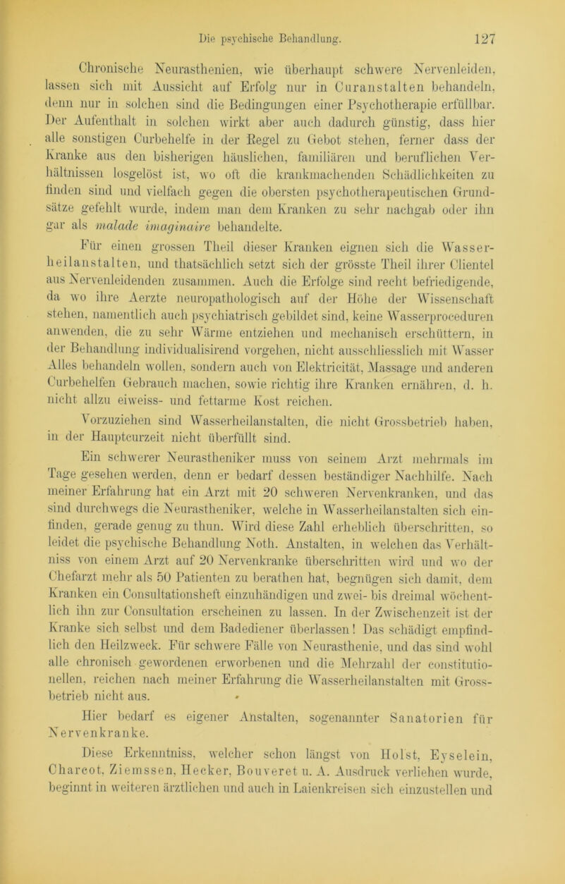 Chronische Neurasthenien, wie überhaupt schwere Nervenleiden, lassen sich mit Aussicht auf Erfolg nur in Curanstalten behandeln, denn nur in solchen sind die Bedingungen einer Psychotherapie erfüllbar. Der Aufenthalt in solchen wirkt aber auch dadurch günstig, dass hier alle sonstigen Curbehelfe in der Regel zu Gebot stehen, ferner dass der Kranke aus den bisherigen häuslichen, familiären und beruflichen Ver- hältnissen losgelöst ist, wo oft die krankmachenden Schädlichkeiten zu linden sind und vielfach gegen die obersten psychotherapeutischen Grund- sätze gefehlt wurde, indem man dem Kranken zu sehr nachgab oder ihn gar als malade imaginaire behandelte. Kür einen grossen Theil dieser Kranken eignen sich die Wasser- heilanstalten, und thatsächlich setzt sich der grösste Theil ihrer Clientei aus Nervenleidenden zusammen. Auch die Erfolge sind recht befriedigende, da wo ihre Aerzte neuropathologisch auf der Höhe der Wissenschaft stehen, namentlich auch psychiatrisch gebildet sind, keine Wasserproceduren anwenden, die zu sehr Wärme entziehen und mechanisch erschüttern, in der Behandlung individualisirend Vorgehen, nicht ausschliesslich mit Wasser Alles behandeln wollen, sondern auch von Elektricität, Massage und anderen Curbehelfen Gebrauch machen, sowie richtig ihre Kranken ernähren, d. h. nicht allzu eiweiss- und fettarme Kost reichen. A orzuziehen sind Wasserheilanstalten, die nicht Grossbetrieb haben, in der Hauptcurzeit nicht überfüllt sind. Ein schwerer Neurastheniker muss von seinem Arzt mehrmals im Tage gesehen werden, denn er bedarf dessen beständiger Nachhilfe. Nach meiner Erfahrung hat ein Arzt mit 20 schweren Nervenkranken, und das sind durchwegs die Neurastheniker, welche in Wasserheilanstalten sich ein- tinden, gerade genug zu thun. Wird diese Zahl erheblich überschritten, so leidet die psychische Behandlung Noth. Anstalten, in welchen das Verhält- niss von einem Arzt auf 20 Nervenkranke überschritten wird und wo der Chefarzt mehr als 50 Patienten zu berathen hat, begnügen sich damit, dem Kranken ein Consultationsheft einzuhändigen und zwei- bis dreimal wöchent- lich ihn zur Oonsultation erscheinen zu lassen. In der Zwischenzeit ist der Kranke sich selbst und dem Badediener überlassen! Das schädigt empfind- lich den Heilzweck. Für schwere Fälle von Neurasthenie, und das sind wohl alle chronisch gewordenen erworbenen und die Mehrzahl der constitutio- neilen, reichen nach meiner Erfahrung die Wasserheilanstalten mit Gross- betrieb nicht aus. Hier bedarf es eigener Anstalten, sogenannter Sanatorien für Nervenkranke. Diese Erkenntniss, welcher schon längst von Holst, Eyselein, Charcot, Ziemssen, Hecker, Bouveret u. A. Ausdruck verliehen wurde, beginnt in weiteren ärztlichen und auch in Laienkreisen sich einzustellen und