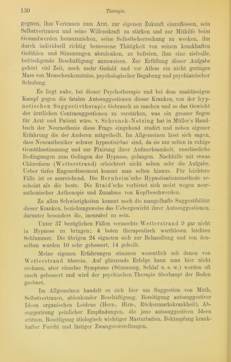 gegnen, ihm Vertrauen zum Arzt, zur eigenen Zukunft einzuflössen, sein Selbstvertrauen und seine Willenskraft zu stärken und zur Mithilfe beim Gesundwerden heranzuziehen, seine Selbstbeherrschung zu wecken, ihn durch individuell richtig bemessene Thätigkeit von seinen krankhaften Gefühlen und Stimmungen abzulenken, zu befreien, ihm eine zielvolle, befriedigende Beschäftigung anzuweisen. Zur Erfüllung dieser Aufgabe gehört viel Zeit, noch mehr Geduld und vor Allem ein nicht geringes Mass von Menschenkenntniss, psychologischer Begabung und psychiatrischer Schulung. Es liegt nahe, bei dieser Psychotherapie und bei dem unablässigen Kampf gegen die fatalen Autosuggestionen dieser Kranken, von der hyp- notischen Suggestivtherapie Gebrauch zu machen und so das Gewicht der ärztlichen Contrasuggestionen zu verstärken, was ein grosser Segen für Arzt und Patient wäre. v. Schrenck-Notzing hat in Müllers Hand- buch der Neurasthenie diese Frage eingehend studirt und neben eigener Erfahrung die der Anderen mitgetheilt. Im Allgemeinen lässt sich sagen, dass Neurastheniker schwer hypnotisirbar sind, da sie nur selten in ruhige Gemüthsstimmung und zur Fixirung ihrer Aufmerksamkeit, unerlässliche Bedingungen zum Gelingen der Hypnose, gelangen. Nachhilfe mit etwas Chloroform (Wetterstrand) erleichtert nicht selten sehr die Aufgabe. Ueber tiefes Engourdissement kommt man selten hinaus. Für leichtere Fälle ist es ausreichend. Die Bernheim’sche Hypnotisationsmethode er- scheint als die beste. Die Braid’sche verbietet sich meist wegen neur- asthenischer Asthenopie und Zunahme von Kopfbeschwerden. Zu allen Schwierigkeiten kommt noch die mangelhafte Suggestibilität dieser Kranken, beziehungsweise das Uebergewicht ihrer Autosuggestionen, darunter besonders die, incurabel zu sein. Unter 37 bezüglichen Fällen vermochte Wetterstrand 9 gar nicht in Hypnose zu bringen; 4 boten therapeutisch werthlosen leichten Schlummer. Die übrigen 24 eigneten sich zur Behandlung und von den- selben wurden 10 sehr gebessert, 14 geheilt. Meine eigenen Erfahrungen stimmen wesentlich mit denen von Wetterstrand überein. Auf glänzende Erfolge kann man hier nicht rechnen, aber einzelne Symptome (Stimmung, Schlaf u. s. w.) werden oft rasch gebessert und wird der psychischen Therapie überhaupt der Boden geebnet. Im Allgemeinen handelt es sich hier um Suggestion von Muth, Selbstvertrauen, ablenkender Beschäftigung, Beseitigung autosuggestiver Ideen organischen Leidens (Herz-, Hirn-, Bückenmarkskrankheit), Ab- suggerirung peinlicher Empfindungen, die jene autosuggestiven Ideen stützen, Beseitigung ätiologisch wichtiger Masturbation, Bekämpfung krank- hafter Furcht und lästiger Zwangsvorstellungen.