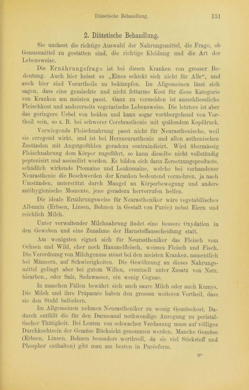 2. Diätetische Behandlung, Sie umfasst die richtige Auswahl der Nahrungsmittel, die Frage, ob Genussmittel zu gestatten sind, die richtige Kleidung und die Art der Lebensweise. Die Ernährungsfrage ist bei diesen Kranken von grosser Be- deutung. Auch hier heisst es „Eines schickt sich nicht für Alle“, und auch hier sind Yorurtheile zu bekämpfen. Im Allgemeinen lässt sich sagen, dass eine gemischte und nicht fettarme Kost für diese Kategorie von Kranken am meisten passt. Ganz zu vermeiden ist ausschliessliche Fleischkost und andererseits vegetarische Lebensweise. Die letztere ist aber das geringere Uebel von beiden und kann sogar vorübergehend von Vor- theil sein, so z. B. bei schwerer Cerebrasthenie mit quälendem Kopfdruck. Vorwiegende Fleischnahrung passt nicht für Neurasthenische, wreil sie erregend wirkt, und ist bei Herzneurasthenie und allen asthenischen Zuständen mit Angstgefühlen geradezu eontraindicirt. Wird übermässig Fleischnahrung dem Körper zugeführt, so kann dieselbe nicht vollständig peptonisirt und assimilirt werden. Es bilden sich dann Zersetzungsproducte, schädlich wirkende Ptomaine und Leukomaine, welche bei vorhandener Neurasthenie die Beschwerden der Kranken bedeutend vermehren, ja nach Umständen, unterstützt durch Mangel an Körperbewegung und andere antihygienische Momente, jene geradezu hervorrufen helfen. Die ideale Ernährungsweise für Neurastheniker wäre vegetabilisches Albumin (Erbsen, Linsen, Bohnen in Gestalt von Püree) nebst Eiern und reichlich Milch. Unter vonvaltender Milchnahrung findet eine bessere Oxydation in den Geweben und eine Zunahme der Harnstoffausscheidung statt. Am wenigsten eignet sich für Neurastheniker das Fleisch vom Ochsen und Wild, eher noch Hammelfleisch, weisses Fleisch und Fisch. Die Verordnung von Milchgenuss stösst bei den meisten Kranken, namentlich bei Männern, auf Schwierigkeiten. Die Gewöhnung an dieses Nahrungs- mittel gelingt aber bei gutem Willen, eventuell unter Zusatz von Natr. bicarbon., oder Salz, Sodawasser, ein wenig Cognac. In manchen Fällen bewährt sich auch saure Milch oder auch Kumys. Die Milch und ihre Präparate haben den grossen weiteren Vortheil, dass sie den Stuhl befördern. Im Allgemeinen nehmen Neurastheniker zu wenig Gemüsekost. Da- durch entfällt die für den Darmcanal nothwendige Anregung zu peristal- tischer Thätigkeit. Bei Leuten von schwacher Verdauung muss auf völliges Durchkochtsein der Gemüse Rücksicht genommen werden. Manche Gemüse (Erbsen, Linsen, Bohnen besonders werthvoll, da sie viel Stickstoff und Phosphor enthalten) gibt man am besten in Pureefonn. 9*