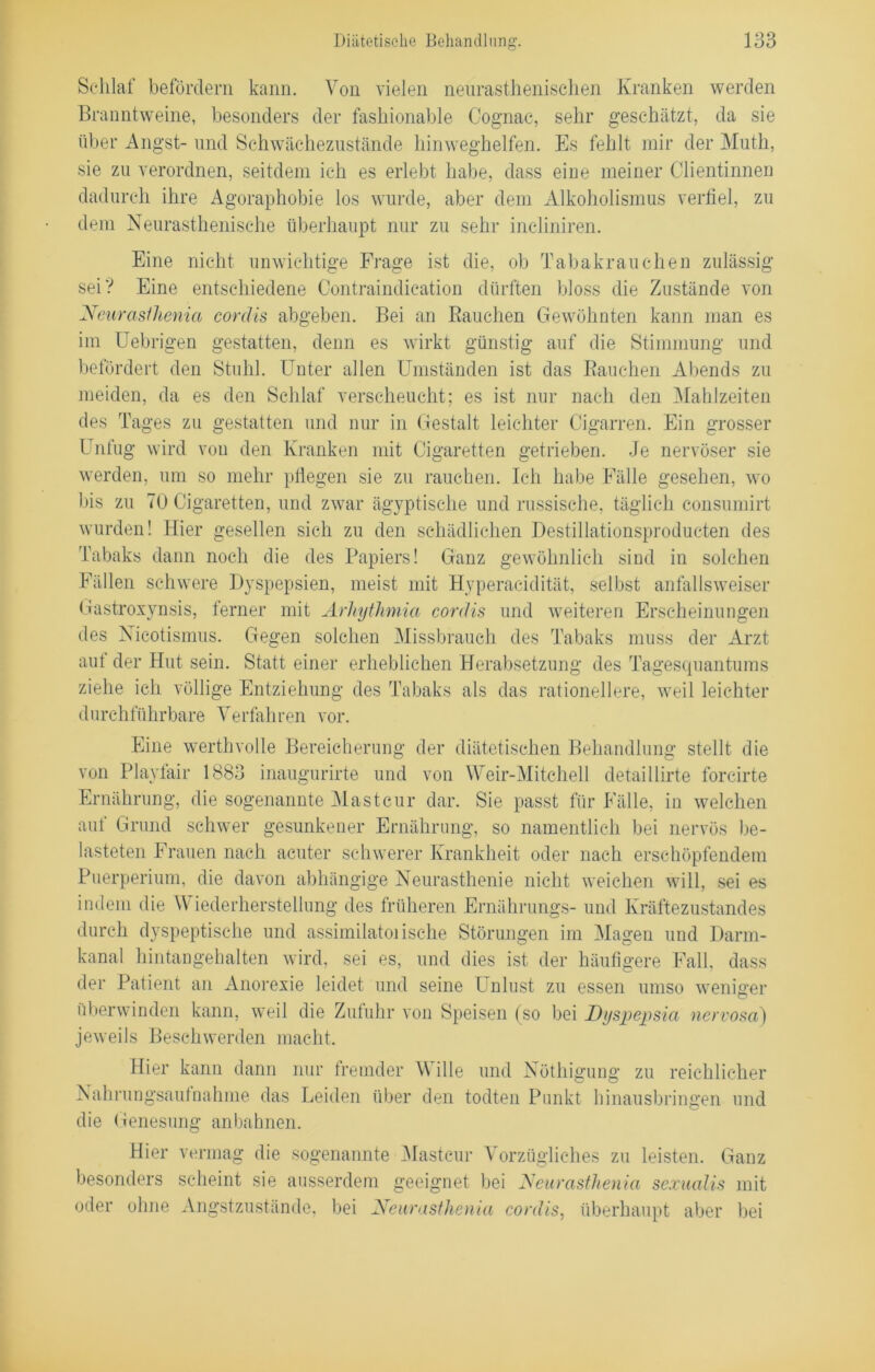 Schlaf befördern kann. Von vielen neurasthenischen Kranken werden Branntweine, besonders der fashionable Cognac, sehr geschätzt, da sie über Angst- und Schwächezustände hinweghelfen. Es fehlt mir der Muth, sie zu verordnen, seitdem ich es erlebt habe, dass eine meiner Clientinnen dadurch ihre Agoraphobie los wurde, aber dem Alkoholismus verfiel, zu dem Neurasthenisehe überhaupt nur zu sehr incliniren. Eine nicht unwichtige Frage ist die, ob Tabakrauchen zulässig sei? Eine entschiedene Contraindication dürften bloss die Zustände von Neurasihenia cordis abgeben. Bei an Rauchen Gewöhnten kann man es im Uebrigen gestatten, denn es wirkt günstig auf die Stimmung und befördert den Stuhl. Unter allen Umständen ist das Rauchen Abends zu meiden, da es den Schlaf verscheucht; es ist nur nach den Mahlzeiten des Tages zu gestatten und nur in Gestalt leichter Cigarren. Ein grosser Unfug wird von den Kranken mit Cigaretten getrieben. Je nervöser sie werden, um so mehr pflegen sie zu rauchen. Ich habe Fälle gesehen, wo bis zu 70 Cigaretten, und zwar ägyptische und russische, täglich consumirt wurden! Hier gesellen sich zu den schädlichen Destillationsproducten des Tabaks dann noch die des Papiers! Ganz gewöhnlich sind in solchen Fällen schwere Dyspepsien, meist mit Hyperacidität, selbst anfallsweiser Gastroxynsis, ferner mit Ärliythmia cordis und weiteren Erscheinungen des Nicotismus. Gegen solchen Missbrauch des Tabaks muss der Arzt aut der Hut sein. Statt einer erheblichen Herabsetzung des Tagesquantums ziehe ich völlige Entziehung des Tabaks als das rationellere, weil leichter durchführbare Verfahren vor. Eine werthvolle Bereicherung der diätetischen Behandlung stellt die von Playfair 1883 inaugurirte und von Weir-Mitchell detaillirte forcirte Ernährung, die sogenannte Mast cur dar. Sie passt für Fälle, in welchen auf Grund schwer gesunkener Ernährung, so namentlich bei nervös be- lasteten Frauen nach acuter schwerer Krankheit oder nach erschöpfendem Puerperium, die davon abhängige Neurasthenie nicht weichen will, sei es indem die Wiederherstellung des früheren Ernährungs- und Kräftezustandes durch dyspeptisehe und assimilatoiische Störungen im Magen und Darm- kanal hintangehalten wird, sei es, und dies ist der häufigere Fall, dass der Patient an Anorexie leidet und seine Unlust zu essen umso weniger überwinden kann, weil die Zufuhr von Speisen (so bei Dyspepsia nervosa) jeweils Beschwerden macht. Hier kann dann nur fremder \\ ille und Nöthigung zu reichlicher Nahrungsaufnahme das Leiden über den todten Punkt hinausbringen und die Genesung anbahnen. Hier vermag die sogenannte Mastcur Vorzügliches zu leisten. Ganz besonders scheint sie ausserdem geeignet bei Neurasthenia sexualis mit oder ohne Angstzustände, bei Neurasthenia cordis, überhaupt aber bei