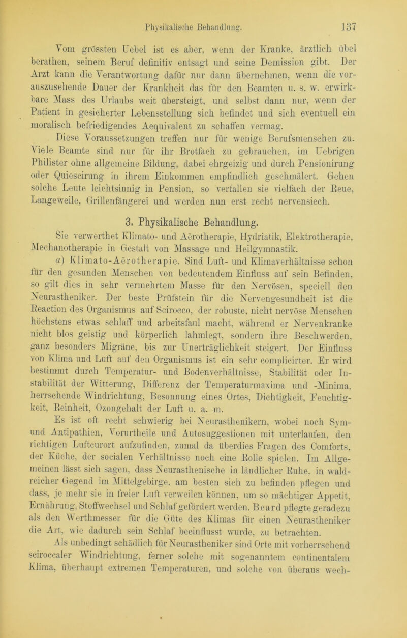 Vom grössten Uebel ist es aber, wenn der Kranke, ärztlich übel berathen, seinem Beruf definitiv entsagt und seine Demission gibt. Der Arzt kann die Verantwortung dafür nur dann übernehmen, wenn die vor- auszusehende Dauer der Krankheit das für den Beamten u. s. w. erwirk- bare Mass des Urlaubs weit übersteigt, und selbst dann nur, wenn der Patient in gesicherter Lebensstellung sich befindet und sich eventuell ein moralisch befriedigendes Aequivalent zu schaffen vermag. Diese Voraussetzungen treffen nur für wenige Berufsmenschen zu. Viele Beamte sind nur für ihr Brotfach zu gebrauchen, im Uebrigen Philister ohne allgemeine Bildung, dabei ehrgeizig und durch Pensionirung oder Quiescirung in ihrem Einkommen empfindlich geschmälert. Gehen solche Leute leichtsinnig in Pension, so verfallen sie vielfach der Reue, Langeweile, Grillenfängerei und werden nun erst recht nervensiech. 3, Physikalische Behandlung, Sie verwerthet Klimato- und Aerotherapie, Hydriatik, Elektrotherapie, Mechanotherapie in Gestalt von Massage und Heilgymnastik. «) Klimato-Aerotherapie. Sind Luft- und Klimaverhältnisse schon für den gesunden Menschen von bedeutendem Einfluss auf sein Befinden, so gilt dies in sehr vermehrtem Masse für den Nervösen, speciell den Neurastheniker. Der beste Prüfstein für die Nervengesundheit ist die Reaction des Organismus auf Scirocc-o, der robuste, nicht nervöse Menschen höchstens etwas schlaff und arbeitsfaul macht, während er Nervenkranke nicht blos geistig und körperlich lahmlegt, sondern ihre Beschwerden, ganz besonders Migräne, bis zur Unerträglichkeit steigert. Der Einfluss von Klima und Luft auf den Organismus ist ein sehr complicirter. Er wird bestimmt durch Temperatur- und Bodenverhältnisse, Stabilität oder In- stabilität der Witterung, Differenz der Temperaturmaxima und -Minima, herrschende Windrichtung, Besonnung eines Ortes, Dichtigkeit, Feuchtig- keit, Reinheit, Ozongehalt der Luft u. a. in. Es ist oft recht schwierig bei Neurasthenikern, wobei noch Sym- und Antipathien, V orurtheile und Autosuggestionen mit unterlaufen, den richtigen Luftcurort aufzufinden, zumal da überdies Fragen des Comforts, der Küche, der socialen Verhältnisse noch eine Rolle spielen. Im Allge- meinen lässt sich sagen, dass Neurasthenische in ländlicher Ruhe, in wald- reicher Gegend im Mittelgebirge, am besten sich zu befinden pflegen und dass, je mehr sie in freier Luft verweilen können, um so mächtiger Appetit, Ernährung, Stoffwechsel und Schlaf gefördert werden. Board pflegte geradezu als den Werthmesser für die Güte des Klimas für einen Neurastheniker die Art, wie dadurch sein Schlaf beeinflusst wurde, zu betrachten. Als unbedingt schädlich für Neurastheniker sind Orte mit vorherrschend sciroccaler V indriehtung, ferner solche mit sogenanntem continentalem Klima, überhaupt extremen Temperaturen, und solche von überaus wech-