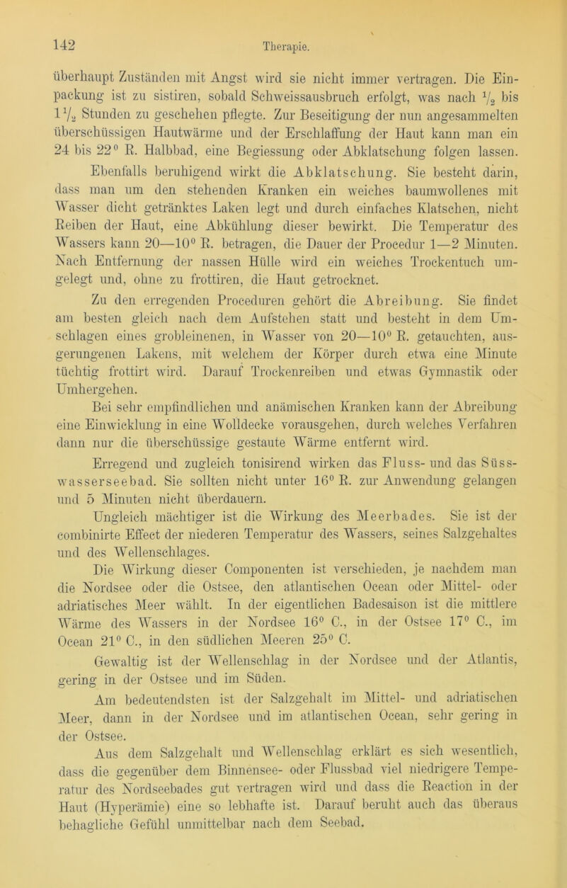 überhaupt Zuständen mit Angst wird sie nicht immer vertragen. Die Ein- packung ist zu sistiren, sobald Schweissausbruch erfolgt, was nach 72 bis 17a Stunden zu geschehen pflegte. Zur Beseitigung der nun angesammelten überschüssigen Hautwärme und der Erschlaffung der Haut kann man ein 24 bis 22° R. Halbbad, eine Begiessung oder Abklatschung folgen lassen. Ebenfalls beruhigend wirkt die Abklatschung. Sie besteht darin, dass man um den stehenden Kranken ein weiches baumwollenes mit Wasser dicht getränktes Laken legt und durch einfaches Klatschen, nicht Reiben der Haut, eine Abkühlung dieser bewirkt. Die Temperatur des Wassers kann 20—10° R. betragen, die Dauer der Procedur 1—2 Minuten. Nach Entfernung der nassen Hülle wird ein weiches Trockentuch um- gelegt und, ohne zu frottiren, die Haut getrocknet. Zu den erregenden Proceduren gehört die Abreibung. Sie findet am besten gleich nach dem Aufstehen statt und besteht in dem Um- schlagen eines grobleinenen, in Wasser von 20—10° R. getauchten, aus- gerungenen Lakens, mit welchem der Körper durch etwa eine Minute tüchtig frottirt wird. Darauf Trockenreiben und etwas Gymnastik oder Umhergehen. Bei sehr empfindlichen und anämischen Kranken kann der Abreibung eine Einwicklung in eine Wolldecke vorausgehen, durch welches Verfahren dann nur die überschüssige gestaute Wärme entfernt wird. Erregend und zugleich tonisirend wirken das Fluss- und das Süss- wasserseebad. Sie sollten nicht unter 16° R. zur Anwendung gelangen und 5 Minuten nicht überdauern. Ungleich mächtiger ist die Wirkung des Meerbades. Sie ist der combinirte Effect der niederen Temperatur des Wassers, seines Salzgehaltes und des Wellenschlages. Die Wirkung dieser Componenten ist verschieden, je nachdem man die Nordsee oder die Ostsee, den atlantischen Ocean oder Mittel- oder adriatisches Meer wählt. In der eigentlichen Badesaison ist die mittlere Wärme des Wassers in der Nordsee 16° C., in der Ostsee 17° 0., im Ocean 21° 0., in den südlichen Meeren 25° 0. Gewaltig ist der Wellenschlag in der Nordsee und der Atlantis, gering in der Ostsee und im Süden. Am bedeutendsten ist der Salzgehalt im Mittel- und adriatischen Meer, dann in der Nordsee und im atlantischen Ocean, sehr gering in der Ostsee. Aus dem Salzgehalt und Wellenschlag erklärt es sich wesentlich, dass die gegenüber dem Binnensee- oder Flussbad viel niedrigere Tempe- ratur des Nordseebades gut vertragen wird und dass die Reaction in der Haut (Hyperämie) eine so lebhafte ist. Darauf beruht auch das überaus behagliche Gefühl unmittelbar nach dein Seebad.