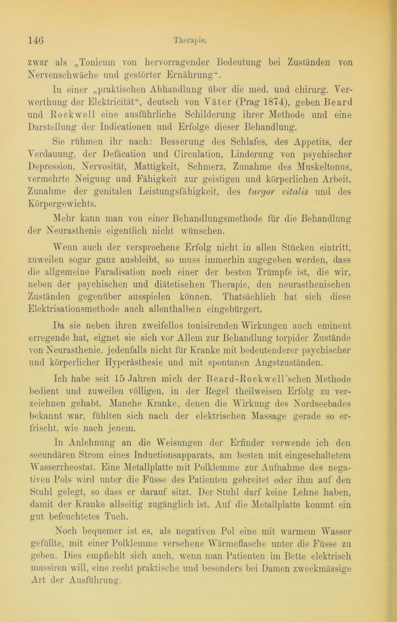 zwar als „Tonicum von hervorragender Bedeutung bei Zuständen von Nervenschwäche und gestörter Ernährung“. In einer „praktischen Abhandlung über die med. und Chirurg. Ver- werthung der Elektricität“, deutsch von Väter (Prag 1874), geben Beard und Rockwell eine ausführliche Schilderung ihrer Methode und eine Darstellung der Indicationen und Erfolge dieser Behandlung. Sie rühmen ihr nach: Besserung des Schlafes, des Appetits, der Verdauung, der Defäcation und Circulation, Linderung von psychischer Depression, Nervosität, Mattigkeit, Schmerz, Zunahme des Muskeltonus, vermehrte Neigung und Fähigkeit zur geistigen und körperlichen Arbeit, Zunahme der genitalen Leistungsfähigkeit, des turgor vitalis und des Körpergewichts. Mehr kann man von einer Behandlungsmethode für die Behandlung der Neurasthenie eigentlich nicht wünschen. Wenn auch der versprochene Erfolg nicht in allen Stücken eintritt, zuweilen sogar ganz ausbleibt, so muss immerhin zugegeben werden, dass die allgemeine Faradisation noch einer der besten Trümpfe ist, die wir, neben der psychischen und diätetischen Therapie, den neurasthenischen Zuständen gegenüber ausspielen können. Thatsächlich hat sich diese Elektrisationsmethode auch allenthalben eingebürgert. Da sie neben ihren zweifellos tonisirenden Wirkungen auch eminent erregende hat, eignet sie sich vor Allem zur Behandlung torpider Zustände von Neurasthenie, jedenfalls nicht für Kranke mit bedeutenderer psychischer und körperlicher Hyperästhesie und mit spontanen Angstzuständen. Ich habe seit 15 Jahren mich der Beard-RockweH’schen Methode bedient und zuweilen völligen, in der Regel theilweisen Erfolg zu ver- zeichnen gehabt. Manche Kranke, denen die Wirkung des Nordseebades bekannt war, fühlten sich nach der elektrischen Massage gerade so er- frischt, wie nach jenem. In Anlehnung an die Weisungen der Erfinder verwende ich den secundären Strom eines Inductionsapparats, am besten mit eingeschaltetem Wasserrheostat. Eine Metallplatte mit Polklemme zur Aufnahme des nega- tiven Pols wird unter die Füsse des Patienten gebreitet oder ihm auf den Stuhl gelegt, so dass er darauf sitzt. Der Stuhl darf keine Lehne haben, damit der Kranke allseitig zugänglich ist. Auf die Metallplatte kommt ein gut befeuchtetes Tuch. Noch bequemer ist es, als negativen Pol eine mit warmem Wasser gefüllte, mit einer Polklemme versehene Wärmeflasche unter die Füsse zu geben. Dies empfiehlt sich auch, wenn man Patienten im Bette elektrisch massiren will, eine recht praktische und besonders bei Damen zweckmässige Art der Ausführung.