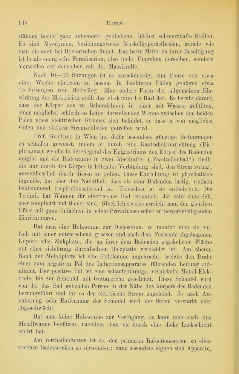 ständen bisher ganz unbemerkt gebliebene, höchst schmerzhafte Stellen. Es sind Myodynien, beziehungsweise Muskelhyperästhesien, gerade wie man sie auch bei Hysterischen findet. Das beste Mittel zu ihrer Beseitigung ist locale energische Faradisation, also nicht Umgehen derselben, sondern Verweilen auf denselben mit der Massirrolle. Nach 10—15 Sitzungen ist es zweckmässig, eine Pause von etwa einer Woche eintreten zu lassen. In leichteren Fällen genügen etwa 15 Sitzungen zum Heilerfolg. Eine andere Form der allgemeinen Ein- wirkung der Elektricität stellt das elektrische Bad dar. Es beruht darauf, dass der Körper des zu Behandelnden in einer mit Wasser gefüllten, einen möglichst schlechten Leiter darstellenden Wanne zwischen den beiden Polen eines elektrischen Stromes sich befindet, so dass er von möglichst vielen und starken Stromschleifen getroffen wird. Prof. Gärtner in Wien hat dafür besonders günstige Bedingungen zu schaffen gewusst, indem er durch eine Kautschukvorrichtung (Dia- phragma), welche in der Gegend des Epigastriums den Körper des Badenden umgibt und die Badewanne in zwei Abschnitte („Zweizellenbad“) theilt, die nur durch den Körper in leitender Verbindung sind, den Strom zwingt, ausschliesslich durch diesen zu gehen. Diese Einrichtung ist physikalisch ingeniös, hat aber den Nachtheil, dass sie dem Badenden lästig, vielfach beklemmend, respirationsstörend ist. Ueberdies ist sie entbehrlich. Die Technik hat Wannen für elektrisches Bad ersonnen, die sehr sinnreich, aber complicirt und tlieuer sind. Glücklicherweise erreicht man den gleichen Effect mit ganz einfachen, in jedem Privathause sofort zu bewerkstelligenden Einrichtungen. Hat man eine Holzwanne zur Disposition, so montirt man sie ein- fach mit einer entsprechend grossen und nach dem Fussende abgebogenen Kupfer- oder Zinkplatte, die an ihrer dem Badenden zugekehrten Fläche mit einer siebförmig durchlochten Holzplatte verkleidet ist. Am oberen Band der Metallplatte ist eine Polklemme angebracht, welche den Draht einer zum negativen Pol des Inductionsapparates führenden Leitung auf- nimmt. Der positive Pol ist eine schaufelförmige, vernickelte Metall-Elek- trode, bis zur Schaufel mit Guttapercha geschützt. Diese Schaufel wird von der das Bad gebenden Person in der Nähe des Körpers des Badenden herumgeführt und ihr so der elektrische Strom zugeleitet. Je nach An- näherung oder Entfernung der Schaufel wird der Strom verstärkt oder abgeschwächt. Hat man keine Holzwanne zur Verfügung, so kann man auch eine Metallwanne benützen, nachdem man sie durch eine dicke Lackschicht isolirt hat. Am vortheilhaftesten ist es, den primären Inductionsstrom zu elek- trischen Badezwecken zu verwenden; ganz besonders eignen sich Apparate,