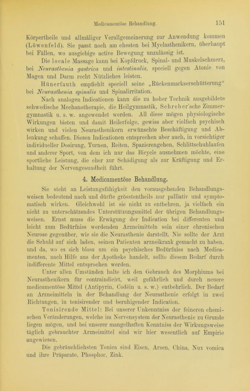 Körpertheile und allrnäliger Verallgemeinerung zur Anwendung kommen (Löwenfeld). Sie passt noch am ehesten bei Myelasthenikern, überhaupt bei Fällen, wo ausgiebige active Bewegung unzulässig ist. Die locale Massage kann bei Kopfdruck, Spinal- und Muskelschmerz, bei Neurasthenia gastrica und intestinalis, speciell gegen Atonie von Magen und Darm recht Nützliches leisten. Hünerfauth empfiehlt speciell seine „Bückenmarkserschütterung bei Neurasthenia spinalis und Spinalirritation. Nach analogen Indicationen kann die zu hoher Technik ausgebildete schwedische Mechanotherapie, die Heilgymnastik, Schreber’sche Zimmer- gymnastik u. s. w. angewendet werden. All diese mögen physiologische Wirkungen bieten und damit Heilerfolge, gewiss aber vielfach psychisch wirken und vielen Neurasthenikern erwünschte Beschäftigung und Ab- lenkung schaffen. Diesen Indicationen entsprechen aber auch, in vorsichtiger individueller Dosirung, Turnen, Beiten, Spazierengehen, Schlittschuhlaufen und anderer Sport, von dem ich nur das Bicycle ausnehmen möchte, eine sportliche Leistung, die eher zur Schädigung als zur Kräftigung und Er- haltung der Nervengesundheit führt. 4, Medieamentöse Behandlung. Sie steht an Leistungsfähigkeit den vorausgehenden Behandlungs- weisen bedeutend nach und dürfte grösstentheils -nur palliativ und sympto- matisch wirken. Gleichwohl ist sie nicht zu entbehren, ja vielfach ein nicht zu unterschätzendes Unterstützungsmittel der übrigen Behandlungs- weisen. Ernst muss die Erwägung der Indication bei differenten und leicht zum Bedürfniss werdenden Arzneimitteln sein einer chronischen Neurose gegenüber, wie sie die Neurasthenie darstellt. Nie sollte der Arzt die Schuld auf sich laden, seinen Patienten arzneikrank gemacht zu haben, und da, wo es sieh bloss um ein psychisches Bedürfniss nach Medica- menten, nach Hilfe aus der Apotheke handelt, sollte diesem Bedarf durch indifferente Mittel entsprochen werden. Unter allen Umständen halte ich den Gebrauch des Morphiums bei Neurasthenikern für contraindicirt, weil gefährlich und durch neuere medieamentöse Mittel (Antipyrin, Codein u. s. w.) entbehrlich. Der Bedarf an Arzneimitteln in der Behandlung der Neurasthenie erfolgt in zwei Bichtungen, in tonisirender und beruhigender Indication. Tonisirende Mittel: Bei unserer LTnkenntniss der feineren chemi- schen Veränderungen, welche im Nervensystem der Neurasthenie zu Grunde liegen mögen, und bei unserer mangelhaften Kenntniss der Wirkungsweise täglich gebrauchter Arzneimittel sind wir hier wesentlich auf Empirie angewiesen. Die gebräuchlichsten Tonica sind Eisen, Arsen, China, Nux vomica und ihre Präparate. Phosphor. Zink.