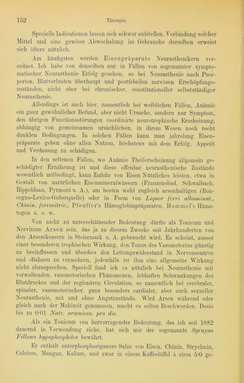 Spezielle Indicationen lassen sich schwer aufstellen. Verbindung solcher Mittel und eine gewisse Abwechslung im Gebrauche derselben erweist sich öfters nützlich. Am häufigsten werden Eisenpräparate Neurasthenikern ver- ordnet. Ich habe von denselben nur in Fällen von sogenannter sympto- matischer Neurasthenie Erfolg gesehen, so bei Neurasthenie nach Puer- perien, Blutverlusten überhaupt und postfebrilen nervösen Erschöpfungs- zuständen, nicht aber bei chronischer, constitutioneller selbstständiger Neurasthenie. Allerdings ist auch hier, namentlich bei weiblichen Fällen, Anämie ein ganz gewöhnlicher Befund, aber nicht Ursache, sondern nur Symptom, den übrigen Functionsstörungen coordinirte neurotrophische Erscheinung, abhängig von gemeinsamen ursächlichen, in ihrem Wesen noch recht dunklen Bedingungen. In solchen Fällen kann man jahrelang Eisen- präparate geben ohne allen Nutzen, höchstens mit dem Erfolg, Appetit und Verdauung zu schädigen. In den seltenen Fällen, wo Anämie Theilerscheinung allgemein ge- schädigter Ernährung ist und diese offenbar neurasthenisehe Zustände wesentlich mitbedingt, kann Zufuhr von Eisen Nützliches leisten, etwa in Gestalt von natürlichen Eisenmineralwässern (Franzensbad, Sehwalbach. Rippoldsau, Pyrmont u. A.J, am besten wohl zugleich arsenhaltigen (Ron- eegno-Levico-Guberquelle) oder in Form von Liquor ferri albuminat., Chinin, ferrocitric., Pfeuffer’s Hämoglobinpräparaten, Hommel’s Häma- togen u. s. w. Von nicht zu unterschätzender Bedeutung dürfte als Tonicum und Nervinum Arsen sein, das ja zu diesem Zwecke seit Jahrhunderten von den Arsenikessern in Steiermark u. A. gebraucht wird. Es scheint, ausser einer besonderen trophischen Wirkung, den Tonus des Vasomotorius günstig zu beeinflussen und überdies den Leitungswiderstand in Nervencentren und -Bahnen zu vermehren, jedenfalls ist ihm eine allgemeine Wirkung nicht abzusprecben. Speciell fand ich es nützlich bei Neurasthenie mit vorwaltenden vasomotorischen Phänomenen, lebhaften Schwankungen des Blutdruckes und der regionären Circulation, so namentlich bei cerebraler, spinaler, vasomotorischer, ganz besonders cardialer, aber auch sexueller Neurasthenie, mit und ohne Angstzustände. Wird Arsen während oder gleich nach der Mahlzeit genommen, macht es selten Beschwerden. Dosis bis zu 0‘01 Natr. arsenicos. pro die. Als ein Tonicum von hervorragender Bedeutung, das ich seit 1882 dauernd in Verwendung ziehe, hat sich mir der sogenannte Sijrupus Fellows Inypophosphites bewährt. Er enthält unterphosphorigsaure Salze von Eisen, Chinin, Strychnin, Calcium, Mangan, Kalium, und zwar in einem Kaffeelöffel ä circa 5‘0 ge-