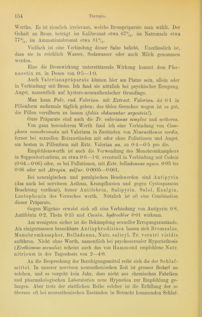 Wertlie. Es ist ziemlich irrelevant, welche Brompräparate man wählt. Der Gehalt an Brom beträgt im Kalibromat etwa 67%, im Natronsalz etwa 77%, im Ammoniumbromat etwa 81 °/0. Vielfach ist eine Verbindung dieser Salze beliebt. Unerlässlich ist, dass sie in reichlich Wasser, Sodawasser oder auch Milch genommen werden. Eine die Bromwirkung unterstützende Wirkung kommt dem Phe- nacetin zu, in Dosen von 05—DO. Auch Valerianapräparate können hier am Platze sein, allein oder in Verbindung mit Brom. Ich fand sie nützlich bei psychischer Erregung, Angst, namentlich auf kystero-neurasthenischer Grundlage. Man kann Pulv. rad. Valerian. mit Extract. Valerian. ää 01 in Pillenform mehrmals täglich geben; des üblen Geruches wegen ist es gut, die Pillen versilbern zu lassen (foliis obducantur argenteis/). Gute Präparate sind auch die Tr. valerianae simplex und aetlierea. Von ganz besonderem Werth fand ich eine Verbindung von Cam- phora monobromata mit Valeriana in Zuständen von Neurasthenia cordis, ferner bei sexuellen Reizzuständen mit oder ohne Pollutionen und Angst, am besten in Pillenform mit Extr. Valerian aa, zu 0'4—0‘5 pro die. Empfehlenswert!! ist auch die Verwendung des Monobromkamphers in Suppositorienform, zu etwa 0’6—DO, eventuell in Verbindung mit Codein (0’04—0'06) oder, so bei Pollutionen, mit Extr. belladonnae aquos. 0D3 bis 0-06 oder mit Atropin, sulfur. 0‘0005—O'OOl. Bei neuralgischen und paralgischen Beschwerden sind Antipyrin (das auch bei nervösem Asthma, Ivrampfkusten und gegen Cystospasmus Beachtung verdient), ferner Antifebrin, Salipyrin, Salol, Exalgin, Lactopkenin des Versuches werth. Nützlich ist oft eine Combination dieser Präparate. Gegen Migräne erweist sich oft eine Verbindung von Antipyrin 0-8, Antifebrin 0*2, Thein 0-15 und Cocain, hydroclilor 01)1 wirksam. Am wenigsten sicher ist die Bekämpfung sexueller Erregungszustände. Als einigermassen brauchbare Antiaphrodisiaca lassen sich Bromsalze, Monobromkampher, Belladonna, Natr. salicyl. Tr. veratri viridis anführen. Nicht ohne Werth, namentlich bei psyckosexualer Hyperästhesie {Erethismus sexualis) scheint auch das von Hammond empfohlene Natr. nitricum in der Tagesdosis von 2—4’0. An die Besprechung der Beruhigungsmittel reiht sich die der Schlaf- mittel. In unserer nervösen neurasthenisehen Zeit ist grosser Bedarf an solchen, und es vergeht kein Jahr, dass nicht aus chemischen Fabriken und pharmakologischen Laboratorien neue Hypnotica zur Empfehlung ge- langen. Aber trotz der stattlichen Reihe solcher ist die Erfüllung der so überaus oft bei neurastkeniseken Zuständen in Betracht kommenden Schlaf-