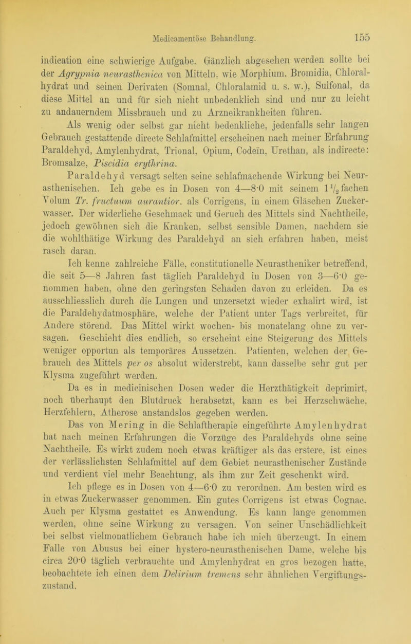 indication eine schwierige Aufgabe. Gänzlich abgesehen werden sollte hei der Agrypnia neurasthenica von Mitteln, wie Morphium, Bromidia, Chloral- hydrat und seinen Derivaten (Somnal, Chloralamid u. s. w.), Sulfonal, da diese Mittel an und für sich nicht unbedenklich sind und nur zu leicht zu andauerndem Missbrauch und zu Arzneikrankheiten führen. Als wenig oder selbst gar nicht bedenkliche, jedenfalls sehr langen Gebrauch gestattende directe Schlafmittel erscheinen nach meiner Erfahrung Paraldehyd, Amvlenhydrat, Trional, Opium, Codein, Urethan, als indireete: Bromsalze, Piscidia erytlirina. Paraldehyd versagt selten seine schlafmachende Wirkung bei Neur- asthenischen. Ich gebe es in Dosen von 4—8-0 mit seinem 1% fachen Volum Tr. fructuum aurantior. als Corrigens, in einem Gläschen Zucker- wasser. Der widerliche Geschmack und Geruch des Mittels sind Nachtheile, jedoch gewöhnen sich die Kranken, selbst sensible Damen, nachdem sie die wohlthätige Wirkung des Paraldehyd an sich erfahren haben, meist rasch daran. Ich kenne zahlreiche Fälle, constitutioneile Neurastheniker betreffend, die seit 5—8 Jahren fast täglich Paraldehyd in Dosen von 3—6'ü ge- nommen haben, ohne den geringsten Schaden davon zu erleiden. Da es ausschliesslich durch die Lungen und unzersetzt wieder exhalirt wird, ist die Paraldehydatmosphäre, welche der Patient unter Tags verbreitet, für Andere störend. Das Mittel wirkt wochen- bis monatelang ohne zu ver- sagen. Geschieht dies endlich, so erscheint eine Steigerung des Mittels weniger opportun als temporäres Aussetzen. Patienten, welchen der Ge- brauch des Mittels per os absolut widerstrebt, kann dasselbe sehr gut per Klysma zugeführt werden. Da es in medicinischen Dosen weder die Herzthätigkeit deprimirt, noch überhaupt den Blutdruck herabsetzt, kann es bei Herzschwäche, Herzfehlern, Atherose anstandslos gegeben werden. Das von Mering in die Schlaftherapie eingeführte Amylenhydrat hat nach meinen Erfahrungen die Vorzüge des Paraldehvds ohne seine Nachtheile. Es wirkt zudem noch etwas kräftiger als das erstere, ist eines der verlässlichsten Schlafmittel auf dem Gebiet neurasthenischer Zustände und verdient viel mehr Beachtung, als ihm zur Zeit geschenkt wird. Ich pflege es in Dosen von 4—6-0 zu verordnen. Am besten wird es in etwas Zuckerwasser genommen. Ein gutes Corrigens ist etwas Cognac. Auch per Klysma gestattet es Anwendung. Es kann lange genommen werden, ohne seine Wirkung zu versagen. Von seiner Unschädlichkeit bei selbst vielmonatlichem Gebrauch habe ich mich überzeugt. In einem Falle von Abusus bei einer hystero-neurasthenischen Dame, welche his circa 200 täglich verbrauchte und Amylenhydrat en gros bezogen hatte, beobachtete ich einen dem Delirium tremens sehr ähnlichen Vergiftungs- zustand.