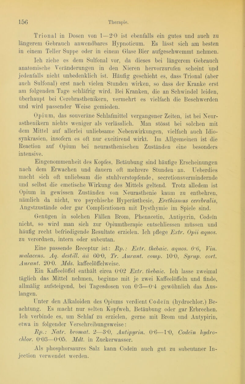 Trional in Dosen von 1—2-0 ist ebenfalls ein gutes und auch zu längerem Gebrauch anwendbares Hypnotieum. Es lässt sich am besten in einem Teller Suppe oder in einem Glase Bier aufgeschwemmt nehmen. Ich ziehe es dem Sulfonal vor, da dieses bei längerem Gebrauch anatomische Veränderungen in den Nieren hervorzurufen scheint und jedenfalls nicht unbedenklich ist. Häufig geschieht es, dass Trional (aber auch Sulfonal) erst nach vielen Stunden wirken, so dass der Kranke erst am folgenden Tage schläfrig wird. Bei Kranken, die an Schwindel leiden, überhaupt bei Cerebrasthenikern, vermehrt es vielfach die Beschwerden und wird passender Weise gemieden. Opium, das souveräne Schlafmittel vergangener Zeiten, ist bei Neur- asthenikern nichts weniger als verlässlich. Man stösst bei solchen mit dem Mittel auf allerlei unliebsame Nebenwirkungen, vielfach auch Idio- synkrasien, insofern es oft nur excitirend wirkt. Im Allgemeinen ist die Reaction auf Opium bei neurasthenischen Zuständen eine besonders intensive. Eingenommenheit des Kopfes, Betäubung sind häufige Erscheinungen nach dem Erwachen und dauern oft mehrere Stunden an. Ueberdies macht sich oft unliebsam die stuhlverstopfende, secretionsvermindernde und selbst die emetische Wirkung des Mittels geltend. Trotz alledem ist Opium in gewissen Zuständen von Neurasthenie kaum zu entbehren, nämlich da nicht, wo psychische Hyperästhesie, Erethismus cerebralis, Angstzustände oder gar Complicationen mit Dysthymie im Spiele sind. Genügen in solchen Fällen Brom, Phenacetin, xYntipyrin, Codein nicht, so wird man sich zur Opiumtherapie entschlossen müssen und häufig recht befriedigende Resultate erzielen. Ich pflege Extr. Opii aquos. zu verordnen, intern oder subcutan. Eine passende Reeeptur ist: Ep.: Extr. thebaic. aquos. O'O, Vin. malacens. Aq. destill. da 60'0, Tr. Aurant. comp. 10'O. Syrup. cort. Aurant. 2H0. Mds. kaffeelöffelweise. Ein Kaffeelöffel enthält circa 0’02 Extr. thebaic. Ich lasse zweimal täglich das Mittel nehmen, beginne mit je zwei Kaffeelöffeln und finde, allmälig aufsteigend, bei Tagesdosen von (ko—04 gewöhnlich das Ans- langen. Unter den Alkaloiden des Opiums verdient Codein (hydrochlor.) Be- achtung. Es macht nur selten Kopfweh, Betäubung oder gar Erbrechen. Ich verbinde es, um Schlaf zu erzielen, gerne mit Brom und Antypirin, etwa in folgender Verschreibungsweise: Ep.: Natr. bromat. 2—3*0, Antipyrin. 0‘6—PO, Codein hydro- chlor. 0-03-—0'05. Mdt. in Zuckerwasser. Als phosphorsaures Salz kann Codein auch gut zu subcutaner In- jection verwendet werden.