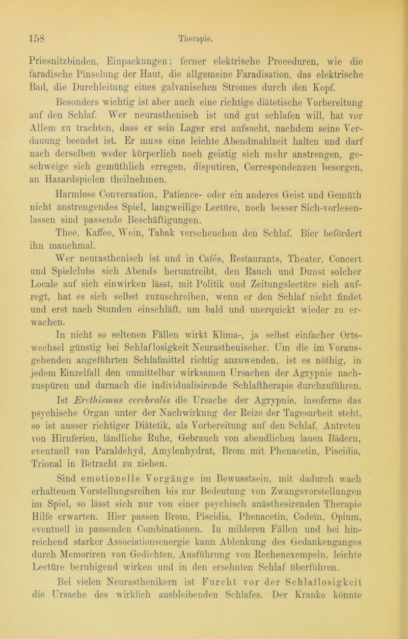 Priesnitzbinden, Einpackungen; ferner elektrische Proceduren, wie die faradische Pinselung der Haut, die allgemeine Faradisation, das elektrische Bad, die Durchleitung eines galvanischen Stromes durch den Kopf. Besonders wichtig ist aber auch eine richtige diätetische Vorbereitung auf den Schlaf. Wer neurastheniseh ist und gut schlafen will, hat vor Allem zu trachten, dass er sein Lager erst aufsucht, nachdem seine Ver- dauung beendet ist. Er muss eine leichte Abendmahlzeit halten und darf nach derselben weder körperlich noch geistig sich mehr anstrengen, ge- schweige sich gemüthlich erregen, disputiren, Correspondenzen besorgen, an Hazardspielen theilnehmen. Harmlose Conversation, Patience- oder ein anderes Geist und Gemüth nicht anstrengendes Spiel, langweilige Lecttire, noch besser Sich-vorlesen- lassen sind passende Beschäftigungen. Thee, Kaffee, Wein, Tabak verscheuchen den Schlaf. Bier befördert ihn manchmal. Wer neurastheniseh ist und in Cafes, Restaurants, Theater, Concert und Spielclubs sich Abends herumtreibt, den Rauch und Dunst solcher Locale auf sich einwirken lässt, mit Politik und Zeitungslectüre sich auf- regt, hat es sich selbst zuzuschreiben, wenn er den Schlaf nicht findet und erst nach Stunden einschläft, um bald und unerquickt wieder zu er- wachen. In nicht so seltenen Fällen wirkt Klima-, ja selbst einfacher Orts- wechsel günstig bei Schlaflosigkeit Neurastheniseh er. Um die im Voraus- gehenden angeführten Schlafmittel richtig anzuwenden, ist es nöthig, in jedem Einzelfall den unmittelbar wirksamen Ursachen der Agrypnie nach- zuspüren und darnach die individualisirende Schlaftherapie durchzuführen. Ist Erethismus cerebralis die Ursache der Agrypnie, insoferne das psychische Organ unter der Nachwirkung der Reize der Tagesarbeit steht, so ist ausser richtiger Diätetik, als Vorbereitung auf den Schlaf, Antreten von Hirnferien, ländliche Ruhe, Gebrauch von abendlichen lauen Bädern, eventuell von Paraldehyd, Amylenhydrat, Brom mit Phenacetin, Piscidia, Trional in Betracht zu ziehen. Sind emotionelle Vorgänge im Bewusstsein, mit dadurch wach erhaltenen Vorstellungsreihen bis zur Bedeutung von Zwangsvorstellungen im Spiel, so lässt sich nur von einer psychisch anästhesirenden Therapie Hilfe erwarten. Hier passen Brom, Piscidia, Phenacetin, Codei'n, Opium, eventuell in passenden Combinationen. In milderen Fällen und bei hin- reichend starker Associationsenergie kann Ablenkung des Gedankenganges durch Memoriren von Gedichten, Ausführung von Reehenexempeln, leichte Lectüre beruhigend wirken und in den ersehnten Schlaf überführen. Bei vielen Neurasthenikern ist Furcht vor der Schlaflosigkeit die Ursache des wirklich ausbleibenden Schlafes. Der Kranke könnte