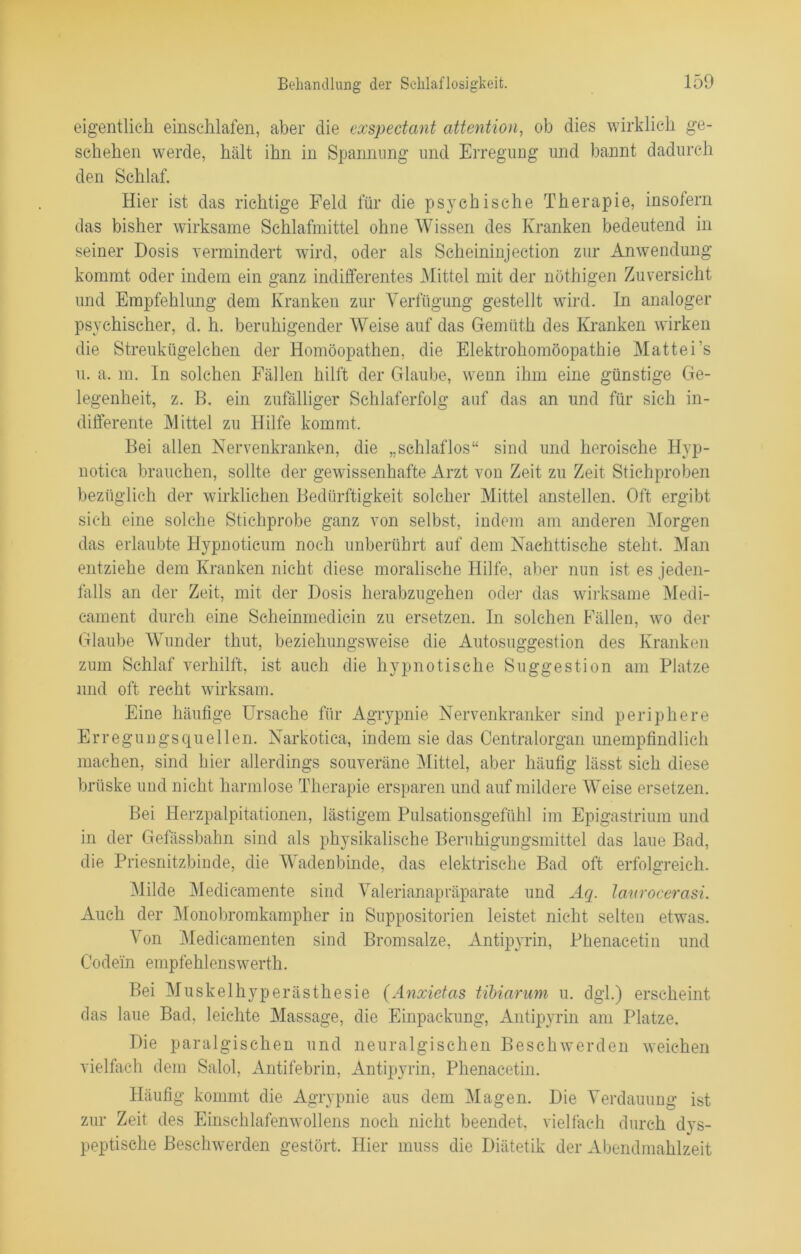 eigentlich einschlafen, aber die exspectant attention, ob dies wirklich ge- schehen werde, hält ihn in Spannung und Erregung und bannt dadurch den Schlaf. Hier ist das richtige Feld für die psychische Therapie, insofern das bisher wirksame Schlafmittel ohne Wissen des Kranken bedeutend in seiner Dosis vermindert wird, oder als Scheininjection zur Anwendung kommt oder indem ein ganz indifferentes Mittel mit der nöthigen Zuversicht und Empfehlung dem Kranken zur Verfügung gestellt wird. In analoger psychischer, d. h. beruhigender Weise auf das Gemüth des Kranken wirken die Streukügelchen der Homöopathen, die Elektrohomöopathie Mattei’s u. a. in. In solchen Fällen hilft der Glaube, wenn ihm eine günstige Ge- legenheit, z. B. ein zufälliger Schlaferfolg auf das an und für sich in- differente Mittel zu Hilfe kommt. Bei allen Nervenkranken, die „schlaflos“ sind und heroische Hyp- notica brauchen, sollte der gewissenhafte Arzt von Zeit zu Zeit Stichproben bezüglich der wirklichen Bedürftigkeit solcher Mittel anstellen. Oft ergibt sich eine solche Stichprobe ganz von selbst, indem am anderen Morgen das erlaubte Hypnotieum noch unberührt auf dem Nachttische steht. Man entziehe dem Kranken nicht diese moralische Hilfe, aber nun ist es jeden- falls an der Zeit, mit der Dosis herabzugehen oder das wirksame Medi- cament durch eine Scheinmedicin zu ersetzen. In solchen Fällen, wo der Glaube Wunder thut, beziehungsweise die Autosuggestion des Kranken zum Schlaf verhilft, ist auch die hypnotische Suggestion am Platze und oft recht wirksam. Eine häufige Ursache für Agrypnie Nervenkranker sind periphere Erregungsquellen. Narkotica, indem sie das Centralorgan unempfindlich machen, sind hier allerdings souveräne Mittel, aber häufig lässt sieh diese brüske und nicht harmlose Therapie ersparen und auf mildere Weise ersetzen. Bei Herzpalpitationen, lästigem Pulsationsgefühl im Epigastrium und in der Gefässbahn sind als physikalische Beruhigungsmittel das laue Bad, die Priesnitzbinde, die Wadenbinde, das elektrische Bad oft erfolgreich. Milde Medicamente sind Valerianapräparate und Aq. laurocerasi. Auch der Monobromkampher in Suppositorien leistet nicht selten etwas. Von Medicamenten sind Bromsalze, Antipyrin, Phenacetin und Codein empfehlenswert!!. Bei Muskelhyperästhesie (Anxietas tibiarum u. dgl.) erscheint das laue Bad, leichte Massage, die Einpackung, Antipyrin am Platze. Die paralgischen und neuralgischen Beschwerden weichen vielfach dem Salol, Antifebrin, Antipyrin, Phenacetin. Häufig kommt die Agrypnie aus dem Magen. Die Verdauung ist zur Zeit des Einschlafenwollens noch nicht beendet, vielfach durch dys- peptische Beschwerden gestört. Hier muss die Diätetik der Abendmahlzeit