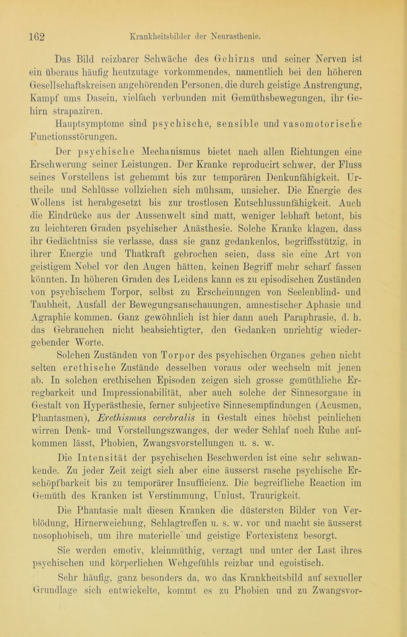 Das Bild reizbarer Schwäche des Gehirns und seiner Nerven ist ein überaus häufig heutzutage vorkommendes, namentlich bei den höheren Gesellschaftskreisen angehörenden Personen, die durch geistige Anstrengung, Kampf ums Dasein, vielfach verbunden mit Gemütsbewegungen, ihr Ge- hirn strapaziren. Hauptsymptome sind psychische, sensible und vasomotorische Functionsstörungen. Der psychische Mechanismus bietet nach allen Richtungen eine Erschwerung seiner Leistungen. Der Kranke reproducirt schwer, der Fluss seines Vorstellens ist gehemmt bis zur temporären Denkunfähigkeit. Ur- teile und Schlüsse vollziehen sich mühsam, unsicher. Die Energie des Wollens ist herabgesetzt bis zur trostlosen Entschlussunfähigkeit. Auch die Eindrücke aus der Aussenwelt sind matt, weniger lebhaft betont, bis zu leichteren Graden psychischer Anästhesie. Solche Kranke klagen, dass ihr Gedächtniss sie verlasse, dass sie ganz gedankenlos, begriffsstutzig, in ihrer Energie und Thatkraft gebrochen seien, dass sie eine Art von geistigem Nebel vor den Augen hätten, keinen Begriff mehr scharf fassen könnten. In höheren Graden des Leidens kann es zu episodischen Zuständen von psychischem Torpor, selbst zu Erscheinungen von Seelenblind- und Taubheit, Ausfall der Bewegungsanschauungen, amnestischer Aphasie und Agraphie kommen. Ganz gewöhnlich ist hier dann auch Paraphrasie, d. h. das Gebrauchen nicht beabsichtigter, den Gedanken unrichtig wieder- gebender Worte. Solchen Zuständen von Torpor des psychischen Organes gehen nicht selten er ethische Zustände desselben voraus oder wechseln mit jenen ab. In solchen erethischen Episoden zeigen sich grosse gemüthliche Er- regbarkeit und Impressionabilität, aber auch solche der Sinnesorgane in Gestalt von Hyperästhesie, ferner subjective Sinnesempfindungen (Acusmen, Phantasmen), Erethismus cerebralis in Gestalt eines höchst peinlichen wirren Denk- und Vorstellungszwanges, der weder Schlaf noch Ruhe auf- kommen lässt, Phobien, Zwangsvorstellungen u. s. w. Die Intensität der psychischen Beschwerden ist eine sehr schwan- kende. Zu jeder Zeit zeigt sich aber eine äusserst rasche psychische Er- schöpfbarkeit bis zu temporärer Insufficienz. Die begreifliche Reaction im Gemüth des Kranken ist Verstimmung, Unlust, Traurigkeit. Die Phantasie malt diesen Kranken die düstersten Bilder von Ver- blödung, Hirnerweichung, Schlagtreffen u. s. w. vor und macht sie äusserst 0 7 0 7 O nosophobisch, um ihre materielle'und geistige Fortexistenz besorgt. Sie werden emotiv, kleinmüthig, verzagt und unter der Last ihres psychischen und körperlichen Wehgefühls reizbar und egoistisch. Sehr häufig, ganz besonders da, wo das Krankheitsbild auf sexueller Grundlage sich entwickelte, kommt es zu Phobien und zu Zwangsvor-