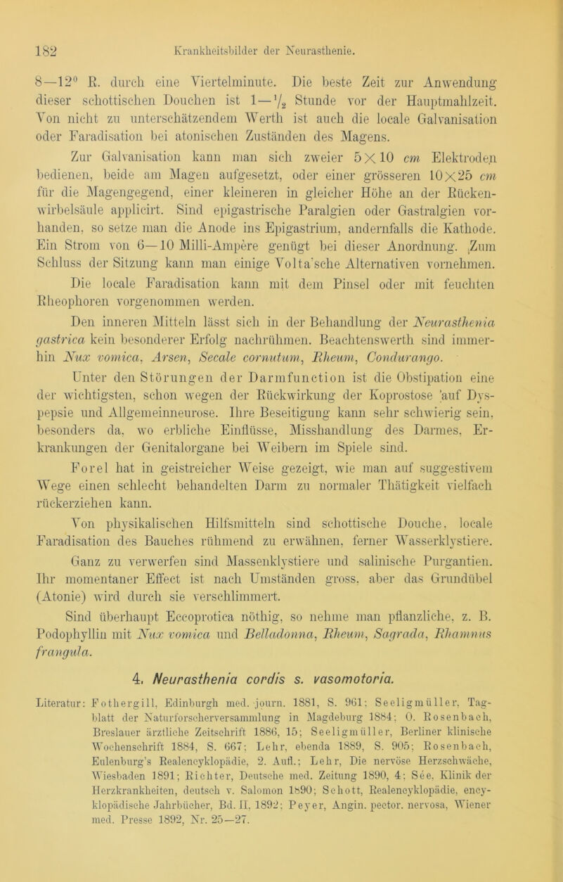 8—12° K. durch eine Yiertelminute. Die beste Zeit zur Anwendung dieser schottischen Douchen ist 1—]/2 Stunde vor der Hauptmahlzeit. Von nicht zu unterschätzendem Werth ist auch die locale Galvanisation oder Faradisation bei atonischen Zuständen des Magens. Zur Galvanisation kann man sich zweier 5 X10 cm Elektroden bedienen, beide am Magen aufgesetzt, oder einer grösseren 10x25 cm für die Magengegend, einer kleineren in gleicher Höhe an der Kücken- wirbelsäule applicirt. Sind epigastrische Paralgien oder Gastralgien vor- handen, so setze man die Anode ins Epigastrium, andernfalls die Kathode. Ein Strom von 6—10 Milli-Ampere genügt bei dieser Anordnung. .Zum Schluss der Sitzung kann man einige Volta’sche Alternativen vornehmen. Die locale Faradisation kann mit dem Pinsel oder mit feuchten Kheophoren vorgenommen werden. Den inneren Mitteln lässt sich in der Behandlung der Neurasthenia gastrica kein besonderer Erfolg nachrühmen. Beachtenswerth sind immer- hin Nux vomica, Arsen, Secale cornntum, Rlieum, Condurango. Unter den Störungen der Darmfunction ist die Obstipation eine der wichtigsten, schon wegen der Rückwirkung der Koprostose 'auf Dys- pepsie und Allgemeinneurose. Ihre Beseitigung kann sehr schwierig sein, besonders da, wo erbliche Einflüsse, Misshandlung des Darmes, Er- krankungen der Genitalorgane bei Weibern im Spiele sind. Forel hat in geistreicher Weise gezeigt, wie man auf suggestivem Wege einen schlecht behandelten Darm zu normaler Thätigkeit vielfach rückerziehen kann. Von physikalischen Hilfsmitteln sind schottische Douelie, locale Faradisation des Bauches rühmend zu erwähnen, ferner Wasserklystiere. Ganz zu verwerfen sind Massenklystiere und salinische Purgantien. Ihr momentaner Effect ist nach Umständen gross, aber das Grundübel (Atonie) wird durch sie verschlimmert. Sind überhaupt Eccoprotiea nöthig, so nehme man pflanzliche, z. B. Podophyllin mit Nux vomica und Belladonna, Rheum, Sagrada, Rhamnus frangula. 4, Neurasthenia cordis s. vasomotoria. Literatur: Eothergill, Edinburgh med. journ. 1881, S. 961: Seeligraüller, Tag- blatt der NaturforseherverSammlung in Magdeburg 1884: 0. Rosenbaeh, Breslauer ärztliche Zeitschrift 1886, 15; Seeligmüller, Berliner klinische Wochenschrift 1884, S. 667; Lehr, ebenda 1889, S. 905; Bosenbach, Eulenburg’s Realencyklopädie, 2. Aull.; Lehr, Die nervöse Herzschwäche, Wiesbaden 1891; Richter, Deutsche med. Zeitung 1890, 4: See, Klinik der Herzkrankheiten, deutsch v. Salomon lb90; Schott, Realencyklopädie, ency- klopädische Jahrbücher, Bd. 11, 1892: Peyer, Angin. pector. nervosa, Wiener med. Presse 1892, Nr. 25—27.