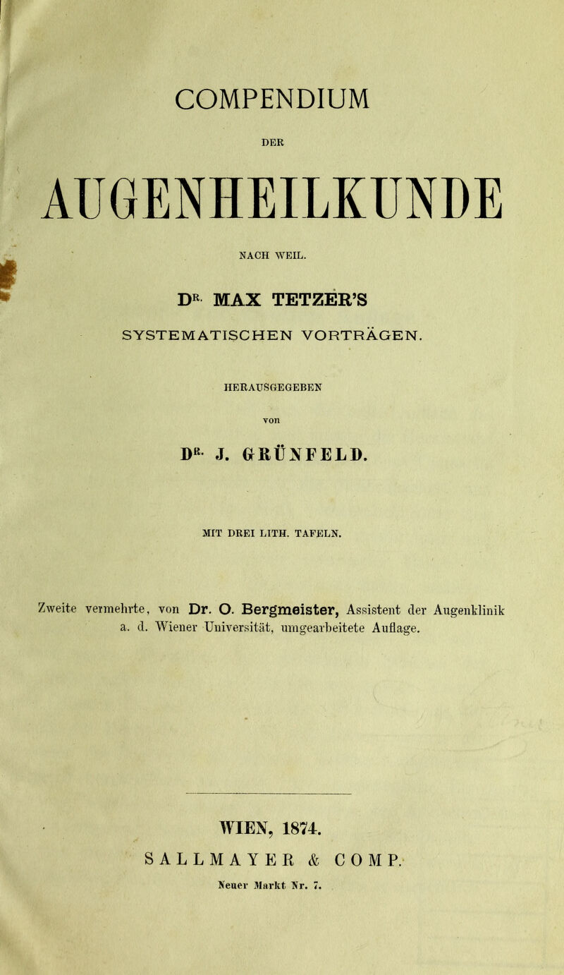 COMPENDIUM DER AUGENHEILKUNDE NACH WEIL. DR MAX TETZER’S SYSTEMATISCHEN VORTRÄGEN. HERAUSGEGEBEN von DB J. GRÜNFELD. MIT DREI LITH. TAFELN. Zweite vermehrte, von Dr. O. Bergmeister, Assistent der Augenklinik a. d. Wiener Universität, umgearbeitete Auflage. WIEN, 1874. SALLMAYER & COMP. Neuer Markt Nr. 7.