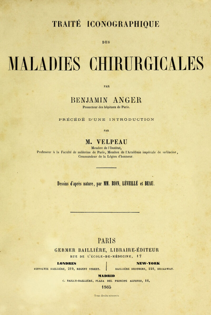 DES MALADIES CHIRURGICALES PAR BENJAMIN ANGER Prosecteur des hôpitaux de Paris. PRÉCÉDÉ D’UNE INTRODUCTION PAR M. VELPEAU Membre de l’Institut, Professeur a la Faculté de médecine de Paris, Membre de l’Académie impériale de médecine. Commandeur de la Légion d’honneur. Dessins d’après nature, par MM. BIODi, LÉVËILLÉ et BEAU. PARIS GERMER BAILLIÈRE, LIBRAIRE-ÉDITEUR RUE DE 1,’ÉCOLE-DE -MÉDECINE, 17 LONDRES iilPI'OLYTE BAILLIÈRE, 219, REGENT STREET. NEW-YORK BAILLIÈRE BROTHERS, MO, BROADWAY. MADRID C. RAILLY-BAILLIÈRE, PLAZA DEL PRINCIPE ALFONSO, 16. 1865 Tous droits réservés