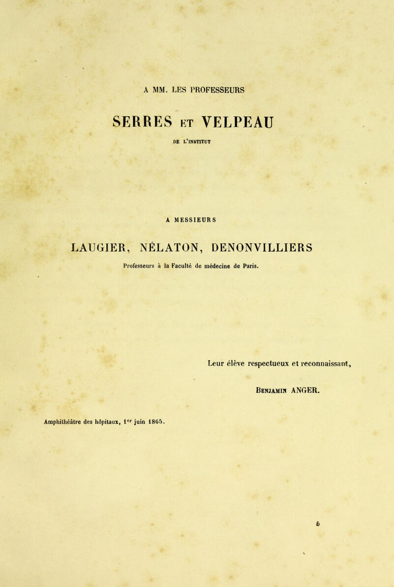 A MM. LES PROFESSEURS SERRES et VELPEAU DE L’INSTITUT A MESSIEURS LAUGIER, NÉLATON, DENONVILLIERS Professeurs à la Faculté de médecine de Paris. Leur élève respectueux et reconnaissant. Benjamin ANGER. Amphithéâtre des hôpitaux, 1er juin 1865. b