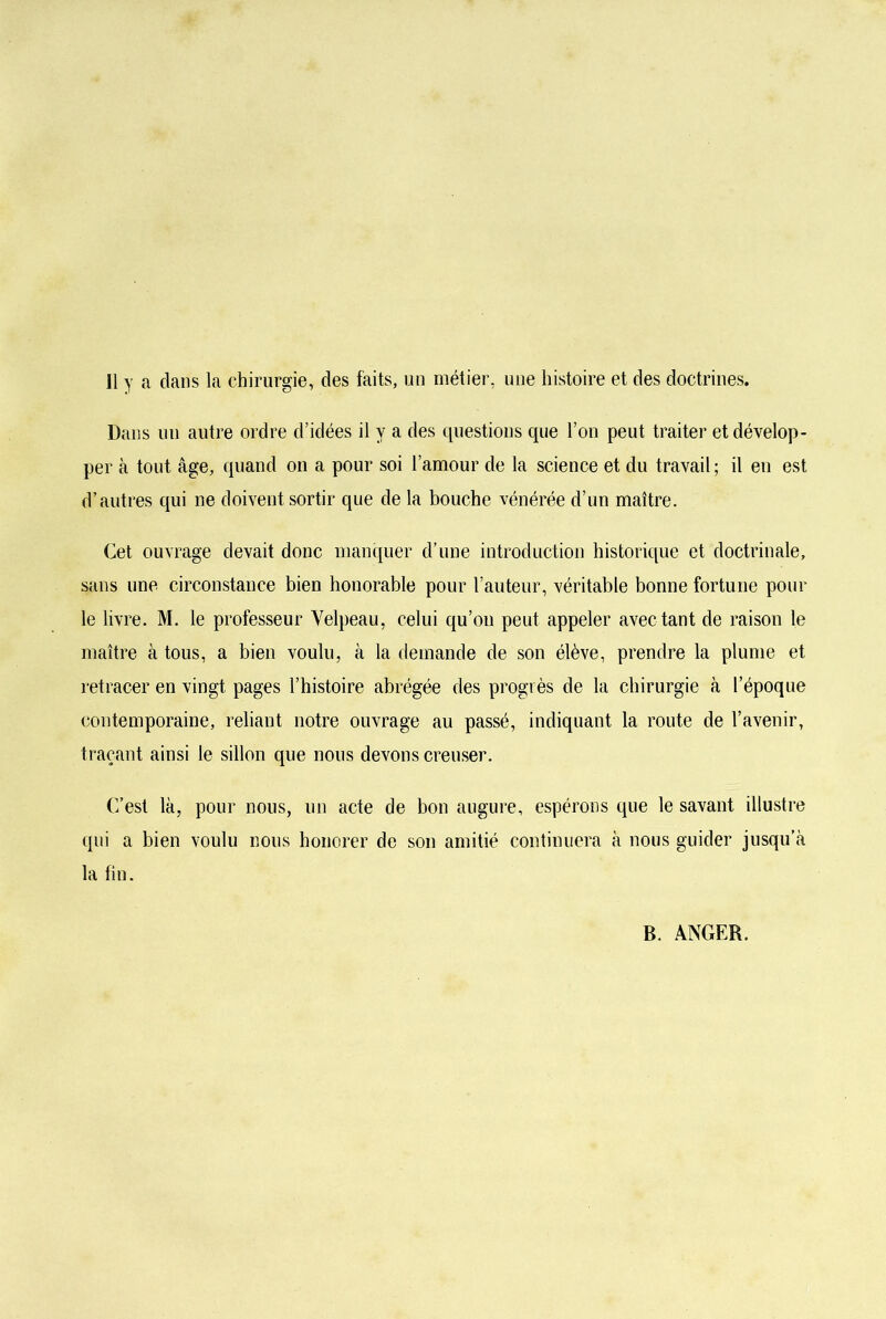 Il y a clans la chirurgie, des faits, un métier, une histoire et des doctrines. Dans un autre ordre d’idées il y a des questions que l’on peut traiter et dévelop- per à tout âge, quand on a pour soi l’amour de la science et du travail ; il eu est d’autres qui ne doivent sortir que de la bouche vénérée d’un maître. Cet ouvrage devait donc manquer d’une introduction historique et doctrinale, sans une circonstance bien honorable pour l’auteur, véritable bonne fortune pour le livre. M. le professeur Velpeau, celui qu’on peut appeler avec tant de raison le maître à tous, a bien voulu, à la demande de son élève, prendre la plume et retracer en vingt pages l’histoire abrégée des progrès de la chirurgie à l’époque contemporaine, reliant notre ouvrage au passé, indiquant la route de l’avenir, traçant ainsi le sillon que nous devons creuser. C’est là, pour nous, un acte de bon augure, espérons que le savant illustre qui a bien voulu nous honorer de son amitié continuera à nous guider jusqu’à la fin. B. ANGER.