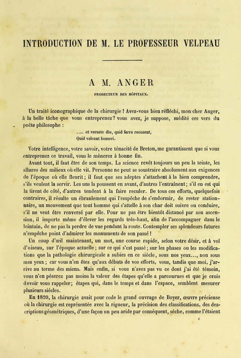INTRODUCTION DE M. LE PROFESSEUR VELPEAU A M. AN GE R PROSECTEUR DES HÔPITAUX. Un traité iconographique de la chirurgie ! Avez-vous bien réfléchi, mon cher Anger, à la belle tâche que vous entreprenez? vous avez, je suppose, médité ces vers du poète philosophe : .... et versate diu, quid ferre récusent, Quid valeant humeri. Votre intelligence, votre savoir, votre ténacité de Breton, me garantissent que si vous entreprenez ce travail, vous le mènerez à bonne fin. Avant tout, il faut être de son temps. La science revêt toujours un peu la teinte, les allures des milieux où elle vit. Personne ne peut se soustraire absolument aux exigences de l’époque où elle fleurit ; il faut que ses adeptes s’attachent à la bien comprendre, s’ils veulent la servir. Les uns la poussent en avant, d’autres l’entraînent; s’il en est qui la tirent de côté, d’autres tendent à la faire reculer. De tous ces efforts, quelquefois contraires, il résulte un ébranlement qui l’empêche de s’endormir, de rester station- naire, un mouvement que tout homme qui s’attelle à son char doit suivre ou conduire, s’il ne veut être renversé par elle. Pour ne pas être bientôt distancé par son ascen- sion, il importe même d’élever les regards très-haut, afin de l’accompagner dans le lointain, de ne pas la perdre de vue pendant la route. Contempler ses splendeurs futures n’empêche point d’admirer les monuments de son passé ! Un coup d’œil maintenant, un mot, une course rapide, selon votre désir, et à vol d’oiseau, sur l’époque actuelle ; sur ce qui s’est passé ; sur les phases ou les modifica- tions que la pathologie chirurgicale a subies en ce siècle, sous nos yeux..., non sous mes yeux ; car vous n’en êtes qu’aux débuts de vos efforts, vous, tandis que moi, j’ar- rive au terme des miens. Mais enfin, si vous n’avez pas vu ce dont j’ai été témoin, vous n’en pèserez pas moins la valeur des étapes qu’elle a parcourues et que je crois devoir vous rappeler; étapes qui, dans le temps et dans l’espace, semblent mesurer plusieurs siècles. En 1820, la chirurgie avait pour code le grand ouvrage de Boyer, œuvre précieuse où la chirurgie est représentée avec la rigueur, la précision des classifications, des des- criptions géométriques, d’une façon un peu aride par conséquent, sèche, comme l’étaient