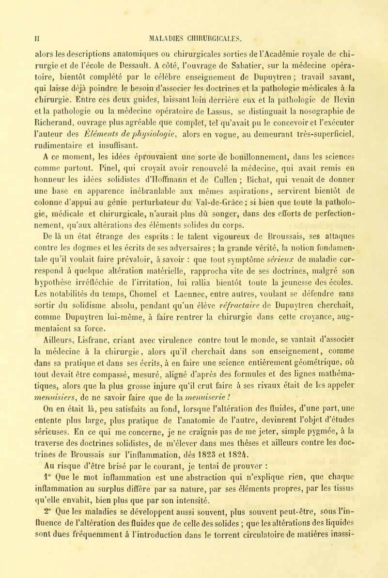 alors les descriptions anatomiques ou chirurgicales sorties de l’Académie royale de chi- rurgie et de l’école de DessauJt. A côté, l’ouvrage de Sabatier, sur la médecine opéra- toire, bientôt complété par le célèbre enseignement de Dupuytren ; travail savant, qui laisse déjà poindre le besoin d’associer les doctrines et la pathologie médicales à la chirurgie. Entre ces deux guides, laissant loin derrière eux et la pathologie de Hevin et la pathologie ou la médecine opératoire de Lassus, se distinguait la nosographie de Richerand, ouvrage plus agréable que complet, tel qu’avait pu le concevoir et l’exécuter l’auteur des Éléments de 'physiologie, alors en vogue, au demeurant très-superficiel, rudimentaire et insuffisant. A ce moment, les idées éprouvaient une sorte de bouillonnement, dans les sciences comme partout. Pinel, qui croyait avoir renouvelé la médecine, qui avait remis en honneur les idées solidistes d’Hoffmann et de Cullcn ; Bichat, qui venait de donner une base en apparence inébranlable aux memes aspirations, servirent bientôt de colonne d’appui au génie perturbateur du Val-de-Grâce ; si bien que toute la patholo- gie, médicale et chirurgicale, n’aurait plus dû songer, dans des efforts de perfection- nement, qu’aux altérations des éléments solides du corps. De là un état étrange des esprits : le talent vigoureux de Broussais, ses altaques contre les dogmes et les écrits de ses adversaires ; la grande vérité, la notion fondamen- tale qu’il voulait faire prévaloir, à savoir : que tout symptôme sérieux de maladie cor- respond à quelque altération matérielle, rapprocha vite de ses doctrines, malgré son hypothèse irréfléchie de l’irritation, loi rallia bientôt toute la jeunesse des écoles. Les notabilités du temps, Chomel et Laennec, entre autres, voulant se défendre sans sortir du solidisme absolu, pendant qu’un élève réfractaire de Dupuytren cherchait, comme Dupuytren lui-même, à faire rentrer la chirurgie dans cette croyance, aug- mentaient sa force. Ailleurs, Lisfranc, criant avec virulence contre tout le monde, se vantait d’associer la médecine à la chirurgie, alors qu’il cherchait dans son enseignement, comme dans sa pratique et dans ses écrits, à en faire une science entièrement géométrique, où tout devait être compassé, mesuré, aligné d’après des formules et des lignes mathéma- tiques, alors que la plus grosse injure qu’il crut faire à ses rivaux était de les appeler menuisiers, de ne savoir faire que de la menuiserie ! On en était là, peu satisfaits au fond, lorsque l’altération des fluides, d’une part, une entente plus large, plus pratique de l’anatomie de l’autre, devinrent l’objet d’études sérieuses. En ce qui me concerne, je ne craignis pas de me jeter, simple pygmée, à la traverse des doctrines solidistes, de m’élever dans mes thèses et ailleurs contre les doc- trines de Broussais sur l’inflammation, dès 1823 et 182A. Au risque d’être brisé par le courant, je tentai de prouver : 1° Que le mot inflammation est une abstraction qui n’explique rien, que chaque inflammation au surplus diffère par sa nature, par ses éléments propres, par les tissus qu’elle envahit, bien plus que par son intensité. 2° Que les maladies se développent aussi souvent, plus souvent peut-être, sous l’in- fluence de l’altération des fluides que de celle des solides ; que les altérations des liquides sont dues fréquemment à l’introduction dans le torrent circulatoire de matières inassi-