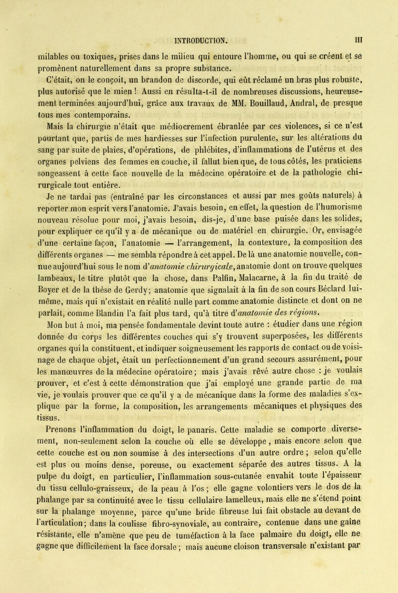 milables ou toxiques, prises dans le milieu qui entoure l’homme, ou qui se créent et se promènent naturellement dans sa propre substance. C’était, on le conçoit, un brandon de discorde, qui eût réclamé un bras plus robuste, plus autorisé que le mien ! Aussi en résulta-t-il de nombreuses discussions, heureuse- ment terminées aujourd’hui, grâce aux travaux de MM. Bouillaud, Andral, de presque tous mes contemporains. Mais la chirurgie n’était que médiocrement ébranlée par ces violences, si ce n’est pourtant que, partis de mes hardiesses sur l’infection purulente, sur les altérations du sang par suite de plaies, d’opérations, de phlébites, d’inflammations de l’utérus et des organes pelviens des femmes en couche, il fallut bien que, de tous côtés, les praticiens songeassent à cette face nouvelle de la médecine opératoire et de la pathologie chi- rurgicale tout entière. Je ne tardai pas (entraîné par les circonstances et aussi par mes goûts naturels) à reporter mon esprit vers l’anatomie. J’avais besoin, en effet, la question de l’humorisme nouveau résolue pour moi, j’avais besoin, dis-je, d’une base puisée dans les solides, pour expliquer ce qu’il y a de mécanique ou de matériel en chirurgie. Or, envisagée d’une certaine façon, l’anatomie — l’arrangement, la contexture, la composition des différents organes — me sembla répondre à cet appel. De là une anatomie nouvelle, con- nue aujourd’hui sous le nom d'anatomie chirurgicale, anatomie dont on trouve quelques lambeaux, le titre plutôt que la chose, dans Palfin, Malacarne, à la fin du traité de Boyer et de la thèse de Gerdy; anatomie que signalait à la fin de son cours Béclard lui- même, mais qui n’existait en réalité nulle part comme anatomie distincte et dont on ne parlait, comme Blandin l’a fait plus tard, qu’à titre anatomie des régions. Mon but à moi* ma pensée fondamentale devint toute autre : étudier dans une région donnée du corps les différentes couches qui s’y trouvent superposées, les différents organes qui la constituent, et indiquer soigneusement les rapports de contact ou de voisi- nage de chaque objet, était un perfectionnement d’un grand secours assurément, pour les manœuvres delà médecine opératoire; mais j’avais rêvé autre chose : je voulais prouver, et c’est à cette démonstration que j’ai employé une grande partie de ma vie, je voulais prouver que ce qu’il y a de mécanique dans la forme des maladies s’ex- plique par la forme, la composition, les arrangements mécaniques et physiques des tissus. Prenons l’inflammation du doigt, le panaris. Cette maladie se comporte diverse- ment, non-seulement selon la couche où elle se développe, mais encore selon que cette couche est ou non soumise à des intersections d’un autre ordre ; selon qu’elle est plus ou moins dense, poreuse, ou exactement séparée des autres tissus. A la pulpe du doigt, en particulier, l’inflammation sous-cutanée envahit toute l’épaisseur du tissu cellulo-graisseux, de la peau à l’os ; elle gagne volontiers vers le dos de la phalange par sa continuité avec le tissu cellulaire lamelleux, mais elle ne s étend point sur la phalange moyenne, parce qu’une bride fibreuse lui fait obstacle au devant de 1 articulation ; dans la coulisse fibro-synoviale, au contraire, contenue dans une gaîne résistante, elle n’amène que peu de tuméfaction à la face palmaire du doigt, elle ne gagne que difficilement la face dorsale ; mais aucune cloison transversale n’existant par