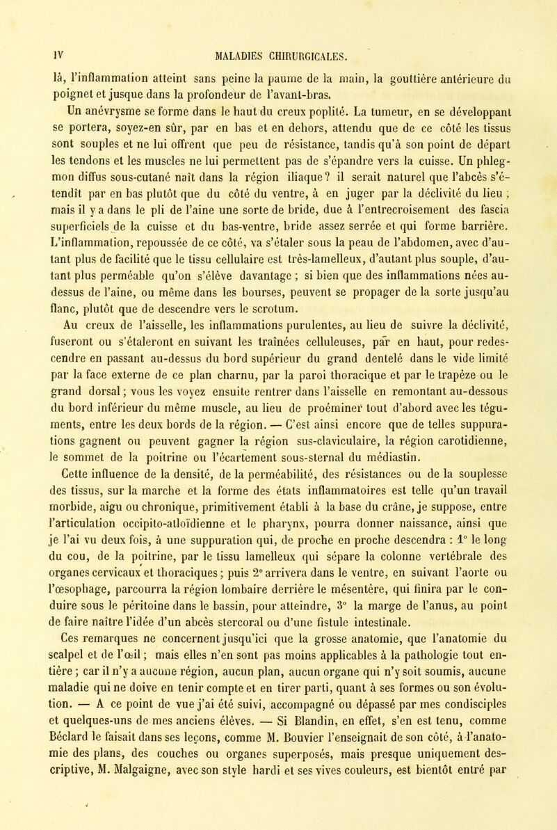 là, l’inflammation atteint sans peine la paume de la main, la gouttière antérieure du poignet et jusque dans la profondeur de l’avant-bras. Un anévrysme se forme dans le haut du creux poplité. La tumeur, en se développant se portera, soyez-en sûr, par en bas et en dehors, attendu que de ce côté les tissus sont souples et ne lui offrent que peu de résistance, tandis qu’à son point de départ les tendons et les muscles ne lui permettent pas de s’épandre vers la cuisse. Un phleg- mon diffus sous-cutané naît dans la région iliaque? il serait naturel que l’abcès s’é- tendît par en bas plutôt que du côté du ventre, à en juger par la déclivité du lieu ; mais il y a dans le pli de l’aine une sorte de bride, due à l’entrecroisement des fascia superficiels de la cuisse et du bas-ventre, bride assez serrée et qui forme barrière. L’inflammation, repoussée de ce côté, va s’étaler sous la peau de l’abdomen, avec d’au- tant plus de facilité que le tissu cellulaire est très-lamelleux, d’autant plus souple, d’au- tant plus perméable qu’on s’élève davantage ; si bien que des inflammations nées au- dessus de l’aine, ou même dans les bourses, peuvent se propager de la sorte jusqu’au flanc, plutôt que de descendre vers le scrotum. Au creux de l’aisselle, les inflammations purulentes, au lieu de suivre la déclivité, fuseront ou s’étaleront en suivant les traînées celluleuses, par en haut, pour redes- cendre en passant au-dessus du bord supérieur du grand dentelé dans le vide limité par la face externe de ce plan charnu, par la paroi thoracique et par le trapèze ou le grand dorsal ; vous les voyez ensuite rentrer dans l’aisselle en remontant au-dessous du bord inférieur du même muscle, au lieu de proéminer tout d’abord avec les tégu- ments, entre les deux bords de la région. — C’est ainsi encore que de telles suppura- tions gagnent ou peuvent gagner la région sus-claviculaire, la région carotidienne, le sommet de la poitrine ou l’écartement sous-sternal du médiastin. Cette influence de la densité, de la perméabilité, des résistances ou de la souplesse des tissus, sur la marche et la forme des états inflammatoires est telle qu’un travail morbide, aigu ou chronique, primitivement établi à la base du crâne, je suppose, entre l’articulation occipito-atloïdienne et le pharynx, pourra donner naissance, ainsi que je l’ai vu deux fois, à une suppuration qui, de proche en proche descendra : 1° le long du cou, de la poitrine, par le tissu lamelleux qui sépare la colonne vertébrale des organes cervicaux et thoraciques; puis 2° arrivera dans le ventre, en suivant l’aorte ou l’œsophage, parcourra la région lombaire derrière le mésentère, qui finira par le con- duire sous le péritoine dans le bassin, pour atteindre, 3° la marge de l’anus, au point de faire naître l’idée d’un abcès stercoral ou d’une fistule intestinale. Ces remarques ne concernent jusqu’ici que la grosse anatomie, que l’anatomie du scalpel et de l’œil ; mais elles n’en sont pas moins applicables à la pathologie tout en- tière ; car il n’y a aucune région, aucun plan, aucun organe qui n’y soit soumis, aucune maladie qui ne doive en tenir compte et en tirer parti, quant à ses formes ou son évolu- tion. — A ce point de vue j’ai été suivi, accompagné ou dépassé par mes condisciples et quelques-uns de mes anciens élèves. — Si Blandin, en effet, s’en est tenu, comme Béclard le faisait dans ses leçons, comme M. Bouvier l’enseignait de son côté, à l’anato- mie des plans, des couches ou organes superposés, mais presque uniquement des- criptive, M. Malgaigne, avec son style hardi et ses vives couleurs, est bientôt entré par