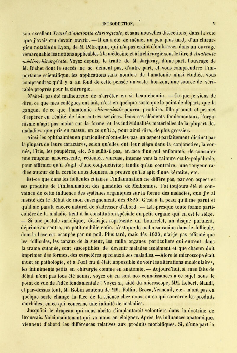 son excellent Traité d'anatomie chirurgicale, et sans nouvelles dissections, dans la voie que j’avais cru devoir ouvrir. — Il en a été de même, un peu plus tard, d’un chirur- gien notable de Lyon, de M. Pétrequin, qui n’a pas craint d’embrasser dans un ouvrage remarquable les notions applicables à la médecine et à la chirurgie sous le titre à’Anatomie médico-chirurgicale. Voyez depuis, le traité de M. Jarjavay, d’une part, l’ouvrage de M. Richet dont le succès ne se dément pas, d’autre part, et vous comprendrez l’im- portance scientifique, les applications sans nombre de l’anatomie ainsi étudiée, vous comprendrez qu’il y a au fond de cette pensée un vaste horizon, une source de véri- table progrès pour la chirurgie. N’eûl-il pas été malheureux de s’arrêter en si beau chemin. —Ce que je viens de dire, ce que mes collègues ont fait, n’est en quelque sorte que le point de départ, que la gangue, de ce que l’anatomie chirurgicale pourra produire. Elle promet et permet d’espérer en réalité de bien autres services. Dans ses éléments fondamentaux, l’orga- nisme n’agit pas moins sur la forme et les individualités matérielles de la plupart des maladies, que pris en masse, en ce qu’il a, pour ainsi dire, de plus grossier. Ainsi les ophtbalmies en particulier n’ont-elles pas un aspect parfaitement distinct par la plupart de leurs caractères, selon qu’elles ont leur siège dans la conjonctive, la cor- née, l’iris, les paupières, etc. Ne suffît-il pas, en face d’un œil enflammé, de constater une rougeur arborescente, réticulée, vineuse, intense vers la rainure oculo-palpébrale, pour affirmer qu’il s’agit d’une conjonctivite; tandis qu’au contraire, une rougeur ra- diée autour de la cornée nous donnera la preuve qu’il s’agit d’une kératite, etc. Est-ce que dans les follicules ciliaires l’inflammation ne diffère pas, par son aspect e t ses produits de l’inflammation des glandules de Meibomius. J’ai toujours été si con- vaincu de cette influence des systèmes organiques sur la forme des maladies, que j’y ai insisté dès le début de mon enseignement, dès 1825. C’est à la peau qu’il me parut et qu’il me paraît encore naturel de s’adresser d’abord. — Là, presque toute forme parti- culière de la maladie tient à la constitution spéciale du petit organe qui en est le siège. — Si une pustule variolique, disais-je, représente un bourrelet, un disque purulent, déprimé au centre, un petit ombilic enfin, c’est que le mal a sa racine dans le follicule, dont la base est occupée par un poil. Plus tard, mais dès 1833, n’ai-je pas affirmé que les follicules, les canaux de la sueur, les mille organes particuliers qui entrent dans la trame cutanée, sont susceptibles de devenir malades isolément et que chacun doit imprimer des formes, des caractères spéoiauxà ses maladies.—Alors le microscope était muet en pathologie, et à l’œil nu il était impossible de voir les altérations moléculaires, les infiniments petits en chirurgie comme en anatomie. — Aujourd’hui, si mes faits de détail n’ont pas tous été admis, voyez où en sont nos connaissances à ce sujet sous le point de vue de l’idée fondamentale ! Voyez si, aidé du microscope, MM. Lebert, Mandl, et par-dessus tout, M. Robin soutenu de MM. Follin, Broca,Verneuil, etc., n’ont pas en quelque sorte changé la face de la science chez nous, en ce qui concerne les produits morbides, en ce qui concerne une infinité de maladies. Jusqu’ici le drapeau qui nous abrite s’implanterait volontiers dans la doctrine de Broussais. Voici maintenant qui va nous en éloigner. Après les influences anatomiques viennent d’abord les différences relatives aux produits morbifiques. Si, d’une part la
