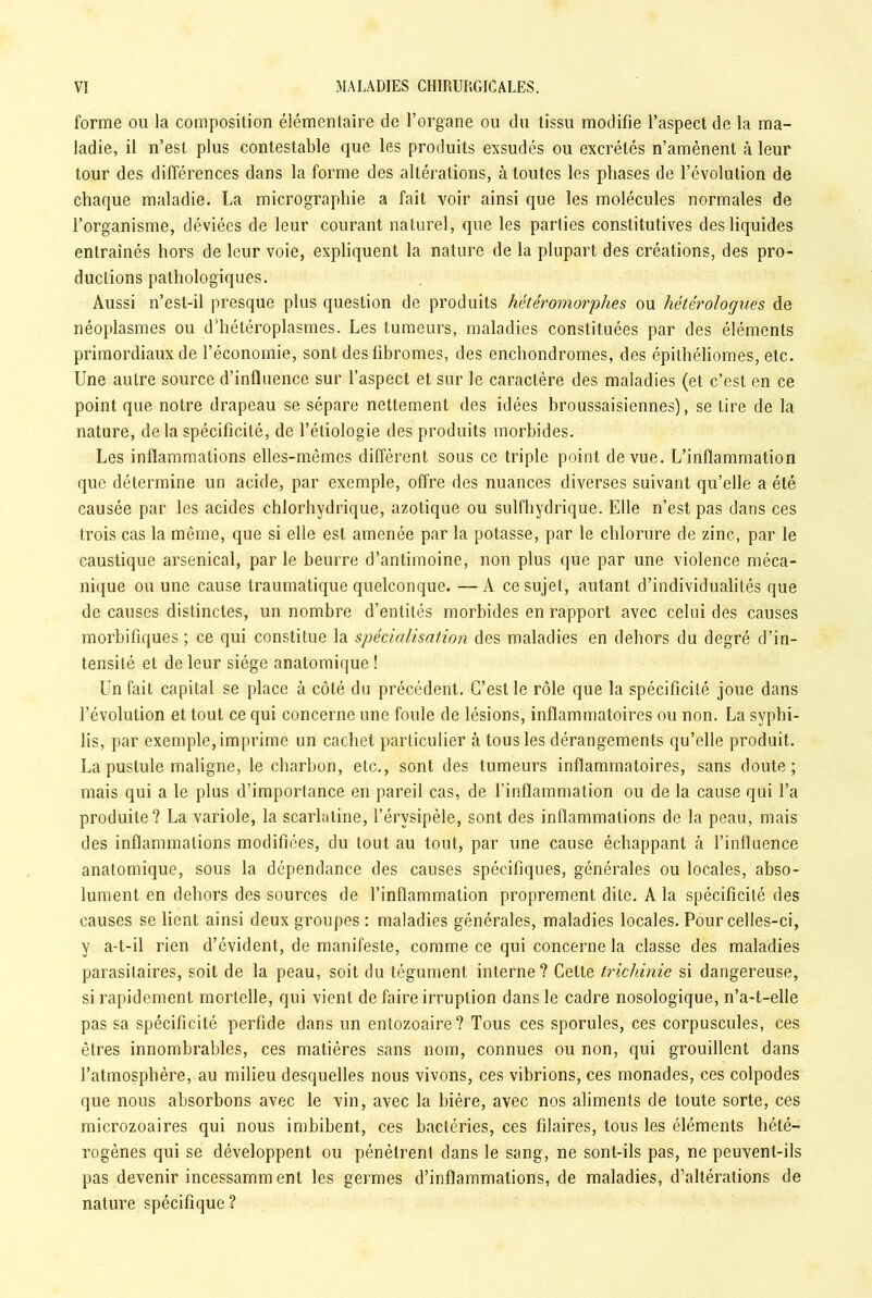 forme ou la composition élémentaire de l’organe ou du tissu modifie l’aspect de la ma- ladie, il n’est plus contestable que les produits exsudés ou excrétés n’amènent à leur tour des différences dans la forme des altérations, à toutes les phases de l’évolution de chaque maladie. La micrographie a fait voir ainsi que les molécules normales de l’organisme, déviées de leur courant naturel, que les parties constitutives des liquides entraînés hors de leur voie, expliquent la nature de la plupart des créations, des pro- ductions pathologiques. Aussi n’est-il presque plus question de produits hétéromorphes ou hétérologues de néoplasmes ou d’hétéroplasmes. Les tumeurs, maladies constituées par des éléments primordiaux de l’économie, sont des fibromes, des enchondromes, des épithéliomes, etc. Une autre source d’influence sur l’aspect et sur le caractère des maladies (et c’est en ce point que notre drapeau se sépare nettement des idées broussaisiennes), se tire de la nature, de la spécificité, de l’étiologie des produits morbides. Les inflammations elles-mêmes diffèrent sous ce triple point de vue. L’inflammation que détermine un acide, par exemple, offre des nuances diverses suivant qu’elle a été causée par les acides chlorhydrique, azotique ou sulfhydrique. Elle n’est pas dans ces trois cas la même, que si elle est amenée par la potasse, par le chlorure de zinc, par le caustique arsenical, par le beurre d’antimoine, non plus que par une violence méca- nique ou une cause traumatique quelconque. —A ce sujet, autant d’individualités que de causes distinctes, un nombre d’entités morbides en rapport avec celui des causes morbifiques ; ce qui constitue la spécialisation des maladies en dehors du degré d’in- tensité et de leur siège anatomique ! Un fait capital se place à côté du précédent. C’est le rôle que la spécificité joue dans l’évolution et tout ce qui concerne une foule de lésions, inflammatoires ou non. La syphi- lis, par exemple, imprime un cachet particulier à tous les dérangements qu’elle produit. La pustule maligne, le charbon, etc., sont des tumeurs inflammatoires, sans doute; mais qui a le plus d’importance en pareil cas, de l’inflammation ou de la cause qui l’a produite? La variole, la scarlatine, l’érvsipèle, sont des inflammations de la peau, mais des inflammations modifiées, du tout au tout, par une cause échappant à l’influence anatomique, sous la dépendance des causes spécifiques, générales ou locales, abso- lument en dehors des sources de l’inflammation proprement dite. A la spécificité des causes se lient ainsi deux groupes : maladies générales, maladies locales. Pour celles-ci, y a-t-il rien d’évident, de manifeste, comme ce qui concerne la classe des maladies parasitaires, soit de la peau, soit du tégument interne? Celte trichinie si dangereuse, si rapidement mortelle, qui vient de faire irruption dans le cadre nosologique, n’a-t-elle pas sa spécificité perfide dans un entozoaire? Tous ces sporules, ces corpuscules, ces êtres innombrables, ces matières sans nom, connues ou non, qui grouillent dans l’atmosphère, au milieu desquelles nous vivons, ces vibrions, ces monades, ces colpodes que nous absorbons avec le vin, avec la bière, avec nos aliments de toute sorte, ces microzoaires qui nous imbibent, ces bactéries, ces filaires, tous les éléments hété- rogènes qui se développent ou pénètrent dans le sang, ne sont-ils pas, ne peuvent-ils pas devenir incessamm ent les germes d’inflammations, de maladies, d’altérations de nature spécifique ?