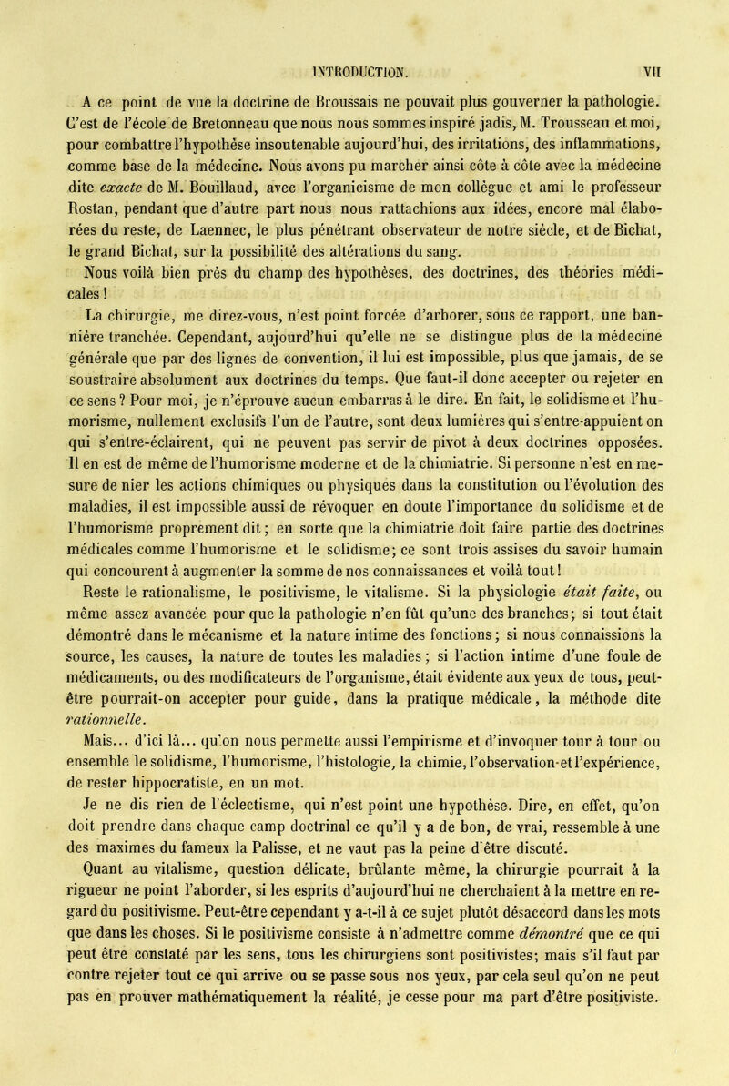 A ce point de vue la doctrine de Broussais ne pouvait plus gouverner la pathologie. C’est de l’école de Bretonneau que nous nous sommes inspiré jadis, M. Trousseau et moi, pour combattre l’hypothèse insoutenable aujourd’hui, des irritations, des inflammations, comme base de la médecine. Nous avons pu marcher ainsi côte à côte avec la médecine dite exacte de M. Bouillaud, avec l’organicisme de mon collègue et ami le professeur Rostan, pendant que d’autre part nous nous rattachions aux idées, encore mal élabo- rées du reste, de Laennec, le plus pénélrant observateur de notre siècle, et de Bichat, le grand Bichat, sur la possibilité des altérations du sang. Nous voilà bien près du champ des hypothèses, des doctrines, des théories médi- cales ! La chirurgie, me direz-vous, n’est point forcée d’arborer, sous ce rapport, une ban- nière tranchée. Cependant, aujourd’hui qu’elle ne se distingue plus de la médecine générale que par des lignes de convention, il lui est impossible, plus que jamais, de se soustraire absolument aux doctrines du temps. Que faut-il donc accepter ou rejeter en ce sens ? Pour moi, je n’éprouve aucun embarras à le dire. En fait, le solidisme et l’hu- morisme, nullement exclusifs l’un de l’autre, sont deux lumières qui s’entre-appuient on qui s’entre-éclairent, qui ne peuvent pas servir de pivot à deux doctrines opposées. Il en est de même de l’humorisme moderne et de la chimiatrie. Si personne n’est en me- sure de nier les actions chimiques ou physiques dans la constitution ou l’évolution des maladies, il est impossible aussi de révoquer en doute l’importance du solidisme et de l’humorisme proprement dit ; en sorte que la chimiatrie doit faire partie des doctrines médicales comme l’humorisrne et le solidisme; ce sont trois assises du savoir humain qui concourent à augmenter la somme de nos connaissances et voilà tout ! Reste le rationalisme, le positivisme, le vitalisme. Si la physiologie était faite, ou même assez avancée pour que la pathologie n’en fût qu’une des branches; si tout était démontré dans le mécanisme et la nature intime des fonctions ; si nous connaissions la source, les causes, la nature de toutes les maladies ; si l’action intime d’une foule de médicaments, ou des modificateurs de l’organisme, était évidente aux yeux de tous, peut- être pourrait-on accepter pour guide, dans la pratique médicale, la méthode dite rationnelle. Mais... d’ici là... qu’on nous permette aussi l’empirisme et d’invoquer tour à tour ou ensemble le solidisme, l’humorisme, l’histologie, la chimie, l’observation-et l’expérience, de rester hippocratiste, en un mot. Je ne dis rien de l’éclectisme, qui n’est point une hypothèse. Dire, en effet, qu’on doit prendre dans chaque camp doctrinal ce qu’il y a de bon, de vrai, ressemble à une des maximes du fameux la Palisse, et ne vaut pas la peine d’être discuté. Quant au vitalisme, question délicate, brûlante même, la chirurgie pourrait à la rigueur ne point l’aborder, si les esprits d’aujourd’hui ne cherchaient à la mettre en re- gard du positivisme. Peut-être cependant y a-t-il à ce sujet plutôt désaccord dans les mots que dans les choses. Si le positivisme consiste à n’admettre comme démontré que ce qui peut être constaté par les sens, tous les chirurgiens sont positivistes; mais s’il faut par contre rejeter tout ce qui arrive ou se passe sous nos yeux, par cela seul qu’on ne peut pas en prouver mathématiquement la réalité, je cesse pour ma part d’être positiviste.