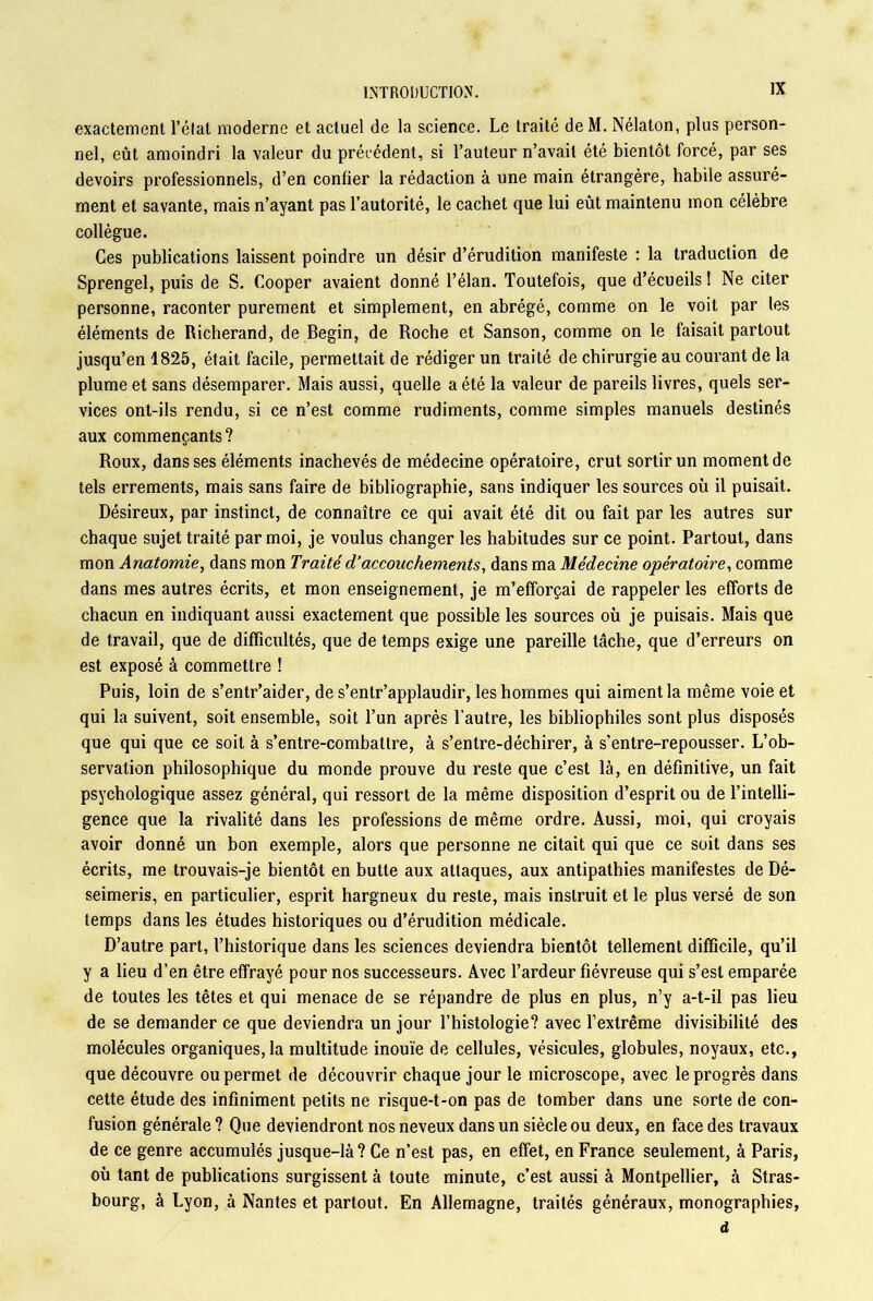 exactement l’état moderne et actuel de la science. Le traité de M. Nélaton, plus person- nel, eût amoindri la valeur du précédent, si l’auteur n’avait été bientôt forcé, par ses devoirs professionnels, d’en confier la rédaction à une main étrangère, habile assuré- ment et savante, mais n’ayant pas l’autorité, le cachet que lui eût maintenu mon célèbre collègue. Ces publications laissent poindre un désir d’érudition manifeste : la traduction de Sprengel, puis de S. Cooper avaient donné l’élan. Toutefois, que d’écueils ! Ne citer personne, raconter purement et simplement, en abrégé, comme on le voit par les éléments de Richerand, de Begin, de Roche et Sanson, comme on le faisait partout jusqu’en 1825, était facile, permettait de rédiger un traité de chirurgie au courant de la plume et sans désemparer. Mais aussi, quelle a été la valeur de pareils livres, quels ser- vices ont-ils rendu, si ce n’est comme rudiments, comme simples manuels destinés aux commençants? Roux, dans ses éléments inachevés de médecine opératoire, crut sortir un moment de tels errements, mais sans faire de bibliographie, sans indiquer les sources où il puisait. Désireux, par instinct, de connaître ce qui avait été dit ou fait par les autres sur chaque sujet traité par moi, je voulus changer les habitudes sur ce point. Partout, dans mon Anatomie, dans mon Traité d’accouchements, dans ma Médecine opératoire, comme dans mes autres écrits, et mon enseignement, je m’efforçai de rappeler les efforts de chacun en indiquant aussi exactement que possible les sources où je puisais. Mais que de travail, que de difficultés, que de temps exige une pareille tâche, que d’erreurs on est exposé à commettre ! Puis, loin de s’entr’aider, de s’entr’applaudir, les hommes qui aiment la même voie et qui la suivent, soit ensemble, soit l’un après l'autre, les bibliophiles sont plus disposés que qui que ce soit à s’entre-combattre, à s’entre-déchirer, à s’entre-repousser. L’ob- servation philosophique du monde prouve du reste que c’est là, en définitive, un fait psychologique assez général, qui ressort de la même disposition d’esprit ou de l’intelli- gence que la rivalité dans les professions de même ordre. Aussi, moi, qui croyais avoir donné un bon exemple, alors que personne ne citait qui que ce soit dans ses écrits, me trouvais-je bientôt en butte aux attaques, aux antipathies manifestes de Dé- seimeris, en particulier, esprit hargneux du reste, mais instruit et le plus versé de son temps dans les études historiques ou d’érudition médicale. D’autre part, l’historique dans les sciences deviendra bientôt tellement difficile, qu’il y a lieu d’en être effrayé pour nos successeurs. Avec l’ardeur fiévreuse qui s’est emparée de toutes les têtes et qui menace de se répandre de plus en plus, n’y a-t-il pas lieu de se demander ce que deviendra un jour l’histologie? avec l’extrême divisibilité des molécules organiques, la multitude inouïe de cellules, vésicules, globules, noyaux, etc., que découvre ou permet de découvrir chaque jour le microscope, avec le progrès dans cette étude des infiniment petits ne risque-t-on pas de tomber dans une sorte de con- fusion générale ? Que deviendront nos neveux dans un siècle ou deux, en face des travaux de ce genre accumulés jusque-là? Ce n’est pas, en effet, en France seulement, à Paris, où tant de publications surgissent à toute minute, c’est aussi à Montpellier, à Stras- bourg, à Lyon, à Nantes et partout. En Allemagne, traités généraux, monographies, d