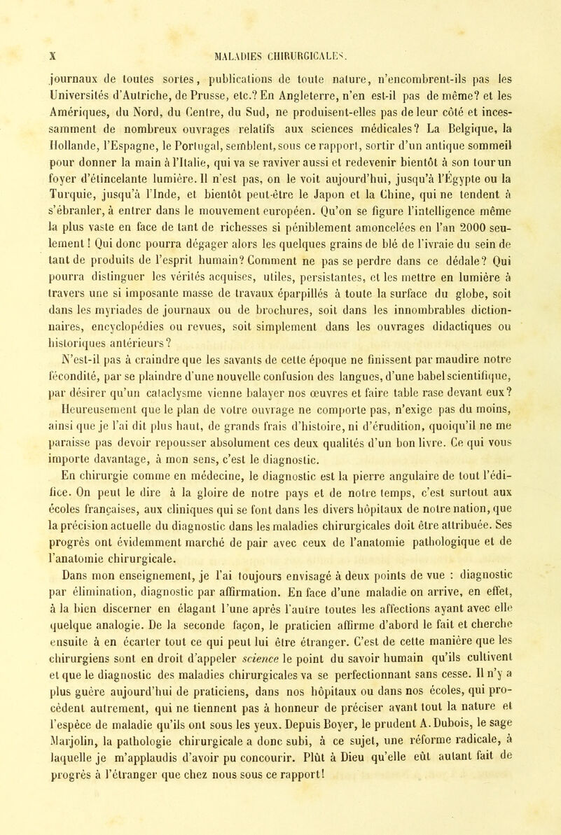 journaux de toutes sortes, publications de toute nature, n’encombrent-ils pas les Universités d’Autriche, de Prusse, etc.? En Angleterre, n’en est-il pas de même? et les Amériques, du Nord, du Centre, du Sud, ne produisent-elles pas de leur côté et inces- samment de nombreux ouvrages relatifs aux sciences médicales? La Belgique, la Hollande, l’Espagne, le Portugal, semblent, sous ce rapport, sortir d’un antique sommeil pour donner la main à l’Italie, qui va se raviver aussi et redevenir bientôt à son tour un foyer d’étincelante lumière. 11 n’est pas, on le voit aujourd’hui, jusqu’à l’Egypte ou la Turquie, jusqu’à l’Inde, et bientôt peut-être le Japon et la Chine, qui ne tendent à s’ébranler, à entrer dans le mouvement européen. Qu’on se figure l’intelligence même la plus vaste en face de tant de richesses si péniblement amoncelées en l’an 2000 seu- lement ! Qui donc pourra dégager alors les quelques grains de blé de l’ivraie du sein de tant de produits de l’esprit humain? Comment ne pas se perdre dans ce dédale? Qui pourra distinguer les vérités acquises, utiles, persistantes, et les mettre en lumière à travers une si imposante masse de travaux éparpillés à toute la surface du globe, soit dans les myriades de journaux ou de brochures, soit dans les innombrables diction- naires, encyclopédies ou revues, soit simplement dans les ouvrages didactiques ou historiques antérieurs? N’est-il pas à craindre que les savants de cette époque ne finissent par maudire notre fécondité, par se plaindre d’une nouvelle confusion des langues, d’une babel scientifique, par désirer qu’un cataclysme vienne balayer nos œuvres et faire table rase devant eux? Heureusement que le plan de votre ouvrage ne comporte pas, n’exige pas du moins, ainsi que je l’ai dit plus haut, de grands frais d’histoire, ni d’érudition, quoiqu’il ne me paraisse pas devoir repousser absolument ces deux qualités d’un bon livre. Ce qui vous importe davantage, à mon sens, c’est le diagnostic. En chirurgie comme en médecine, le diagnostic est la pierre angulaire de tout l’édi- fice. On peut le dire à la gloire de notre pays et de notre temps, c’est surtout aux écoles françaises, aux cliniques qui se font dans les divers hôpitaux de notre nation, que la précision actuelle du diagnostic dans les maladies chirurgicales doit être attribuée. Ses progrès ont évidemment marché de pair avec ceux de l’anatomie pathologique et de l’anatomie chirurgicale. Dans mon enseignement, je l’ai toujours envisagé à deux points de vue : diagnostic par élimination, diagnostic par affirmation. En face d’une maladie on arrive, en effet, à la bien discerner en élagant l’une après l’autre toutes les affections ayant avec elle quelque analogie. De la seconde façon, le praticien affirme d’abord le fait et cherche ensuite à en écarter tout ce qui peut lui être étranger. C’est de cette manière que les chirurgiens sont en droit d’appeler science le point du savoir humain qu’ils cultivent et que le diagnostic des maladies chirurgicales va se perfectionnant sans cesse. Il n’y a plus guère aujourd’hui de praticiens, dans nos hôpitaux ou dans nos écoles, qui pro- cèdent autrement, qui ne tiennent pas à honneur de préciser avant tout la nature et l’espèce de maladie qu’ils ont sous les yeux. Depuis Boyer, le prudent A. Dubois, le sage Marjolin, la pathologie chirurgicale a donc subi, à ce sujet, une réforme radicale, à laquelle je m’applaudis d’avoir pu concourir. Plût à Dieu qu’elle eût autant fait de progrès à l’étranger que chez nous sous ce rapport!