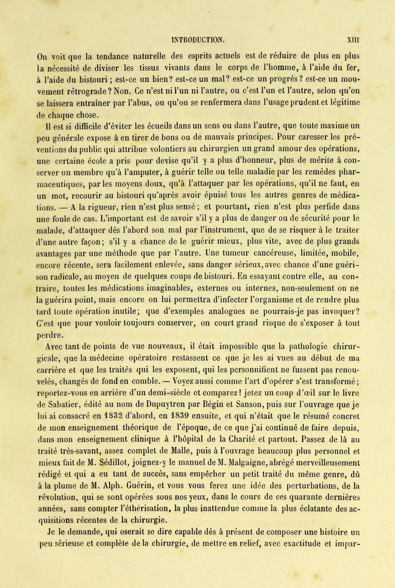 On voit que la tendance naturelle des esprits actuels est de réduire de plus en plus la nécessité de diviser les tissus vivants dans le corps de l’homme, à l’aide du fer, à l’aide du bistouri ; est-ce un bien? est-ce un mal? est-ce un progrès? est-ce un mou- vement rétrograde? Non. Ce n’est ni l’un ni l’autre, ou c’est l’un et l’autre, selon qu’on se laissera entraîner par l’abus, ou qu’on se renfermera dans l’usage prudent et légitime de chaque chose. Il est si difficile d’éviter les écueils dans un sens ou dans l’autre, que toute maxime un peu générale expose à en tirer de bons ou de mauvais principes. Pour caresser les pré- ventions du public qui attribue volontiers au chirurgien un grand amour des opérations, une certaine école a pris pour devise qu’il y a plus d’honneur, plus de mérite à con- server un membre qu’à l’amputer, à guérir telle ou telle maladie par les remèdes phar- maceutiques, parles moyens doux, qu’à l’attaquer par les opérations, qu’il ne faut, en un mot, recourir au bistouri qu’après avoir épuisé tous les autres genres de médica- tions. — a la rigueur, rien n’est plus sensé ; et pourtant, rien n’est plus perfide dans une foule de cas. L’important est de savoir s’il y a plus de danger ou de sécurité pour le malade, d’attaquer dès l’abord son mal par l’instrument, que de se risquer à le traiter d’une autre façon; s’il y a chance de le guérir mieux, plus vite, avec de plus grands avantages par une méthode que par l’autre. Une tumeur cancéreuse, limitée, mobile, encore récente, sera facilement enlevée, sans danger sérieux, avec chance d’une guéri- son radicale, au moyen de quelques coups de bistouri. En essayant contre elle, au con- traire, toutes les médications imaginables, externes ou internes, non-seulement on ne la guérira point, mais encore on lui permettra d’infecter l’organisme et de rendre plus tard toute opération inutile; que d’exemples analogues ne pourrais-je pas invoquer? C’est que pour vouloir toujours conserver, on court grand risque de s’exposer à tout perdre. Avec tant de points de vue nouveaux, il était impossible que la pathologie chirur- gicale, que la médecine opératoire restassent ce que je les ai vues au début de ma carrière et que les traités qui les exposent, qui les personnifient ne fussent pas renou- velés, changés de fond en comble.— Voyez aussi comme l’art d’opérer s’est transformé; reportez-vous en arrière d’un demi-siècle et comparez! jetez un coup d’œil sur le livre de Sabatier, édité au nom de Dupuytren par Bégin et Sanson, puis sur l’ouvrage que je lui ai consacré en 1882 d’abord, en 1839 ensuite, et qui n’était que le résumé concret de mon enseignement théorique de l’époque, de ce que j’ai continué de faire depuis, dans mon enseignement clinique à l’hôpital de la Charité et partout. Passez de là au traité très-savant, assez complet de Malle, puis à l’ouvrage beaucoup plus personnel et mieux fait de M. Sédillot, joignez-y le manuel de M. Malgaigne, abrégé merveilleusement rédigé et qui a eu tant de succès, sans empêcher un petit traité du même genre, dû à la plume de M. Alph. Guérin, et vous vous ferez une idée des perturbations, de la révolution, qui se sont opérées sous nos yeux, dans le cours de ces quarante dernières années, sans compter l’éthérisation, la plus inattendue comme la plus éclatante des ac- quisitions récentes de la chirurgie. Je le demande, qui oserait se dire capable dès à présent de composer une histoire un peu sérieuse et complète delà chirurgie, de mettre en relief, avec exactitude et impar-