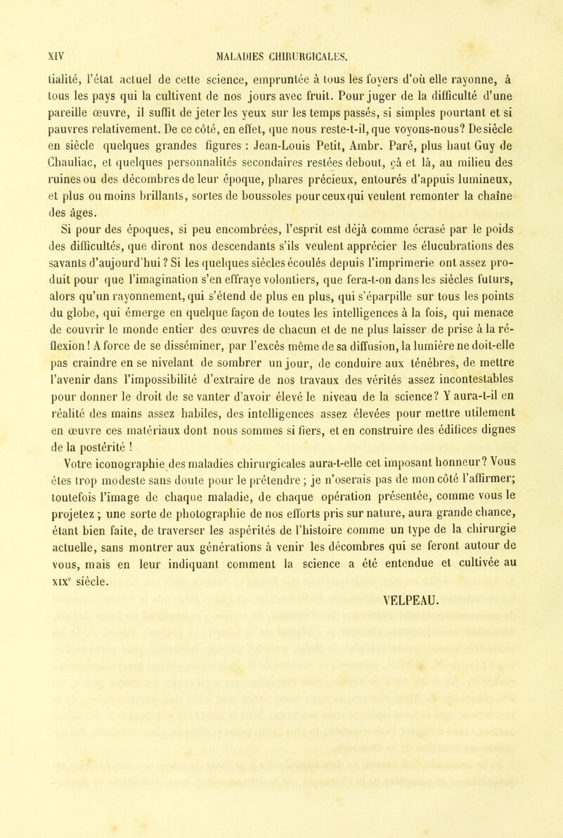 tialité, l’état actuel de cette science, empruntée à tous les foyers d’où elle rayonne, à tous les pays qui la cultivent de nos jours avec fruit. Pour juger de la difficulté d’une pareille œuvre, il suffit de jeter les yeux sur les temps passés, si simples pourtant et si pauvres relativement. De ce côté, en effet, que nous reste-t-il, que voyons-nous? De siècle en siècle quelques grandes figures : Jean-Louis Petit, Ambr. Paré, plus haut Guy de Chauliac, et quelques personnalités secondaires restées debout, çà et là, au milieu des ruines ou des décombres de leur époque, phares précieux, entourés d’appuis lumineux, et plus ou moins brillants, sortes de boussoles pour ceux qui veulent remonter la chaîne des âges. Si pour des époques, si peu encombrées, l’esprit est déjà comme écrasé par le poids des difficultés, que diront nos descendants s’ils veulent apprécier les élucubrations des savants d’aujourd’hui ? Si les quelques siècles écoulés depuis l’imprimerie ont assez pro- duit pour que l’imagination s’en effraye volontiers, que fera-t-on dans les siècles futurs, alors qu’un rayonnement, qui s’étend de plus en plus, qui s’éparpille sur tous les points du globe, qui émerge en quelque façon de toutes les intelligences à la fois, qui menace de couvrir le monde entier des œuvres de chacun et de ne plus laisser de prise à la ré- flexion ! A force de se disséminer, par l’excès même de sa diffusion, la lumière ne doit-elle pas craindre en se nivelant de sombrer un jour, de conduire aux ténèbres, de mettre l’avenir dans l’impossibilité d’extraire de nos travaux des vérités assez incontestables pour donner le droit de se vanter d’avoir élevé le niveau de la science? Y aura-t-il en réalité des mains assez habiles, des intelligences assez élevées pour mettre utilement en œuvre ces matériaux dont nous sommes si fiers, et en construire des édifices dignes de la postérité ! Votre iconographie des maladies chirurgicales aura-t-elle cet imposant honneur? Vous êtes trop modeste sans doute pour le prétendre ; je n’oserais pas de mon côté l’affirmer; toutefois l’image de chaque maladie, de chaque opération présentée, comme vous le projetez ; une sorte de photographie de nos efforts pris sur nature, aura grande chance, étant bien faite, de traverser les aspérités de l’histoire comme un type de la chirurgie actuelle, sans montrer aux générations à venir les décombres qui se feront autour de vous, mais en leur indiquant comment la science a été entendue et cultivée au xixe siècle. VELPEAU.