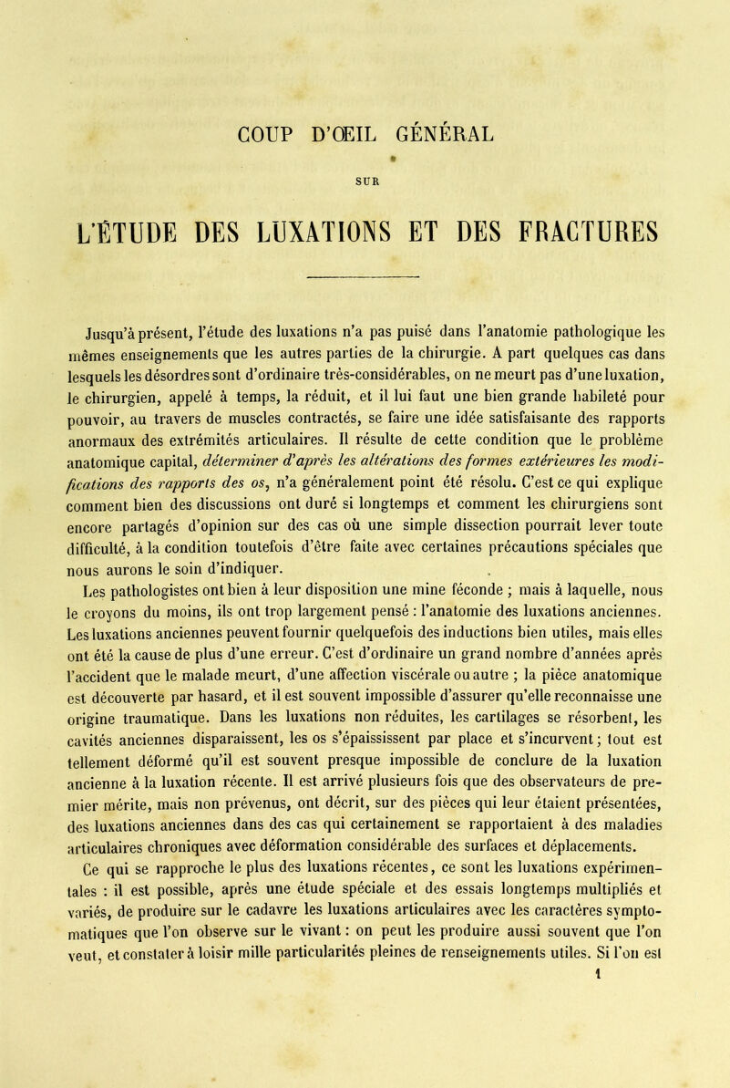 COUP D’OEIL GÉNÉRAL t SUR L'ÉTUDE DES LUXATIONS ET DES FRACTURES Jusqu’à présent, l’étude des luxations n’a pas puisé dans l’anatomie pathologique les mêmes enseignements que les autres parties de la chirurgie. A part quelques cas dans lesquels les désordres sont d’ordinaire très-considérables, on ne meurt pas d’une luxation, le chirurgien, appelé à temps, la réduit, et il lui faut une bien grande habileté pour pouvoir, au travers de muscles contractés, se faire une idée satisfaisante des rapports anormaux des extrémités articulaires. Il résulte de cette condition que le problème anatomique capital, déterminer d'après les altérations des formes extérieures les modi- fications des rapports des os, n’a généralement point été résolu. C’est ce qui explique comment bien des discussions ont duré si longtemps et comment les chirurgiens sont encore partagés d’opinion sur des cas où une simple dissection pourrait lever toute difficulté, à la condition toutefois d’être faite avec certaines précautions spéciales que nous aurons le soin d’indiquer. Les pathologistes ont bien à leur disposition une mine féconde ; mais à laquelle, nous le croyons du moins, ils ont trop largement pensé : l’anatomie des luxations anciennes. Les luxations anciennes peuvent fournir quelquefois des inductions bien utiles, mais elles ont été la cause de plus d’une erreur. C’est d’ordinaire un grand nombre d’années après l’accident que le malade meurt, d’une affection viscérale ou autre ; la pièce anatomique est découverte par hasard, et il est souvent impossible d’assurer qu’elle reconnaisse une origine traumatique. Dans les luxations non réduites, les cartilages se résorbent, les cavités anciennes disparaissent, les os s’épaississent par place et s’incurvent; tout est tellement déformé qu’il est souvent presque impossible de conclure de la luxation ancienne à la luxation récente. Il est arrivé plusieurs fois que des observateurs de pre- mier mérite, mais non prévenus, ont décrit, sur des pièces qui leur étaient présentées, des luxations anciennes dans des cas qui certainement se rapportaient à des maladies articulaires chroniques avec déformation considérable des surfaces et déplacements. Ce qui se rapproche le plus des luxations récentes, ce sont les luxations expérimen- tales : il est possible, après une étude spéciale et des essais longtemps multipliés et variés, de produire sur le cadavre les luxations articulaires avec les caractères sympto- matiques que l’on observe sur le vivant : on peut les produire aussi souvent que l’on veut, et constater à loisir mille particularités pleines de renseignements utiles. Si l’on est t
