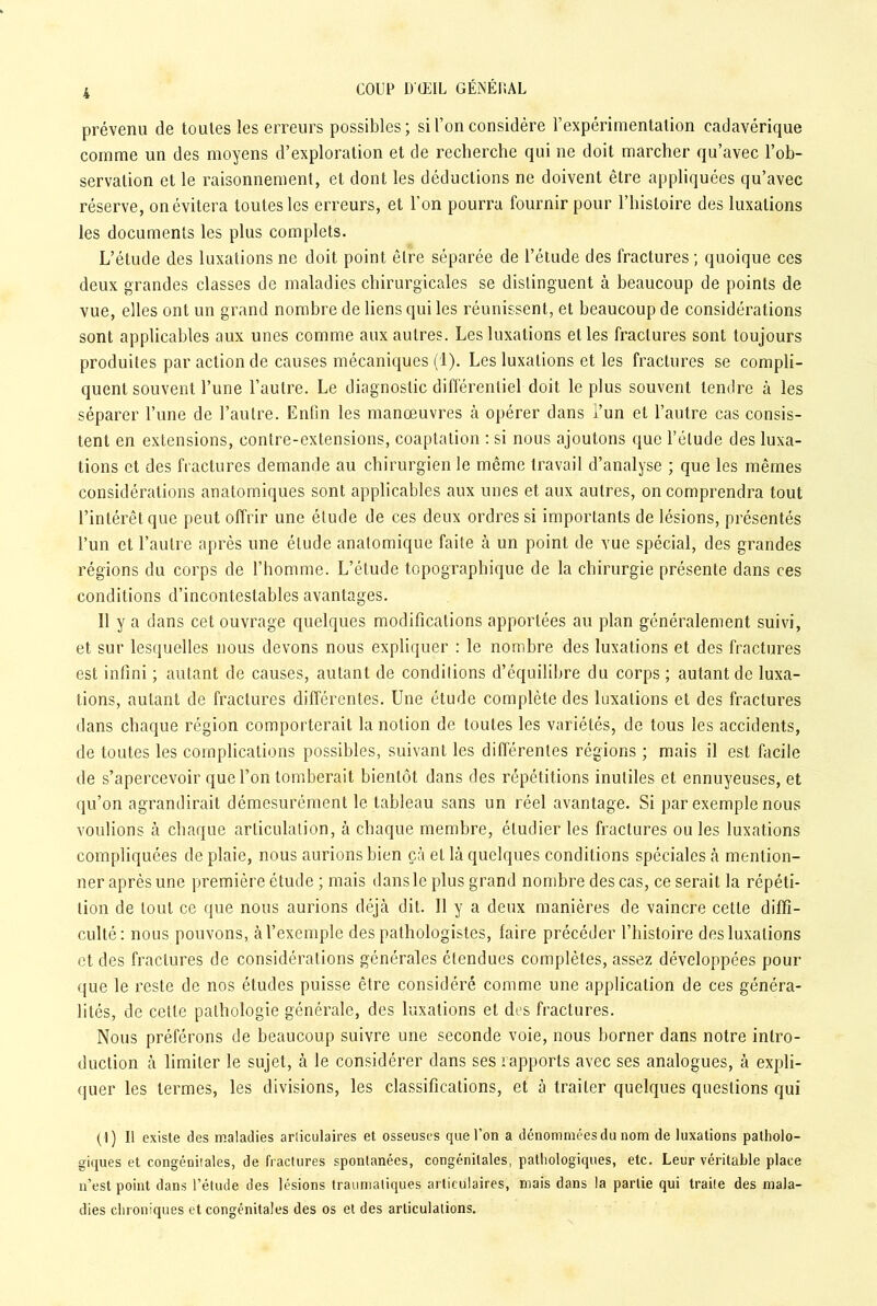 prévenu de toutes les erreurs possibles; si l’on considère l’expérimentation cadavérique comme un des moyens d’exploration et de recherche qui ne doit marcher qu’avec l’ob- servation et le raisonnement, et dont les déductions ne doivent être appliquées qu’avec réserve, on évitera toutes les erreurs, et l’on pourra fournir pour l’histoire des luxations les documents les plus complets. L’étude des luxations ne doit point être séparée de l’étude des fractures ; quoique ces deux grandes classes de maladies chirurgicales se distinguent à beaucoup de points de vue, elles ont un grand nombre de liens qui les réunissent, et beaucoup de considérations sont applicables aux unes comme aux autres. Les luxations elles fractures sont toujours produites par action de causes mécaniques (1). Les luxations et les fractures se compli- quent souvent l’une l’autre. Le diagnostic différentiel doit le plus souvent tendre à les séparer l’une de l’autre. Enfin les manœuvres à opérer dans l’un et l’autre cas consis- tent en extensions, contre-extensions, coaptation : si nous ajoutons que l’élude des luxa- tions et des fractures demande au chirurgien le même travail d’analyse ; que les mêmes considérations anatomiques sont applicables aux unes et aux autres, on comprendra tout l’intérêt que peut offrir une élude de ces deux ordres si importants de lésions, présentés l’un et l’autre après une élude anatomique faite à un point de vue spécial, des grandes régions du corps de l’homme. L’étude topographique de la chirurgie présente dans ces conditions d’incontestables avantages. Il y a dans cet ouvrage quelques modifications apportées au plan généralement suivi, et sur lesquelles nous devons nous expliquer : le nombre des luxations et des fractures est infini ; autant de causes, autant de condilions d’équilibre du corps ; autant de luxa- tions, autant de fractures différentes. Une étude complète des luxations et des fractures dans chaque région comporterait la notion de toutes les variétés, de tous les accidents, de toutes les complications possibles, suivant les différentes régions ; mais il est facile de s’apercevoir que l’on tomberait bientôt dans des répétitions inutiles et ennuyeuses, et qu’on agrandirait démesurément le tableau sans un réel avantage. Si par exemple nous voulions à chaque articulation, à chaque membre, étudier les fractures ou les luxations compliquées de plaie, nous aurions bien çà el là quelques conditions spéciales à mention- ner après une première étude ; mais dans le plus grand nombre des cas, ce serait la répéti- tion de tout ce que nous aurions déjà dit. 11 y a deux manières de vaincre cette diffi- culté: nous pouvons, à l’exemple des pathologistes, faire précéder l’histoire des luxations et des fractures de considérations générales étendues complètes, assez développées pour que le reste de nos études puisse être considéré comme une application de ces généra- lités, de cette pathologie générale, des luxations et dos fractures. Nous préférons de beaucoup suivre une seconde voie, nous borner dans notre intro- duction à limiter le sujet, à le considérer dans ses rapports avec ses analogues, à expli- quer les termes, les divisions, les classifications, et à traiter quelques questions qui (1) Il existe des maladies articulaires et osseuses que l’on a dénommées du nom de luxations patholo- giques et congénitales, de fractures spontanées, congénitales, pathologiques, etc. Leur véritable place n’est point dans l’étude des lésions traumatiques articulaires, mais dans la partie qui traite des mala- dies chroniques et congénitales des os et des articulations.