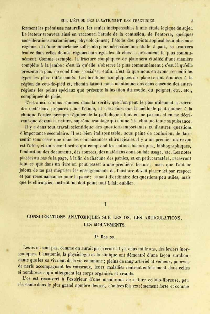 a forment les prémisses naturelles, les seules indispensables à une étude logique du sujet. Le lecteur trouvera ainsi en raccourci l’étude de la contusion, de l’entorse, quelques considérations anatomiques, physiologiques; l’étude des points applicables à plusieurs régions, et d’une importance suffisante pour nécessiter une étude à part, se trouvera traitée dans celles de nos régions chirurgicales où elles se présentent le plus commu- nément. Comme exemple, la fracture compliquée de plaie sera étudiée d’une manière complète à la jambe ; c’est là qu’elle s’observe le plus communément ; c’est là qu’elle présente le plus de conditions spéciales ; enfin, c’est là que nous en avons recueilli les types les plus intéressants. Les luxations compliquées de plaie seront étudiées à la région du cou-de-pied et, chemin faisant, nous mentionnerons dans chacune des autres régions les points spéciaux que présente la luxation du coude, du poignet, etc., etc., compliquée de plaie. C’est ainsi, si nous sommes dans la vérité, que l’on peut le plus utilement se servir des matériaux préparés pour l’étude, et c’est ainsi que la méthode peut donner à la clinique l’ordre presque régulier de la pathologie : tout en ne parlant et en ne décri- vant que devant la nature, suprême avantage qui donne à la clinique toute sa puissance. Il y a dans tout travail scientifique des questions importantes et d’autres questions d’importance secondaire. 11 est bien indispensable, sous peine de confusion, de faire sentir sans cesse que dans les connaissances chirurgicales il y a un premier ordre qui est l’utile, et un second ordre qui comprend les notions historiques, bibliographiques, l’indication des documents, des sources, des matériaux dont on fait usage, etc. Les notes placées au bas de la page, à la fin de chacune des parties, et en petit caractère, recevront tout ce que dans un livre on peut passer à une première lecture, mais que l’auteur jaloux de ne pas mépriser les enseignements de l’histoire devait placer ici par respect et par reconnaissance pour le passé ; ce sont d’ordinaire des questions peu utiles, mais que le chirurgien instruit ne doit point tout à fait oublier. I CONSIDÉRATIONS ANATOMIQUES SUR LES OS, LES ARTICULATIONS, LES MOUVEMENTS. 1° Des os. Les os ne sont pas, comme on aurait pu le croire il y a deux mille ans, des leviers inor- ganiques. L anatomie, la physiologie et la clinique ont démontré d’une façon surabon- dante que les os vivaient delà vie commune ; pleins de sang artériel et veineux, pourvus de nerfs accompagnant les vaisseaux, leurs maladies rentrent entièrement dans celles si nombreuses qui atteignent les corps organisés et vivants. Los est recouvert à l’extérieur d’une membrane de nature cellulo-fibreuse, peu résistante dans le plus grand nombre des cas, d’autres fois extrêmement forte et comme