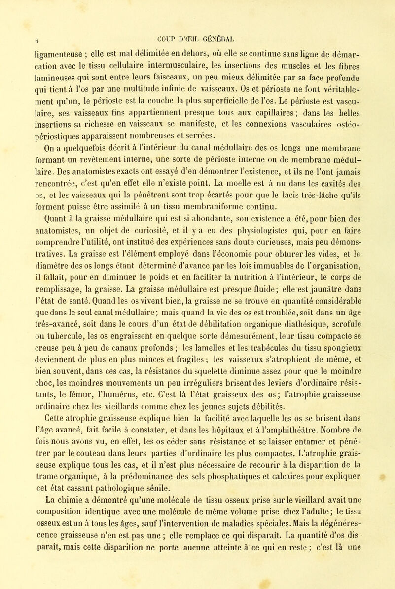 ligamenteuse ; elle est mal délimitée en dehors, où elle se continue sans ligne de démar- cation avec le tissu cellulaire intermusculaire, les insertions des muscles et les fibres lamineuses qui sont entre leurs faisceaux, un peu mieux délimitée par sa face profonde qui tient à l’os par une multitude infinie de vaisseaux. Os et périoste ne font véritable- ment qu’un, le périoste est la couche la plus superficielle de l’os. Le périoste est vascu- laire, ses vaisseaux fins appartiennent presque tous aux capillaires; dans les belles insertions sa richesse en vaisseaux se manifeste, et les connexions vasculaires ostéo- périostiques apparaissent nombreuses et serrées. On a quelquefois décrit à l’intérieur du canal médullaire des os longs une membrane formant un revêtement interne, une sorte de périoste interne ou de membrane médul- laire. Des anatomistes exacts ont essayé d’en démontrer l’existence, et ils ne l’ont jamais rencontrée, c’est qu’en effet elle n’existe point. La moelle est à nu dans les cavités des os, et les vaisseaux qui la pénètrent sont trop écartés pour que le lacis très-lâche qu’ils forment puisse être assimilé à un tissu membraniforme continu. Quant à la graisse médullaire qui est si abondante, son existence a été, pour bien des anatomistes, un objet de curiosité, et il y a eu des physiologistes qui, pour en faire comprendre l’utilité, ont institué des expériences sans doute curieuses, mais peu démons- tratives. La graisse est l’élément employé dans l’économie pour obturer les vides, et le diamètre des os longs étant déterminé d’avance par les lois immuables de l’organisation, il fallait, pour en diminuer le poids et en faciliter la nutrition à l’intérieur, le corps de remplissage, la graisse. La graisse médullaire est presque fluide; elle est jaunâtre dans l’état de santé. Quand les os vivent bien, la graisse ne se trouve en quantité considérable que dans le seul canal médullaire; mais quand la vie des os est troublée, soit dans un âge très-avancé, soit dans le cours d’un état de débilitation organique diathésique, scrofule ou tubercule, les os engraissent en quelque sorte démesurément, leur tissu compacte se creuse peu à peu de canaux profonds ; les lamelles et les trabécules du tissu spongieux deviennent de plus en plus minces et fragiles ; les vaisseaux s’atrophient de même, et bien souvent, dans ces cas, la résistance du squelette diminue assez pour que le moindre choc, les moindres mouvements un peu irréguliers brisent des leviers d’ordinaire résis- tants, le fémur, l’humérus, etc. C’est là l’état graisseux des os ; l’atrophie graisseuse ordinaire chez les vieillards comme chez les jeunes sujets débilités. Cette atrophie graisseuse explique bien la facilité avec laquelle les os se brisent dans l’âge avancé, fait facile à constater, et dans les hôpitaux et à l’amphithéâtre. Nombre de fois nous avons vu, en effet, les os céder sans résistance et se laisser entamer et péné- trer par le couteau dans leurs parties d’ordinaire les plus compactes. L’atrophie grais- seuse explique tous les cas, et il n’est plus nécessaire de recourir à la disparition de la trame organique, à la prédominance des sels phosphatiques et calcaires pour expliquer cet état cassant pathologique sénile. La chimie a démontré qu’une molécule de tissu osseux prise sur le vieillard avait une composition identique avec une molécule de même volume prise chez l’adulte; le tissu osseux est un à tous les âges, sauf l’intervention de maladies spéciales. Mais la dégénéres- cence graisseuse n’en est pas une ; elle remplace ce qui disparait. La quantité d’os dis paraît, mais cette disparition ne porte aucune atteinte à ce qui en reste ; c’est là une