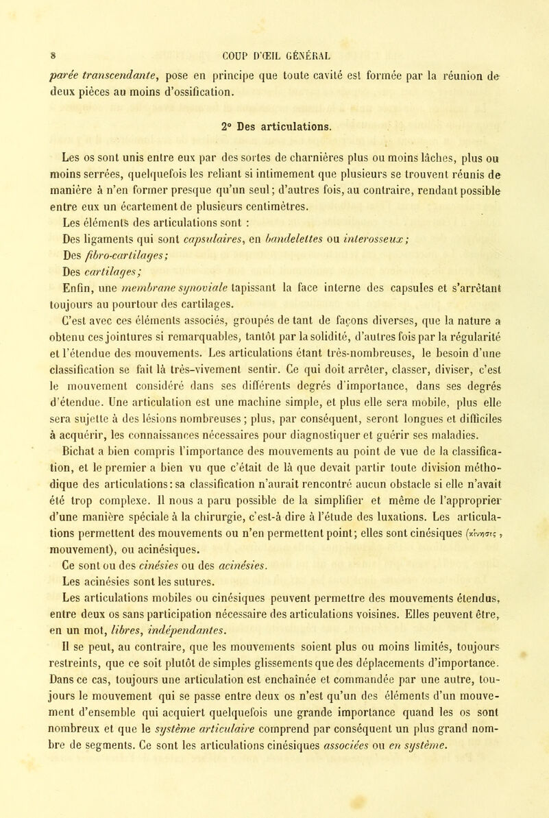 parée transcendante, pose en principe que toute cavité est formée par la réunion de deux pièces au moins d’ossification. 2° Des articulations. Les os sont unis entre eux par des sortes de charnières plus ou moins lâches, plus ou moins serrées, quelquefois les reliant si intimement que plusieurs se trouvent réunis de manière à n’en former presque qu’un seul; d’autres fois, au contraire, rendant possible entre eux un écartement de plusieurs centimètres. Les éléments des articulations sont : Des ligaments qui sont capsulaires, en bandelettes ou interosseux ; Des fibro-cartilages; Des cartilages; Enfin, une membrane synoviale tapissant la face interne des capsules et s’arrêtant toujours au pourtour des cartilages. C’est avec ces éléments associés, groupés de tant de façons diverses, que la nature a obtenu ces jointures si remarquables, tantôt par la solidité, d’autres fois par la régularité et l’étendue des mouvements. Les articulations étant très-nombreuses, le besoin d’une classification se fait là très-vivement sentir. Ce qui doit arrêter, classer, diviser, c’est le mouvement considéré dans ses différents degrés d'importance, dans ses degrés d’étendue. Une articulation est une machine simple, et plus elle sera mobile, plus elle sera sujette à des lésions nombreuses ; plus, par conséquent, seront longues et difficiles à acquérir, les connaissances nécessaires pour diagnostiquer et guérir ses maladies. Bichat a bien compris l’importance des mouvements au point de vue de la classifica- tion, et le premier a bien vu que c’était de là que devait partir toute division métho- dique des articulations : sa classification n’aurait rencontré aucun obstacle si elle n’avait été trop complexe. 11 nous a paru possible de la simplifier et même de l’approprier d’une manière spéciale à la chirurgie, c’est-à dire à l’étude des luxations. Les articula- tions permettent des mouvements ou n’en permettent point; elles sont cinésiques (*b-o«ç, mouvement), ou acinésiques. Ce sont ou des cinésies ou des acinésies. Les acinésies sont les sutures. Les articulations mobiles ou cinésiques peuvent permettre des mouvements étendus, entre deux os sans participation nécessaire des articulations voisines. Elles peuvent être, en un mot, libres, indépendantes. Il se peut, au contraire, que les mouvements soient plus ou moins limités, toujours restreints, que ce soit plutôt de simples glissements que des déplacements d’importance. Dans ce cas, toujours une articulation est enchaînée et commandée par une autre, tou- jours le mouvement qui se passe entre deux os n’est qu’un des éléments d’un mouve- ment d’ensemble qui acquiert quelquefois une grande importance quand les os sont nombreux et que le système articulaire comprend par conséquent un plus grand nom- bre de segments. Ce sont les articulations cinésiques associées ou en système.