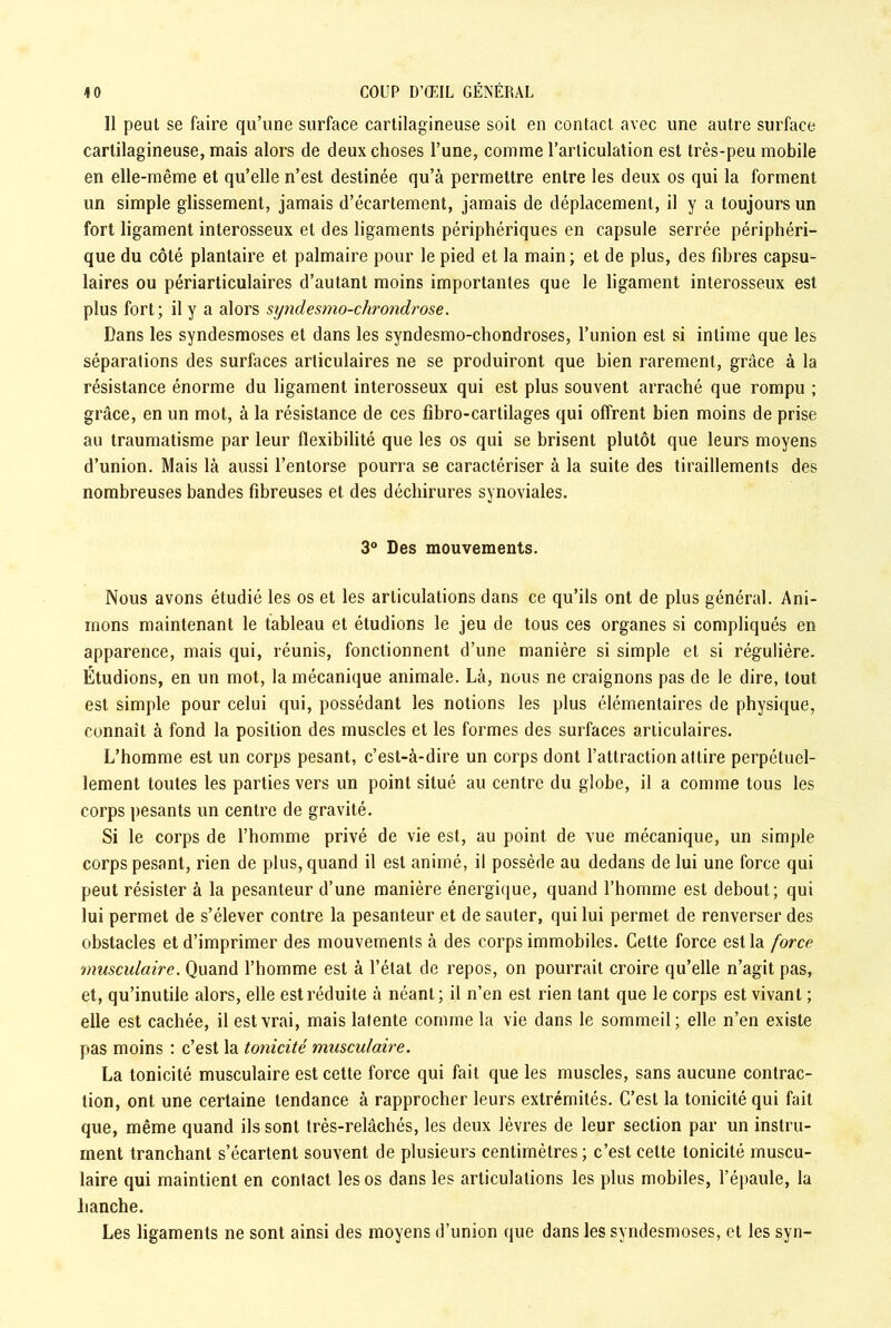 Il peut se faire qu’une surface cartilagineuse soit en contact avec une autre surface cartilagineuse, mais alors de deux choses l’une, comme l’articulation est très-peu mobile en elle-même et qu’elle n’est destinée qu’à permettre entre les deux os qui la forment un simple glissement, jamais d’écartement, jamais de déplacement, il y a toujours un fort ligament interosseux et des ligaments périphériques en capsule serrée périphéri- que du côté plantaire et palmaire pour le pied et la main; et de plus, des fibres capsu- laires ou périarticulaires d’autant moins importantes que le ligament interosseux est plus fort; il y a alors syndesmo-chrondrose. Dans les syndesmoses et dans les syndesmo-chondroses, l’union est si intime que les séparations des surfaces articulaires ne se produiront que bien rarement, grâce à la résistance énorme du ligament interosseux qui est plus souvent arraché que rompu ; grâce, en un mot, à la résistance de ces fibro-cartilages qui offrent bien moins de prise au traumatisme par leur flexibilité que les os qui se brisent plutôt que leurs moyens d’union. Mais là aussi l’entorse pourra se caractériser à la suite des tiraillements des nombreuses bandes fibreuses et des déchirures synoviales. 3° Des mouvements. Nous avons étudié les os et les articulations dans ce qu’ils ont de plus général. Ani- mons maintenant le tableau et étudions le jeu de tous ces organes si compliqués en apparence, mais qui, réunis, fonctionnent d’une manière si simple et si régulière. Étudions, en un mot, la mécanique animale. Là, nous ne craignons pas de le dire, tout est simple pour celui qui, possédant les notions les plus élémentaires de physique, connaît à fond la position des muscles et les formes des surfaces articulaires. L’homme est un corps pesant, c’est-à-dire un corps dont l’attraction attire perpétuel- lement toutes les parties vers un point situé au centre du globe, il a comme tous les corps pesants un centre de gravité. Si le corps de l’homme privé de vie est, au point de vue mécanique, un simple corps pesant, rien de plus, quand il est animé, il possède au dedans de lui une force qui peut résister à la pesanteur d’une manière énergique, quand l’homme est debout; qui lui permet de s’élever contre la pesanteur et de sauter, qui lui permet de renverser des obstacles et d’imprimer des mouvements à des corps immobiles. Cette force est la force musculaire. Quand l’homme est à l’état de repos, on pourrait croire qu’elle n’agit pas, et, qu’inutile alors, elle est réduite à néant; il n’en est rien tant que le corps est vivant ; elle est cachée, il est vrai, mais latente comme la vie dans le sommeil; elle n’en existe pas moins : c’est la tonicité musculaire. La tonicité musculaire est cette force qui fait que les muscles, sans aucune contrac- tion, ont une certaine tendance à rapprocher leurs extrémités. C’est la tonicité qui fait que, même quand ils sont très-relâchés, les deux lèvres de leur section par un instru- ment tranchant s’écartent souvent de plusieurs centimètres; c’est cette tonicité muscu- laire qui maintient en contact les os dans les articulations les plus mobiles, l’épaule, la hanche. Les ligaments ne sont ainsi des moyens d’union que dans les syndesmoses, et les syn-