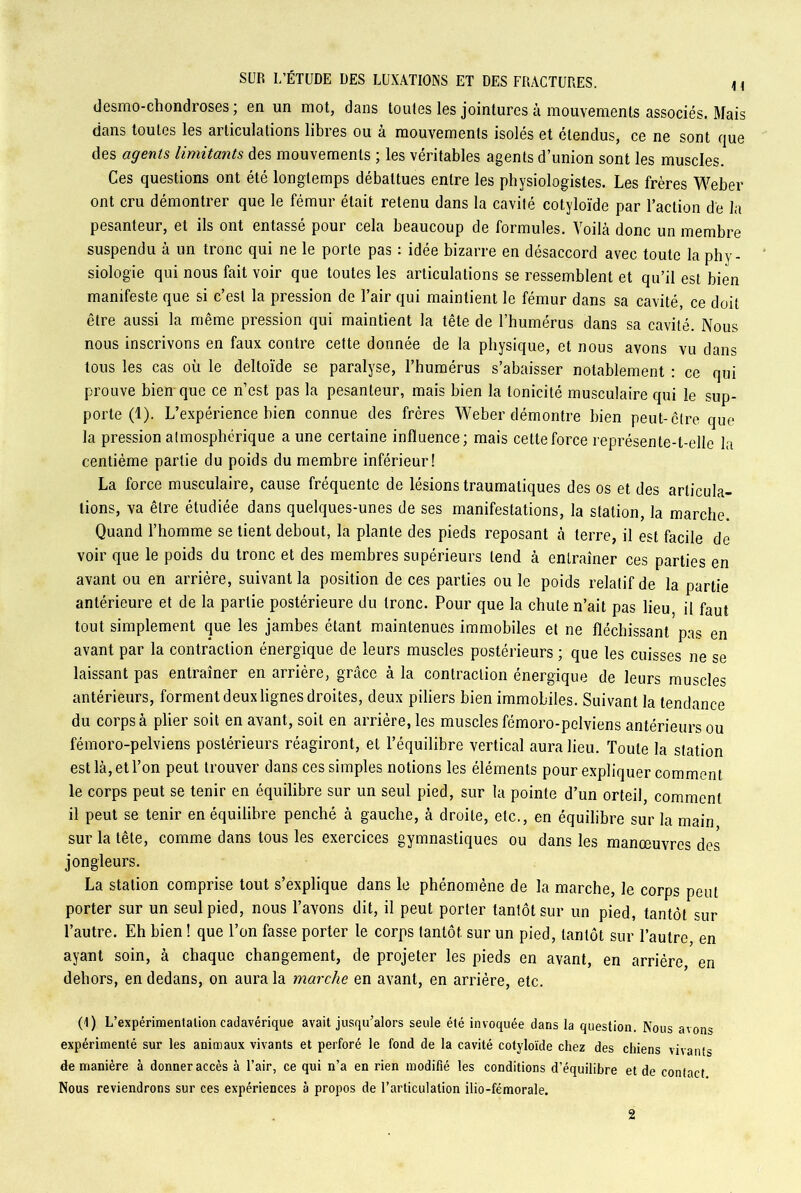 desmo-ehondroses; en un mot, dans toutes les jointures à mouvements associés. Mais dans toutes les articulations libres ou à mouvements isolés et étendus, ce ne sont que des agents limitants des mouvements ; les véritables agents d’union sont les muscles. Ces questions ont été longtemps débattues entre les physiologistes. Les frères Weber ont cru démontrer que le fémur était retenu dans la cavité cotyloïde par l’action de la pesanteur, et ils ont entassé pour cela beaucoup de formules. Voilà donc un membre suspendu à un tronc qui ne le porte pas : idée bizarre en désaccord avec toute la phy- siologie qui nous fait voir que toutes les articulations se ressemblent et qu’il est bien manifeste que si c’est la pression de l’air qui maintient le fémur dans sa cavité, ce doit être aussi la même pression qui maintient la tête de l’humérus dans sa cavité. Nous nous inscrivons en faux contre cette donnée de la physique, et nous avons vu dans tous les cas où le deltoïde se paralyse, l’humérus s’abaisser notablement : ce qui prouve bien que ce n’est pas la pesanteur, mais bien la tonicité musculaire qui le sup- porte (1). L’expérience bien connue des frères Weber démontre bien peut-être que la pression atmosphérique aune certaine influence; mais cette force représente-t-elle la centième partie du poids du membre inférieur! La force musculaire, cause fréquente de lésions traumatiques des os et des articula- tions, va être étudiée dans quelques-unes de ses manifestations, la station, la marche. Quand l’homme se tient debout, la plante des pieds reposant à terre, il est facile de voir que le poids du tronc et des membres supérieurs tend à entraîner ces parties en avant ou en arrière, suivant la position de ces parties ou le poids relatif de la partie antérieure et de la partie postérieure du tronc. Pour que la chute n’ait pas lieu il faut tout simplement que les jambes étant maintenues immobiles et ne fléchissant pas en avant par la contraction énergique de leurs muscles postérieurs ; que les cuisses ne se laissant pas entraîner en arrière, grâce à la contraction énergique de leurs muscle* antérieurs, forment deux lignes droites, deux piliers bien immobiles. Suivant la tendance du corps à plier soit en avant, soit en arrière, les muscles fémoro-pelviens antérieurs ou fémoro-pelviens postérieurs réagiront, et l’équilibre vertical aura lieu. Toute la station est là, et l’on peut trouver dans ces simples notions les éléments pour expliquer comment le corps peut se tenir en équilibre sur un seul pied, sur la pointe d’un orteil, comment il peut se tenir en équilibre penché à gauche, à droite, etc., en équilibre sur la main sur la tête, comme dans tous les exercices gymnastiques ou dans les manœuvres des jongleurs. La station comprise tout s’explique dans le phénomène de la marche, le corps peut porter sur un seul pied, nous l’avons dit, il peut porter tantôt sur un pied, tantôt sur l’autre. Eh bien ! que l’on fasse porter le corps tantôt sur un pied, tantôt sur l’autre en ayant soin, à chaque changement, de projeter les pieds en avant, en arriére, en dehors, en dedans, on aura la marche en avant, en arrière, etc. (1) L’expérimentalion cadavérique avait jusqu’alors seule été invoquée dans la question. Nous avons expérimenté sur les animaux vivants et perforé le fond de la cavité cotyloïde chez des chiens vivants de manière à donner accès à l’air, ce qui n’a en rien modifié les conditions d’équilibre et de contact Nous reviendrons sur ces expériences à propos de l’articulation ilio-fémorale. 2