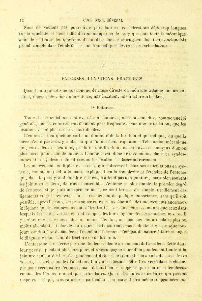 Nous ne voulons pas poursuivre plus loin ces considérations déjà trop longues sur le squelette, il nous suffit d’avoir indiqué ici le rang que doit tenir la mécanique animale et toutes les questions d’équilibre dont le’ chirurgien doit tenir quelquefois grand compte dans l’étude des lésions traumatiques des os et des articulations. 1! ENTORSES, LUXATIONS, FRACTURES. Quand un traumatisme quelconque de cause directe ou indirecte attaque une articu- lation, il peut déterminer une entorse, une luxation, une fracture articulaire. 1° Entorses. Toutes les articulations sont exposées à l’entorse; mais on peut dire, comme une loi générale, que les entorses sont d’autant plus fréquentes dans une articulation, que les luxations y sont plus rares et plus difficiles. L’entorse est en quelque sorte un diminutif de la luxation et qui indique, ou que la force n’était pas assez grande, ou que l’union était trop intime. Telle action mécanique qui, entre deux os peu unis, produira une luxation, ne fera avec des moyens d’union plus forts qu’une simple entorse. L’entorse est donc très-commune dans les syndes- moses et les syndesmo-chondroses où les luxations s’observent rarement. Les mouvements multiples et associés qui s’observent dans nos articulations en sys- tème, comme au pied, à la main, explique bien la complexité et l’étendue de l’entorse qui, dans le plus grand nombre des cas, n’atteint pas une jointure, mais bien souvent les jointures de deux, de trois os ensemble. L’entorse la plus simple, le premier degré de l’entorse, si je puis m’exprimer ainsi, ce sont les cas de simple tiraillement des ligaments et de la synoviale sans arrachement de quelque importance, sans qu’il soit possible, après le coup, de provoquer entre les os ébranlés des mouvements anormaux indiquant que les connexions sont détruites. Ces cas sont moins communs que ceux dans lesquels les petits vaisseaux sont rompus, les fibres ligamenteuses arrachées aux os. Il y a alors une ecchymose plus ou moins étendue, un épanchement articulaire plus ou moins abondant, et alors le chirurgien reste souvent dans le doute et est presque tou- jours conduit à se demander si l’étendue des lésions n’est pas de nature à faire changer le diagnostic pour celui de fracture ou de luxation. L’entorse se caractérise par une douleur violente au moment de l’accident. Cette dou- leur persiste pendant plusieurs jours et s’accompagne alors d’un gonflement limité si la jointure seule a été blessée ; gonflement diffus si le traumatisme a violenté aussi les os voisins, les parties molles d’alentour. 11 n’y a pas besoin d’être très-versé dans la chirur- gie pour reconnaître l’entorse ; mais il faut bien se rappeler que rien n’est ténébreux comme les lésions traumatiques articulaires. Que de fractures articulaires qui passent inaperçues et qui, sans caractères particuliers, ne peuvent être même soupçonnées que